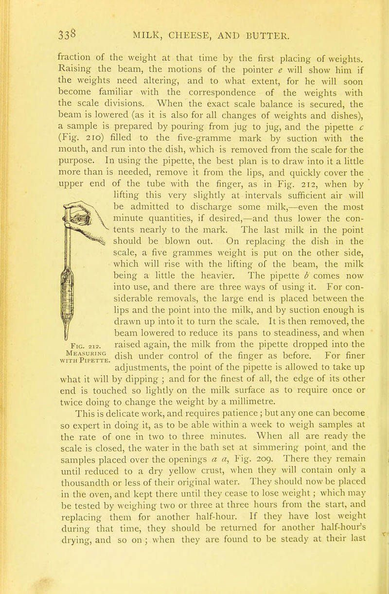 fraction of the weight at that time by the first placing of weights. Raising the beam, the motions of the pointer e will show him if the weights need altering, and to what extent, for he will soon become familiar with the correspondence of the weights with the scale divisions. When the exact scale balance is secured, the beam is lowered (as it is also for all changes of weights and dishes), a sample is prepared by pouring from jug to jug, and the pipette c (Fig. 2io) filled to the five-gramme mark by suction with the mouth, and run into the dish, which is removed from the scale for the purpose. In using the pipette, the best plan is to draw into it a little more than is needed, remove it from the lips, and quickly cover the upper end of the tube with the finger, as in Fig. 212, when by lifting this very slightly at intervals sufficient air will be admitted to discharge some milk,—even the most minute quantities, if desired,—and thus lower the con- tents nearly to the mark. The last milk in the point should be blown out. On replacing the dish in the scale, a five grammes weight is put on the other side, which will rise with the lifting of the beam, the milk being a little the heavier. The pipette b comes now into use, and there are three ways of using it. For con- siderable removals, the large end is placed between the lips and the point into the milk, and by suction enough is drawn up into it to turn the scale. It is then removed, the beam lowered to reduce its pans to steadiness, and when raised again, the milk from the pipette dropped into the dish under control of the finger as before. For finer adjustments, the point of the pipette is allowed to take up what it will by dipping ; and for the finest of all, the edge of its other end is touched so lightly on the milk surface as to require once or twice doing to change the weight by a millimetre. This is delicate work, and requires patience ; but any one can become so expert in doing it, as to be able within a week to weigh samples at the rate of one in two to three minutes. When all are ready the scale is closed, the water in the bath set at simmering point, and the samples placed over the openings a «, Fig. 209. There they remain until reduced to a dry yellow crust, when they will contain only a thousandth or less of their original water. They should now be placed in the oven, and kept there until they cease to lose weight ; which may be tested by weighing two or three at three hours from the start, and replacing them for another half-hour. If they have lost weight during that time, they should be returned for another half-hour’s drying, and so on j when they are found to be steady at their last Fig. 212. Measuring WITH Pipette.