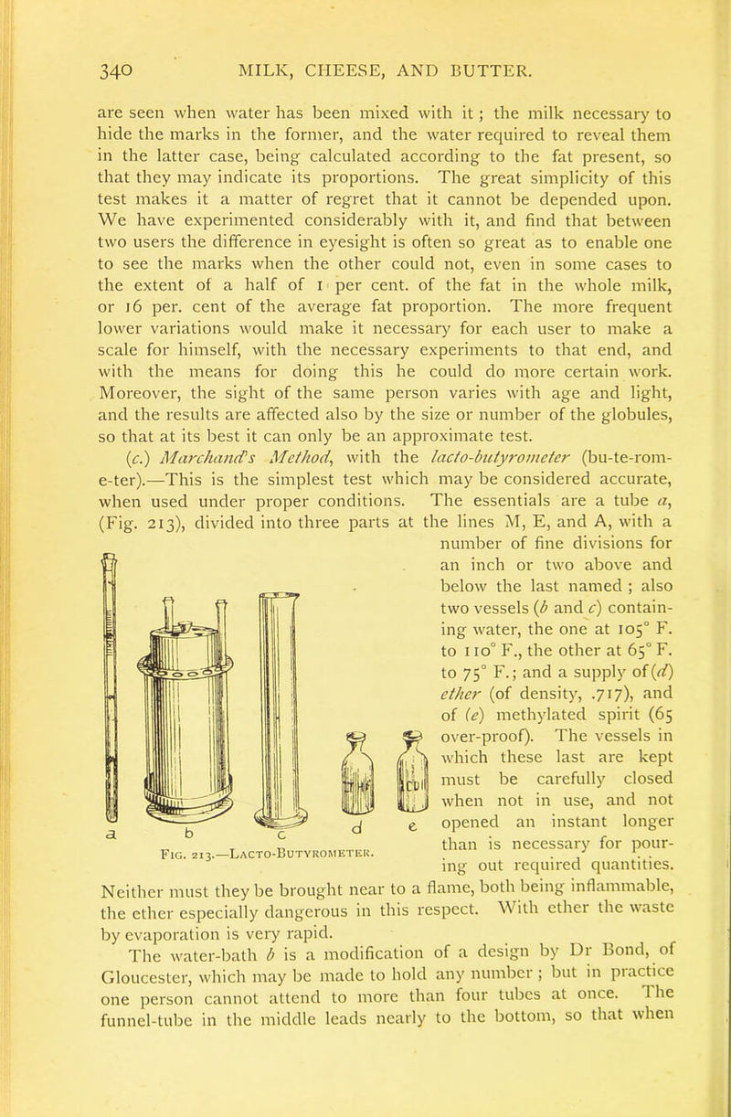are seen when water has been mixed with it; the milk necessary to hide the marks in the former, and the water required to reveal them in the latter case, being calculated according to the fat present, so that they may indicate its proportions. The great simplicity of this test makes it a matter of regret that it cannot be depended upon. We have experimented considerably with it, and find that between two users the difference in eyesight is often so great as to enable one to see the marks when the other could not, even in some cases to the extent of a half of i per cent, of the fat in the whole milk, or i6 per. cent of the average fat proportion. The more frequent lower variations would make it necessary for each user to make a scale for himself, with the necessary experiments to that end, and with the means for doing this he could do more certain work. Moreover, the sight of the same person varies with age and light, and the results are affected also by the size or number of the globules, so that at its best it can only be an approximate test. (c.) MarchaiuTs Method^ with the lacto-butyrometer (bu-te-rom- e-ter).—This is the simplest test which may be considered accurate, when used under proper conditions. The essentials are a tube «, (Fig. 213), divided into three parts at the lines M, E, and A, with a Neither must they be brought near to a flame, both being inflammable, the ether especially dangerous in this respect. With ether the waste by evaporation is very rapid. The water-bath is a modification of a design by Dr Bond, of Gloucester, which may be made to hold any number ; but in piactice one person cannot attend to more than four tubes at once. The funnel-tube in the middle leads nearly to the bottom, so that when a Fig. 213.—Lacto-Butyrometer. number of fine divisions for an inch or two above and below the last named ; also two vessels {b and c) contain- ing water, the one at 105° F. to 110° F., the other at 65° F. to 75° F.; and a supply oi[d) ether (of density, .717), and of {e) methylated spirit (65 over-proof). The vessels in which these last are kept must be carefully closed when not in use, and not opened an instant longer than is necessary for pour- ing out required quantities.