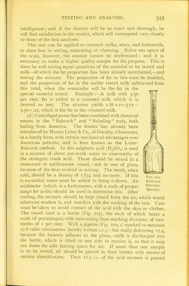 intelligence ; and if the dairyer will be so exact and thorough, he will find satisfaction in the results, which will correspond very closely to those of the best analyses. This test can be applied to creamed milks, whey, and buttermilk, to show loss in setting, separating, or churning. Below one space of the scale, however, the amount cannot be determined ; and it is necessary to make a higher quality sample for the purpose. This is done by well mixing ecjual quantities of the material to be tested and milk—of which the fat proportion has been already ascertained,—and testing the mixture. The proportion of fat in this must be doubled, and the proportion of fat in the earlier tested milk subtracted from this total, when the remainder will be the fat in the special material tested. Example :—A milk with 3.50 per cent, fat is added to a creamed milk which it is desired to test. The mixture yields 1.86x2 = 3.72 — 3.50 = .22, which is the fat in the creamed milk. {d.) Centrifugal power has been combined with chemical means in the “Babcock” and “ Beimling” tests, both hailing from America. The former has already been introduced by Messrs Lister & Co., of Dursley, Cdoucester, in a handy form, with certain mechanical advantages over American patterns, and is here known as the Lister- Babcock method. In this sulphuric acid (H„S04) is used in a mixture of about one-tenth water to nine-tenths of the strongest trade acid. These should be mixed in a stoneware or earthenware vessel,—not in one of glass, because of the heat evolved in mixing. The result, when cold, should be a density of 1.834 and no more. If this is exceeded, water must be added to bring it down. An acidinieter (which is a hydrometer, with a scale of proper range for acids) should be used to determine this. After cooling, the mixture should be kept closed from the air, which would otherwise weaken it, and interfere with the working of the test. Care must be taken to avoid contact of the acid with the skin or clothes. The vessel used is a bottle (Fig. 215), the neck of which bears a scale of percentages, with intervening lines marking divisions of two- tenths of I per cent. With a pipette (Fig. 210, c) marked to measure 17.6 cubic centimetres (briefly written but really delivering 17.5, because the balance adheres to the glass,—milk is discharged into the bottle, which is tilted to one side to receive it, so that it may run down the side leaving space for air. If more than one sample is to be tested, all should be placed in their bottles with means of certain identification. Then 17.5 c.c. of the acid mixture is poured Fig. 215. Babcock Testing- Bottle.