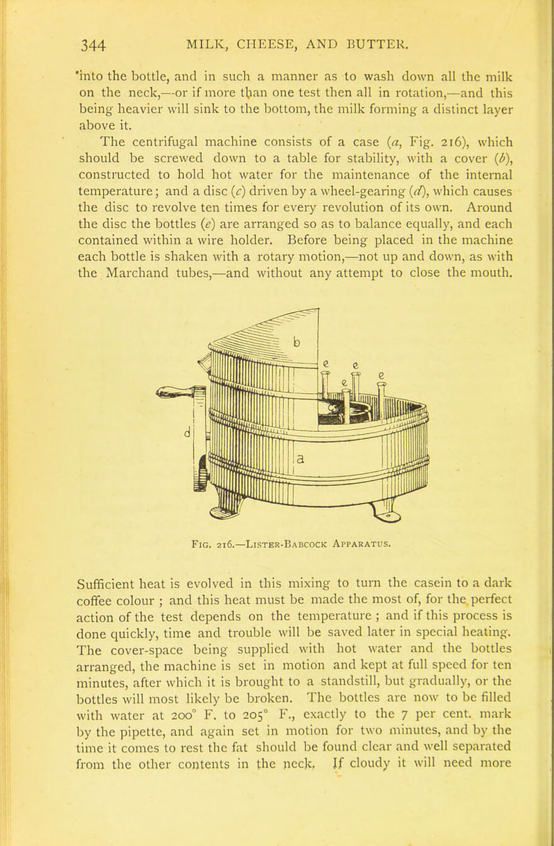 ‘into the bottle, and in such a manner as to wash down all the milk on the neck,—or if more tljan one test then all in rotation,—and this being heavier will sink to the bottom, the milk forming a distinct layer above it. The centrifugal machine consists of a case {a, Fig. 216), which should be screwed down to a table for stability, with a cover {d), constructed to hold hot water for the maintenance of the internal temperature; and a disc (c) driven by a wheel-gearing (d), which causes the disc to revolve ten times for every revolution of its own. Around the disc the bottles (e) are arranged so as to balance equally, and each contained within a wire holder. Before being placed in the machine each bottle is shaken with a rotary motion,—not up and down, as with the Marchand tubes,—and without any attempt to close the mouth. Fig. 216.—Lister-Babcock Apparatus. Sufficient heat is evolved in this mixing to turn the casein to a dark coffee colour ; and this heat must be made the most of, for the. perfect action of the test depends on the temperature ; and if this process is done quickly, time and trouble will be saved later in special heating. The cover-space being supplied with hot water and the bottles arranged, the machine is set in motion and kept at full speed for ten minutes, after which it is brought to a standstill, but gradually, or the bottles will most likely be broken. The bottles are now to be filled with water at 200° F. to 205° F., exactly to the 7 per cent, mark by the pipette, and again set in motion for two minutes, and by the time it comes to rest the fat should be found clear and well separated from the other contents in the neck, Jf cloudy it will need more