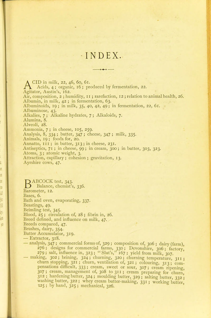 ■INDEX. Acid in mllk, 22, 46, 60, 61. Acids, 4 ; organic, 16 ; produced by fermentation, 22. Agitator, Austin’s, 162. Air, composition, 2 ; humidity, ii ; rarefaction, 12 ; relation to animal health, 26. Albumin, in milk, 42 ; in fermentation, 63. Albuminoids, 19; in milk, 35, 40, 42, 49; in fermentation, 22, 61. Albuminose, 43. Alkalies, 7 ; Alkaline hydrates, 7 ; Alkaloids, 7. Alumina, 8. Alveoli, 28. Ammonia, 7; in cheese, 105, 259. Analysis, 8, 334; butter, 347 ; cheese, 347 ; milk, 335. Animals, 19 ; foods for, 20. Annatto, iii ; in butter, 313; in cheese, 231. Antiseptics, 71 ; in cheese, 99; in cream, 300; in butter, 303, 323. Atoms, 3 ; atomic weight, 3. Attraction, capillary; cohesion; gravitation, 13. Ayrshire cows, 47. Babcock test, 343. Balance, chemist’s, 336. Barometer, 12. Bases, 6. Bath and oven, evaporating, 337. Beastings, 49. Beimling test, 345. Blood, 25 ; circulation of, 28 ; fdjrin in, 26. Breed defined, and influence on milk, 47. Breeds compared, 47. Brushes, dairy, 354. Butter Accumulator, 319. — Extractor, 318. — analysis, 347 ; commercial forms of, 329 ; composition of, 306 ; dairy (farm), 276; designs for commercial farms, 330; Devonshire, 306; factory) 279; salt, influence in, 323 ; “Slut’s,” 167 ; yield from milk, 307. — making, 302; brining, 324; churning, 320; churning temperature, 311; churn stopping, 321 ; churn, ventilation of, 321 ; colouring, 313 ; com- pensations difficult, 333; cream, sweet or sour, 307; cream ripening, 307 ; cream, management of, 308 to 311 ; cream preparing for churn, 312 ; hardening butter, 324 ; moulding butter, 329 ; salting butter, 332 ; washing butter, 322 ; whey cream butter-making, 331 ; working butter 125 ; by hand, 325 ; mechanical, 326. ’