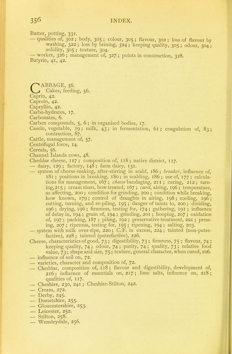 Butter, potting, 331. — qualities of, 302; body, 305 ; colour, 305 ; flavour, 302 ; loss of flavour by washing, 322 ; loss by brining, 324 ; keeping quality, 305 ; odour, 304; solidity, 305 ; texture, 304. — worker, 326 ; management of, 327 ; points in construction, 328. Butyrin, 41, 42. CABBAGE, 56. Cakes, feeding, 56. Caprin, 42. Caproin, 42. Capryllin, 42. Carbo-hydrates, 17. Carbonates, 6. I ■ Carbon compounds, 5, 6 ; in organised bodies, 17. j Casein, vegetable, 19; milk, 43; in fermentation, 61; coagulation of, 83; ,1 contraction, 87. ..'i Cattle, management of, 57. Centrihigal force, 14. Cereals, 56. IJ Channel Islands cows, 48. I Cheddar cheese, 117; composition of, 118; native district, 117. — dairy, 129; factory, 148 ; farm dairy, 131. — system of cheese-making, after-stirring in scald, 186; breaker, influence of, 181 ; positions in breaking, 180 ; in scalding, 186 ; use of, 177 ; calcula- tions for management, 167; bandaging, 211 ; curing, 212; turn- ing,2i5 ; cream risen, how treated, 167; airing, 196; temperature, as affecting, 200 ; condition for grinding, 200 ; condition while breaking, how known, 179; control of draughts in airing, 198; cooling, 196; cutting, turning, and re-piling, 195 ; danger of taints to, 200; dividing, 196; drying, 196; firmness, testing for, 174; gathering, 191 ; influence of delay in, 194 ; grain of, 194 ; grinding, 201 ; hooping, 207 ; oxidation of, 197; packing, 187 ; piling, 192; preservative treatment, 201 ; press- ing, 207; ripeness, testing for, 195; ripening, 194; salting, 203. — system with milk over-ripe, 220 ; C. F. in excess, 224 ; tainted (non-putre- factive), 228 ; tainted (putrefactive), 226. Cheese, characteristics of good, 73 ; digestibility, 73 ; firmness, 75 ; flavour, 74 ; keeping quality, 74 ; odour, 74 ; .purity, 74 ; quality, 73 ; relative food 1 value, 73; shape and size, 75; texture, general character, when cured, 106. j — influence of soil on, 72. I — varieties, character and composition of, 72. 1 — Cheddar, composition of, 118; flavour and digestibility, development of, i 216; influence of essentials on, 217; lime salts, influence on, 218; qualities of, 117. — Cheshire, 230, 241; Cheshire-Stilton, 242. — Cream, 272. ' — Derby, 245. — Dorsetshire, 255. — Gloucestershire, 253. — Leicester, 252. — Stilton, 258. I — Wensleydale, 256. 1