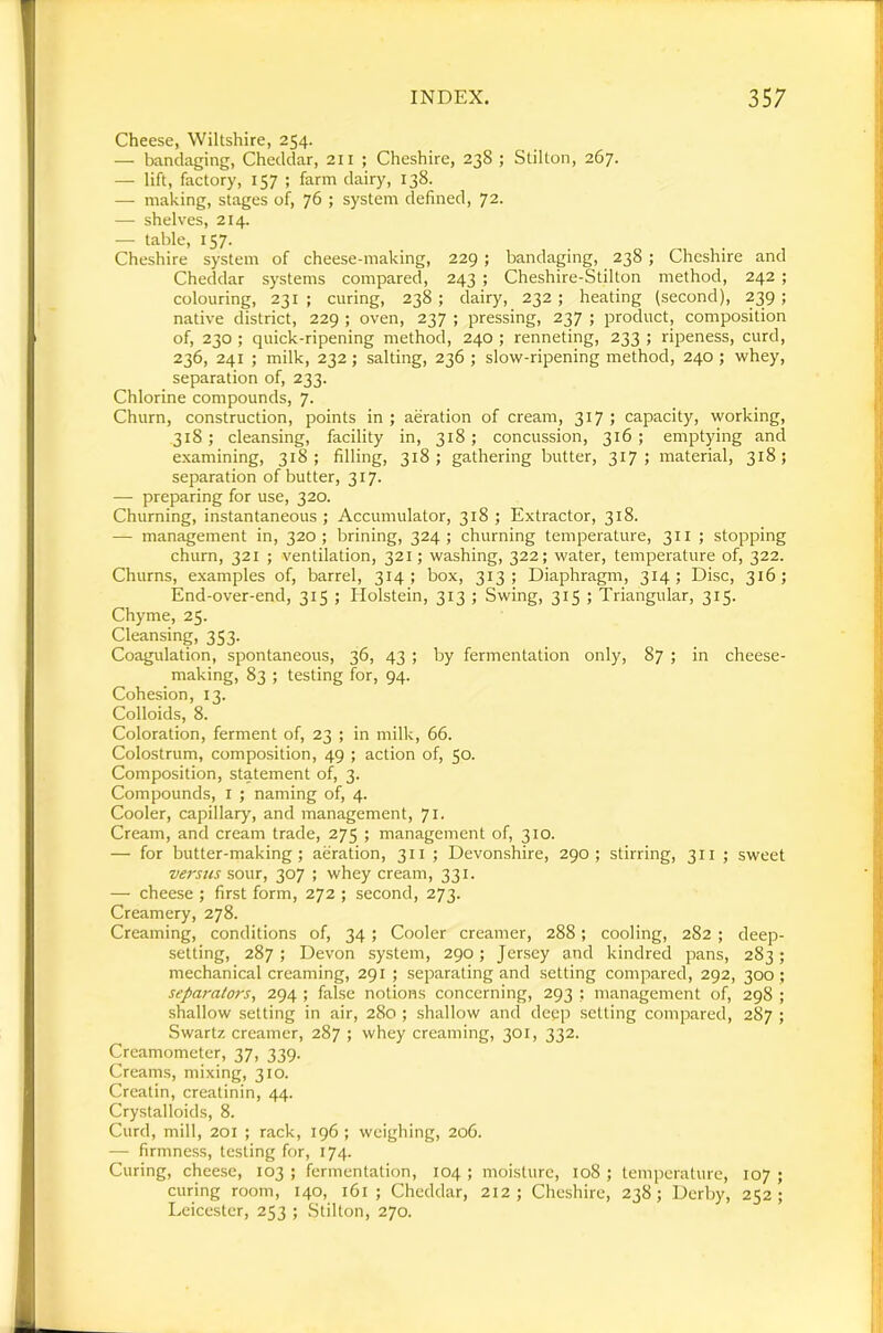Cheese, Wiltshire, 254. — bandaging, Cheddar, 211 ; Cheshire, 238 ; Stilton, 267. — lift, factory, 157 ; farm dairy, 138. — making, stages of, 76 ; system defined, 72. — shelves, 214. — table, 157. Cheshire system of cheese-making, 229; bandaging, 238 ; Cheshire and Cheddar systems compared, 243 ; Cheshire-Stilton method, 242 ; colouring, 231; curing, 238; dairy, 232; heating (second), 239; native district, 229 ; oven, 237 ; pressing, 237 ; product, composition of, 230 ; quick-ripening method, 240 ; renneting, 233 ; ripeness, curd, 236, 241 ; milk, 232; salting, 236 ; slow-ripening method, 240; whey, separation of, 233. Chlorine compounds, 7. Churn, construction, points in ; aeration of cream, 317 ; capacity, working, 318; cleansing, facility in, 318; concussion, 316; emptying and examining, 318; filling, 318; gathering butter, 317; material, 318; separation of butter, 317. — preparing for use, 320. Churning, instantaneous ; Accumulator, 318 ; Extractor, 318. — management in, 320; brining, 324; churning temperature, 311 ; stopping churn, 321 ; ventilation, 321; washing, 322; water, temperature of, 322. Churns, examples of, barrel, 314; box, 313; Diaphragm, 314; Disc, 316; End-over-end, 315 ; Holstein, 313 ; Swing, 315 ; Triangular, 315. Chyme, 25. Cleansing, 353. Coagulation, spontaneous, 36, 43 ; by fermentation only, 87 ; in cheese- making, 83 ; testing for, 94. Cohesion, 13. Colloids, 8. Coloration, ferment of, 23 ; in milk, 66. Colostrum, composition, 49 ; action of, 50. Composition, statement of, 3. Compounds, i ; naming of, 4. Cooler, capillary, and management, 71- Cream, and cream trade, 275 ; management of, 310. — for butter-making; aeration, 311 ; Devonshire, 290; stirring, 311 ; sweet verstis sour, 307 ; whey cream, 331. — cheese ; first form, 272 ; second, 273. Creamery, 278. Creaming, conditions of, 34; Cooler creamer, 288; cooling, 282 ; deep- setting, 287; Devon system, 290; Jersey and kindred pans, 283; mechanical creaming, 291 ; separating and setting compared, 292, 300; separators, 294 ; false notions concerning, 293 : management of, 298 ; shallow setting in air, 280 ; shallow and deep setting compared, 287 ; Swartz creamer, 287 ; whey creaming, 301, 332. Crcamometer, 37, 339. Creams, mixing, 310. Creatin, creatinin, 44. Crystalloids, 8. Curd, mill, 201 ; rack, 196 ; weighing, 206. — firmness, testing for, 174. Curing, cheese, 103 ; fermentation, 104 ; moisture, io8 ; temperature, 107 ; curing room, 140, 161 ; Cheddar, 212; Cheshire, 238; Derby, 252; Leicester, 253 ; Stilton, 270.