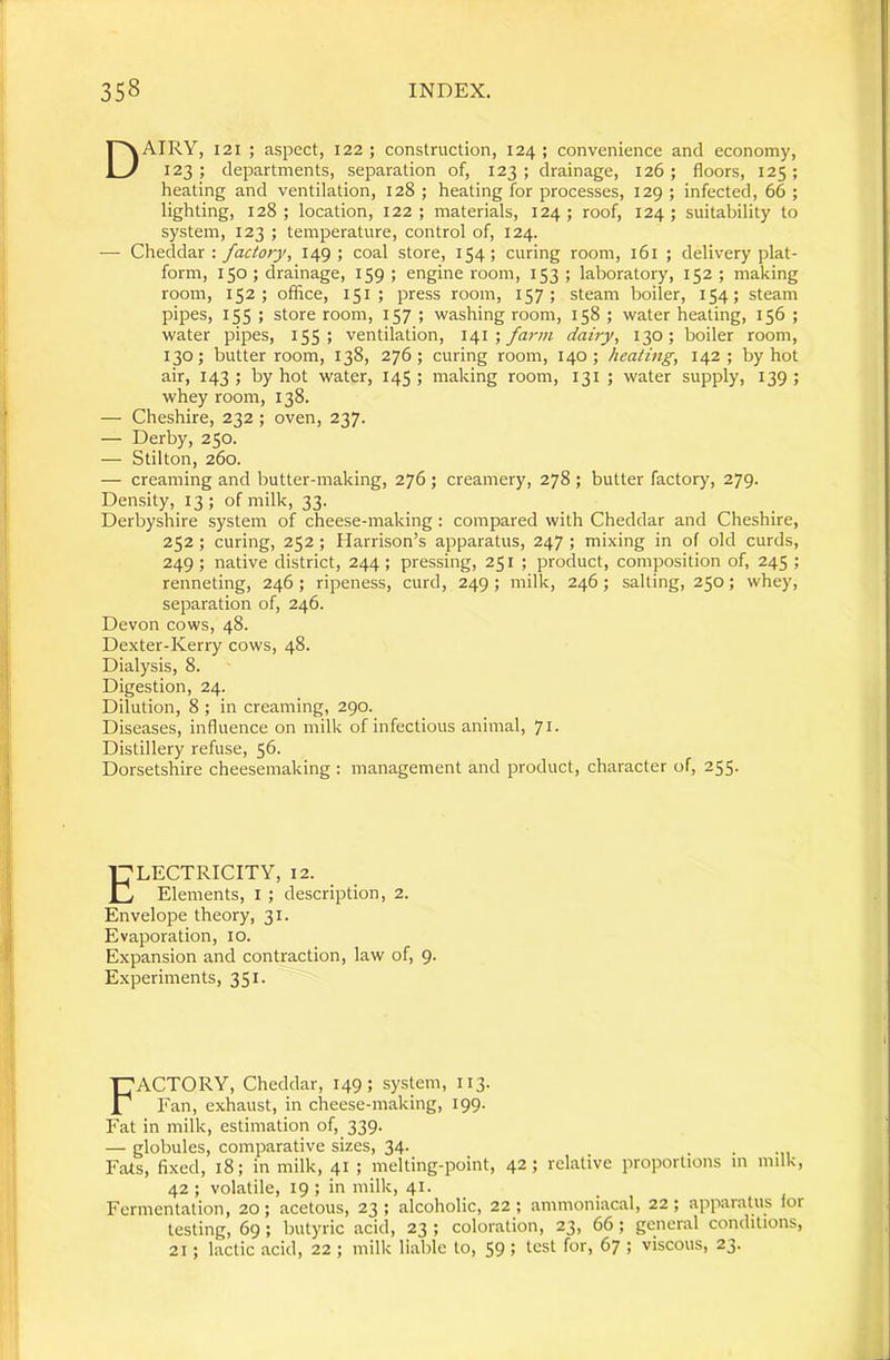 Dairy, 121 ; aspect, 122 ; construction, 124 ; convenience and economy, 123 ; departments, separation of, 123 ; drainage, 126 ; floors, 125 ; heating and ventilation, 128 ; heating for processes, 129 ; infected, 66 ; lighting, 128; location, 122; materials, 124; roof, 124; suitability to system, 123 ; temperature, control of, 124. — Cheddar : factory, 149 ; coal store, 154; curing room, 161 ; delivery plat- form, 150 ; drainage, 159 ; engine room, 153 ; laboratory, 152 ; making room, 152; office, 151; press room, 157; steam boiler, 154; steam pipes, 155 ; store room, 157 ; washing room, 158 ; water heating, 156 ; water pipes, IS5 > ventilation, \6,\ •, farm dairy, 130; boiler room, 130; butter room, 138, 276; curing room, 140; heating, 142; by hot air, 143; by hot water, 145; making room, 131 ; water supply, 139; whey room, 138. — Cheshire, 232; oven, 237. — Derby, 250. — Stilton, 260. — creaming and butter-making, 276; creamery, 278 ; butter factory, 279. Density, 13 ; of milk, 33. Derbyshire system of cheese-making: compared with Cheddar and Cheshire, 252; curing, 252; Harrison’s apparatus, 247 ; mixing in of old curds, 249; native district, 244; pressing, 251 ; product, composition of, 245 ; renneting, 246 ; ripeness, curd, 249 ; milk, 246; salting, 250; whey, separation of, 246. Devon cows, 48. Dexter-Kerry cows, 48. Dialysis, 8. Digestion, 24. Dilution, 8 ; in creaming, 290. Diseases, influence on milk of infectious animal, 7i- Distillery refuse, 56. Dorsetshire cheesemaking : management and product, character of, 255. Electricity, 12. Elements, I ; description, 2. Envelope theory, 31. Evaporation, 10. Expansion and contraction, law of, 9. Experiments, 351. Factory, Cheddar, 149; system, 113. Fan, exhaust, in cheese-making, 199. Fat in milk, estimation of, 339. — globules, comparative sizes, 34. Fats, fixed, 18; in milk, 41 ; melting-point, 42; relative proportions m milk, 42 ; volatile, 19 ; in milk, 41. Fermentation, 20; acetous, 23 ; alcoholic, 22 ; ammoniacal, 22 ; apparatus lor testing, 69; butyric acid, 23 ; coloration, 23, 66; general conditions, 21; lactic acid, 22 ; milk liable to, 59 > l*^st for, 67 ; viscous, 23.