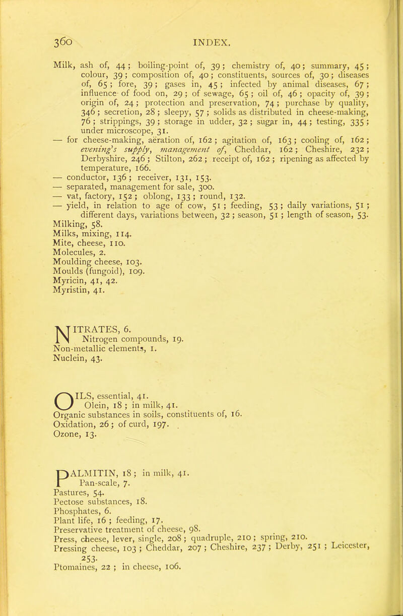 Milk, ash of, 44; boiling-point of, 39; chemistry of, 40; summary, 45; colour, 39; composition of, 40; constituents, sources of, 30; diseases of, 65 ; fore, 39; gases in, 45; infected by animal diseases, 67; influence- of food on, 29 ; of sewage, 65 ; oil of, 46 ; opacity of, 39 ; origin of, 24; protection and preservation, 74 ; purchase by quality, 346 ; secretion, 28 ; sleepy, 57 ; solids as distributed in cheese-making, 76 ; strippings, 39; storage in udder, 32 ; sug^r in, 44; testing, 335 ; under microscope, 31. — for cheese-making, aeration of, 162; agitation of, 163 ; cooling of, 162; evening^s supply, management of, Cheddar, 162; Cheshire, 232; Derbyshire, 246 ; Stilton, 262 ; receipt of, 162 ; ripening as affected by temperature, 166. — conductor, 136; receiver, 131, 153. — separated, management for sale, 300. — vat, factory, 152; oblong, 133; round, 132. — yield, in relation to age of cow, 51 ; feeding, 53; daily variations, 51 ; different days, variations between, 32; season, 51 ; length of season, 53. Milking, 58. Milks, mixing, 114. Mite, cheese, no. Molecules, 2. Moulding cheese, 103. Moulds (fungoid), 109. Myricin, 41, 42. Myristin, 41. Nitrates, 6. Nitrogen compounds, 19. Non-metallic elements, i. Nuclein, 43. OILS, essential, 41. Olein, 18 ; in milk, 41. Organic substances in soils, constituents of, 16. Oxidation, 26 ; of curd, 197. Ozone, 13. PALMITIN, 18; in milk, 41. Pan-scale, 7. Pastures, 54- Pectose substances, 18. Phosphates, 6. Plant life, 16 ; feeding, 17. Preservative treatment of cheese, 98- Press, cheese, lever, single, 208; quadruple, 210; spring, 210. Pressing cheese, 103; Cheddar, 207; Cheshire, 237; Derby, 251 ; Leicester, 253- Ptomaines, 22 ; in cheese, 106.
