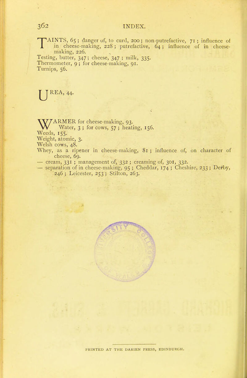 Taints, 65 ; danger of, to curd, 200; non-putrefactive, 71 ; influence of in cheese-making, 228; putrefactive, 64; influence of in cheese- making, 226. Testing, butter, 347; cheese, 347 ; milk, 335. Thermometer, 9; for cheese-making, 91. Turnips, 56, WARMER for cheese-making, 93. Water, 3 ; for cows, 57 ; heating, 156. Weeds, 155. Weight, atomic, 3. Welsh cows, 48. Whey, as a ripener in cheese-making, 81 ; influence of, on character of cheese, 69. — cream, 331 ; management of, 332 ; creaming of, 301, 332. — separation of in cheese-making, 95 ; Cheddar, 174 ; Cheshire, 233; Derby, 246 ; Leicester, 253 ; Stilton, 263. HINTED AT THE DAKIEN I'KESS, EDINDURGH