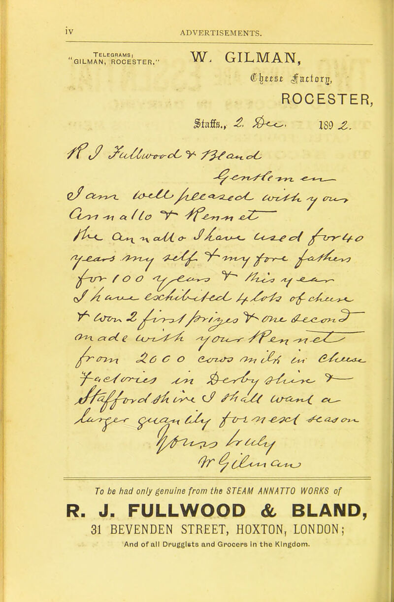 TELEGRAMS: GILMAN, ROCESTER. W, GILMAN, ROCESTER, Staffs., 189 Z. -C'T’T^-Z^e 0/^ £y(-^ ^ (n.<^ -»7 Cl /lo ^ ^ Out^ 'lx oUA. ty- ^CL'U-'^ C<,'a_^ cA ^ O O ~e.-^—>^ (^X ^ c— €yk>^Cc^^y^-c^~£.cA' /yLyi^c^'^ er^ cA.yc'^-<^ y^ ^iTZru\ ^ ^O'lje^ O'yLcyccAe Uj-tJ'^'^ C O >'>>7 0^ ^ {?^tyU,<t<^ 7^^/yCyyt ' '£>/Lyy-< cX Cl/-ti^y-f^ <?~iy^ Or ^ Cox^ To be had only genuine from the STEAM ANNATTO WORKS of R. J. FULLWOOD & BLAND, 31 BEVENDEN STREET, HOXTON, LONDON; And of all Druggists and Grocers in the Kingdom.