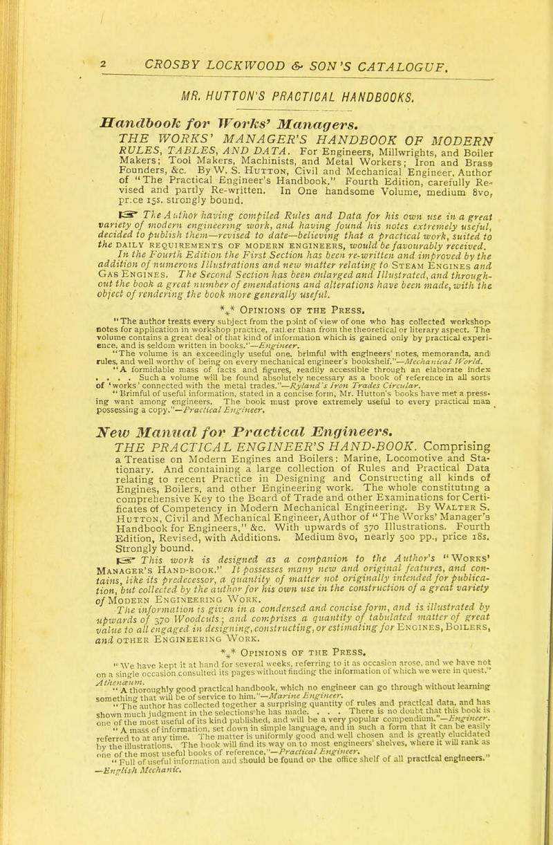 CROSBY LOCKWOOD SON’S CATALOGUE. MR. HUTTON’S PRACTICAL HANDBOOKS. JSandbooJc for IForks’ Managers. THE WORKS’ MANAGER’S HANDBOOK OF MODERN RULES, TABLES, AND DATA. For Engineers, Millwrights, and Boiler Makers; Tool Makers, Machinists, and Metal Workers; Iron and Brass Founders, &c. By W. S. Hutton, Civil and Mechanical Engineer, Author of “The Practical Engineer's Handbook.” Fourth Edition, carefully Re- vised and partly Re-written, In One handsome Volume, medium 8vo* pr.ce 15s. strongly bound. 13* The Author having compiled Rules and Data for his own use in a great variety of modern engineering work, and having found his notes extremely useful, decided to publish them—revised to date—believing that a practical work, suited to the DAILY REQUIREMENTS OF MODERN ^HGittEKris, would be favourabty received. In the Fourth Edition the First Section has been re-written and improved by the addition of numerous Illustrations and new matter relating to Steam Engines and Gas Engines. The Second Section has been enlarged and Illustrated, and through- out the book a great number of emendations and alterations have been made, with the object of rendering the book more generally useful. Opinions of the Press. *'The author treats every subject from the pMnt of view of one who has collected workshop notes for application in workshop practice, ratl.er tlian from the theoretical or literary aspect. The volume contains a great deal of that kind of information which is gained only by practicad expert* ence, and is seldom written in books.”—Engineer. “The volume is an exceedingly useful one, brimful with engineers’ notes, memoranda, and rules, and well worthy of being on every mechanical engineer’s bookshelf.—Mechanical JVorld. “A formidable mass of facts and figures, readily accessible through an elaborate Index . . . . Such a volume will be found absolutely necessary as a book of reference in all sorts of ‘works ’ connected with the metal XxpiA^%''^Ryland's iron Trades Circular. “ Brimful of useful information, stated in a concise form, Mr. Hutton’s books have met a press* ing want among engineers. The book must prove extremely useful to every practical man possessing a Practical Engineer^ New Manual for Practical Engineers. THE PRACTICAL ENGINEER’S HAND-BOOK. Comprising a Treatise on Modern Engines and Boilers: Marine, Locomotive and Sta- tionary. And containing a large collection of Rules and Practical Data relating to recent Practice in Designing and Constructing all kinds of Engines, Boilers, and other Engineering work. The whole constituting a comprehensive Key to the Board of Trade and other Examinations for Certi- ficates of Competency in Modern Mechanical Engineering. By Walter S. Hutton, Civil and Mechanical Engineer, Author of “The Works’ Manager's Handbook for Engineers,” &c. With upwards of 370 Illustrations. Fourth Edition, Revised, with Additions. Medium 8vo, nearly 500 pp., price i8s. Strongly bound. IS* This work is designed as a companion to the A uthor’s “ Works’ Manager’s Hand-book.” It possesses many new and original features, and con- tains, like its predecessor, a quantity of matter not originally intended for publica- tion, but collected by the author for his own use in the construction of a great variety 0/Modern Engineering Work. . ■ The information is given in a condensed and concise form, and ts illustrated by upwards of 370 Woodcuts-, and comprises a quantity of tabulated matter of great value to all engaged in designing, constructing,or estimating for E>;ciiiES,Bou-ERS, and OTHER Engineering Work. Opinions of the Press.  We have kept it at hand for several weeks, referring to it .as occasion arose, and we have not on a single occasion consulted its pages without finding the information of which we were in quest.” thoroughly good practic,a! h.indbook, which no engineer can go through without learning something that will be of service to him.—rl/an«c Mugineer. ... ,. The author has collected together a surprising quantity of rules and practical data, and has shown much Judgment in the selections-hc has made. . . . There is no doubt that this book is one of the most useful of its kind published, and will be averypopulM compendium. —Engineer. “ A mass of information, set down in simple language, and in such a form that it can be easily referred to at .anv time. The matter is uniformly good ami well chosen .and is greatly elucidated hv the illustrations. The hook will find its way on to most engineers' shelves, where it will rank as one of the most useful books of reference.—/’rarfiV-a/irH.giHffr. „ “ Full of useful inforinulion aiul should be found on the office shelf of all practical engineers. ^Bnrtish Mechanic,