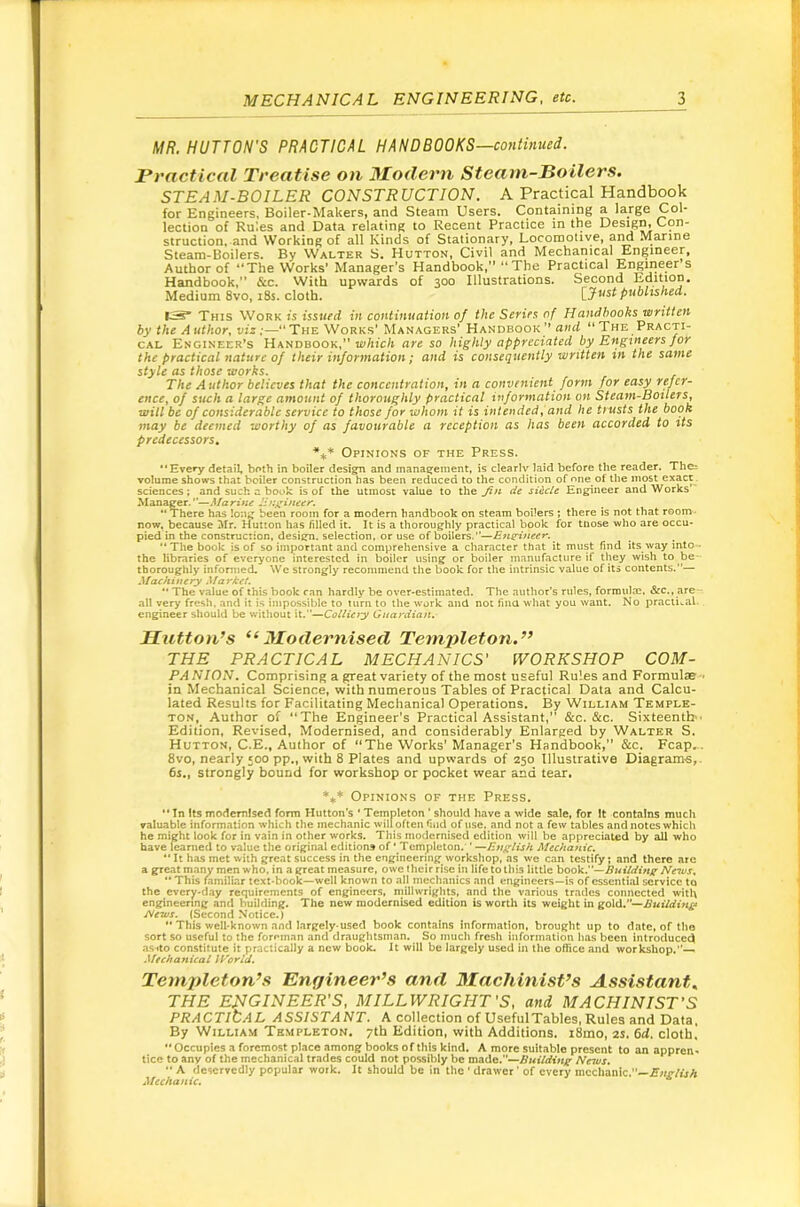 MR. HUTTON'S PRACTICAL HANDBOOKS—continued. rractical Treatise on Modern Steam-Boilers. STEAM-BOILER CONSTRUCTION. A Practical Handbook for Engineers, Boiler-Makers, and Steam Users. Containing a large Col- lection of Rules and Data relating to Recent Practice in the Design, Con- struction, and Working of all Kinds of Stationary, Locomotive, and Marine Steam-Boilers. By Walter S. Hutton, Civil and Mechanical Engineer, Author of **The Works’ Manager’s Handbook,” ‘‘The Practical Engineer s Handbook,” &c. With upwards of 300 Illustrations. Second Edition. Medium 8vo, i8s. cloth. published. I-S* This Work is issued in continuation of the Series of Handbooks written by the Author, viz;—‘‘The Works’ Managers’ Handbook’’ and “The Practi- cal Engineer’s Handbook,” are so highly appreciated by Engineers for the practical nature of their information; and is consequently written in the same style as those works. The Author believes that the concentration, in a convenient form for easy refer- ence, of such a large amount of thoroughly practical information on Steam-Boilers, will be of considerable service to those for whom it is intended, and he trusts the book may be deemed worthy of as favourable a reception as has been accorded to its predecessors, ■*** Opinions of the Press. •‘Evefy detail, both in boiler design and management, is clearly laid before the reader. Thci volume shows that boiler construction has been reduced to the condition of one of the most exact. sciences; and such a book is of the utmost value to the Jin dt si&cle Engineer and Works Manager.—d/an'wtf There has long been room for a modem handbook on steam boilers ; there is not that room- now, because Mr. Hutton has filled it. It is a thoroughly practical book for tnose who are occu- pied in the construction, design, selection, or use of boilers.—E7i^ineer. *■ The book is of so important and comprehensive a character that it must find its way into • the libraries of everyone interested in boiler using or boiler manufacture if they wish to be thoroughly infomied. We strongly recommend the book for the intrinsic value of its contents.”— Machinery Market. •• The value of this book ran hardly be over-estimated. The author’s rules, forniulm. &c., are - all very fresh, and it is impossible to turn to the w'ork and not fina what you want. No practical, engineer should be without it.”—CoUiety Guardian.- Hutton’s “Modernised Templeton.” THE PRACTICAL MECHANICS' WORKSHOP COM- PANION. Comprising a great variety of the most useful Rules and Formulae • in Mechanical Science, with numerous Tables of Practical Data and Calcu- lated Results for Facilitating Mechanical Operations. By William Temple- ton, Author of “The Engineer's Practical Assistant, &c. &c. Sixteenth ' Edition, Revised, Modernised, and considerably Enlarged by Walter S. Hutton, C.E., Author of “The Works' Manager's Handbook,” &c. Fcap.. 8vo, nearly 500 pp„ with 8 Plates and upwards of 250 Illustrative Diagrams,. 6s., strongly bound for workshop or pocket wear and tear. '•** Opinions of the Press.  In Its modernised form Hutton’s * Templeton ' should have a wide sale, for It contains much valuable information which the mechanic will often find of use. and not a few tables and notes which he might look for in vain in other works. This modernised edition will be appreciated by all who have learned to value the original editions of ‘ Templeton.'' —English Mecha^iic. ** It has met with great success in the engineering workshop, as we can testify; and there are a gTe.1t many men who. in a great measure, owe their rise in life to this little \>o6k.''—Buildinjr News.  This familiar text-book—well known to all mechanics and engineers—is of essential service to the cvery-day requirements of engineers, millwrights, and the various trades connected with engineering and building. The new modernised edition is worth its weight in gold.— News. (Second Notice.) *• This well-known and largcly-used book contains information, brought up to date, of the sort so useful to the foreman and draughtsman. So much fresh information has been introduced as-ito constitute it practically a new book. It will be largely used in the office and workshop.— Mechanical If^crla. Templeton’s Engineer’s and Machinist’s Assistant. THE ENGINEER'S, MILLWRIGHT'S, and MACHINIST'S PR A C Tit A L A SSI ST A NT. k collection of Useful Tables, Rules and Data. By William Templeton. 7th Edition, with Additions. i8mo, 2s. 6d, cloth,  Occupies a foremost place among books of this kind. A more suitable present to an appren-* tice to any of the mechanical trades could not possibly be made.—News, ■’ A deservedly popular work. It should be in the * drawer ’ of every mechanic.”— Mechanic, ^