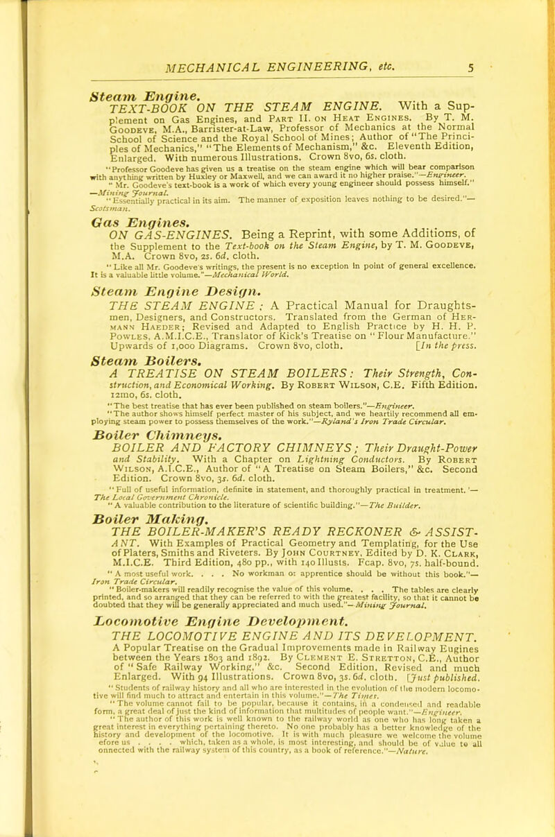 Steam Engine. ^ TEXT-BOOK ON THE STEAM ENGINE. With a Sup- plement on Gas Engines, and Part II. on Heat Engines. By T. M. Goodeve. M.A., Barrister-at-Law, Professor of Mechanics at the Normal School of Science and the Royal School of Mines; Author of The Princi- ples of Mechanics, “The Elements of Mechanism, &c. Eleventh Edition, Enlarged. With numerous Illustrations. Crown 8vo, 6s. cloth. “Professor Goodeve has given us a treatise on the steam engine which will bear comparison with anything written by Huxley or Maxwell, and we can award it no higher praise.’'—Bne'ineer. “ Mr. Goodeve s text-book is a work of which every young engineer should possess himself.*' —Mining yournal. . , . v j • , ,, “ Essentially practical in its aim. The manner of exposition leaves nothing to be desired. — Scotsman. Gas Engines. ON GAS-ENGINES. Being a Reprint, with some Additions, of the Supplement to the Text-book on the Steam Engine, by T. M. Goodeve, M.A. Crown 8vo, 2S. 6d. cloth. “ Like all Mr. Goodeve's writings, the present is no exception In point of general excellence. It is a v^uable little volume.—Alechanical World, Steam Engine Design. THE STEAM ENGINE ; A Practical Manual for Draughts- men, Designers, and Constructors. Translated from the German of Her- mann Harder; Revised and Adapted to English Practice by H. H. P. PowLES, A.M.I.C.E., Translator of Kick’s Treatise on “ Flour Manufacture, Upwards of 1,000 Diagrams. Crown 8vo, cloth. \_In the press. Steam Boilers. A TREATISE ON STEAM BOILERS: Their Strength, Con- struction, and Economical Working. By Robert Wilson, C.E. Fifth Edition. i2ino, 6s. cloth. “The best treatise that has ever been published on steam boilers.”—Engineer. “The author shows himself perfect master of his subject, and we heartily recommend all em- ploying steam power to possess themselves of the work.”—Ryland's Iron Trade Circular, Boiler Chimneys. BOILER AND FACTORY CHIMNEYS; Their Draught-Power and Stability. With a Chapter on Lightning Conductors. By Robert Wilson, A.Author of “A Treatise on Steam Boilers,*’&c. Second Edition. Crown 8vo, 3J. 6d. cloth. “ Full of useful information, definite in statement, and thoroughly practical in treatment. ’— The Local Gcrvemment Chronicle. “ A valuable contribution to the literature of scientific building.”—The Builder. Boiler Making. THE BOILER-MAKER'S READY RECKONER &■ ASSIST- ANT, With Examples of Practical Geometry and Templating, for the Use of Platers, Smiths and Riveters. By John Courtney. Edited by D. K. Clark, M.I.C.E. Third Edition, 480 pp., with i4oIllusts. Fcap, 8vo, ys. half-bound. “ A most useful work. . . . No workman o: apprentice should be without this book.”— Iron TracU Circular, “ Boiler-makers will readily recognise the value of this volume. . . . The tables are clearly printed, and so arranged that they can be referred to with the greatest facility, so that it cannot be doubted that they wiU be generally appreciated and much used.— Muting Journal, Locomotive Engine Development. THE LOCOMOTIVE ENGINE AND ITS DEVELOPMENT. A Popular Treatise on the Gradual Improvements made in Railway Eugines between the Years 1803 and 1892. By Clement E. Stretton, C.E., Author of “ Safe Railway Working,” &c. Second Edition, Revised and much Enlarged. With 94 Illustrations. Crown 8vo, 3s. 6rf. cloth, published. “ Students of railway history and all who arc interested in the evolution of llie iiiodcrn locomo- tive will find much to attract and entertain in this volume.”—7'Aff Timer. “ The volume cannot fail to be popular, because it contains, in a condensed and readable form, a great deal of just the kind oflnformation that multitudes of people want.”— “ The author of this work is well known to the railway world as one who has long taken a great interest in everything pertaining thereto. No one probably has a better knowlerlge of the history and development of the locomotive. It is with much pleasure we welcome the volume efore us ... . which, taken as a whole, is most interesting, and should be of value to all onncctcd with the railway system of this country, as a book of reference.”—Nature.