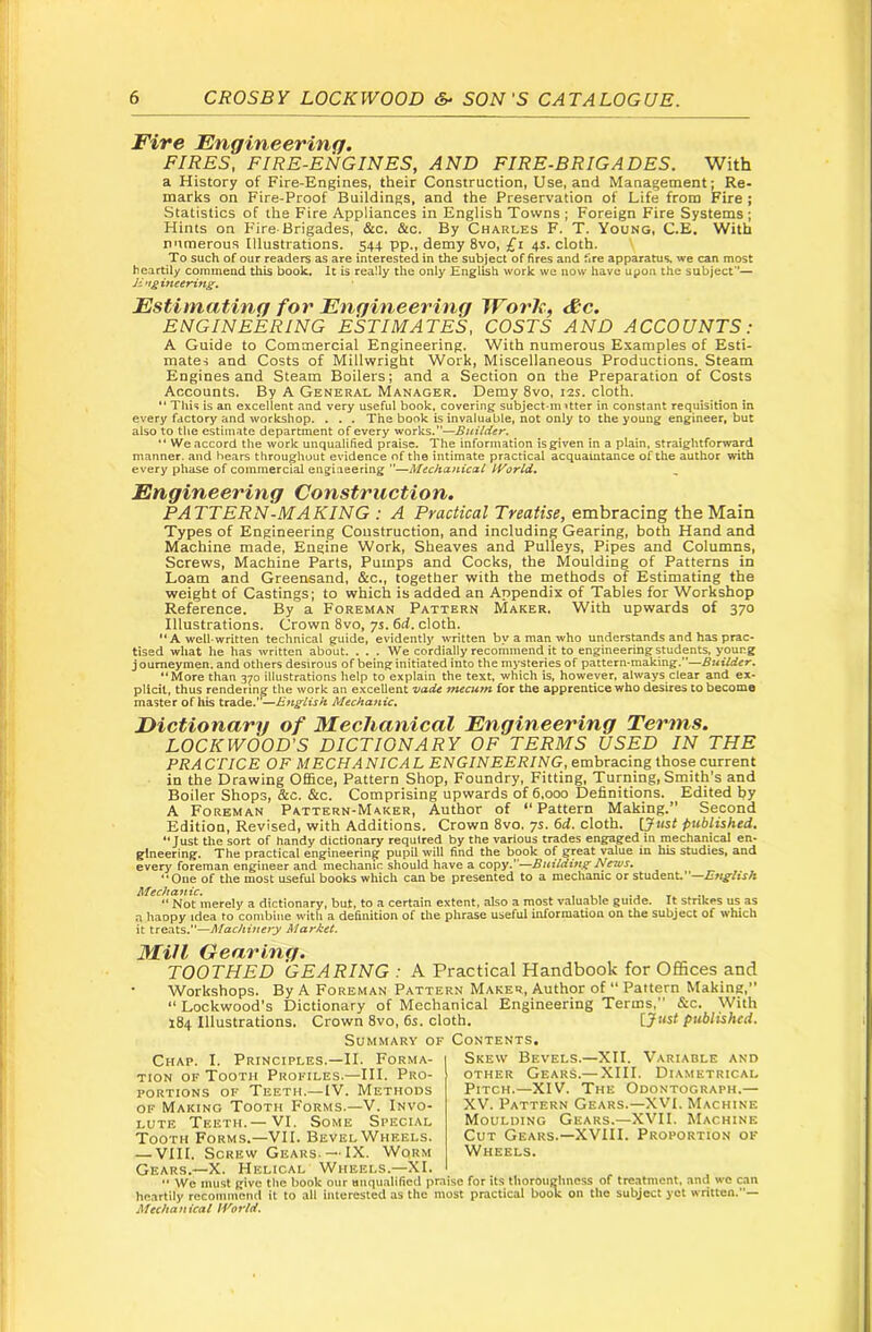 Fire Engineering. FIRES, FIRE-ENGINES, AND FIRE-BRIGADES. With a History of Fire-Engines, their Construction, Use, and Management; Re- marks on Fire-Proof Buildings, and the Preservation of Life from Fire ; Statistics of the Fire Appliances in English Towns ; Foreign Fire Systems; Hints on F'ire-Brigades, &c. &c. By Charles F. T. Young, C.E. With numerous Illustrations. 544 pp., demy 8vo, £i 4s. cloth. To such of our readers as are interested in the subject of fires and fire apparatus, we can most heartily commend this book. It is really the only English work we now have upon the subject*'— Ji^tgineering. Estimating for Engineering Work, &c. ENGINEERING ESTIMATES, COSTS AND ACCOUNTS: A Guide to Commercial Engineering. With numerous Examples of Esti- mates and Costs of Millwright Work, Miscellaneous Productions. Steam Engines and Steam Boilers; and a Section on the Preparation of Costs Accounts. By A General Manager. Demy 8vo, 12s. cloth. '* This is an excellent and very useful book, covering subject-mitter in constant requisition in every factory and workshop. . . . The book is invaluable, not only to the young engineer, but also to the estimate department of every works.”—Builder. “ We accord the work unqualified praise. The information is given in a plain, straightforward manner, and bears throughout evidence of the intimate practical acquamtance of the author with every phase of commercial engineering ”—Mechanical IVorld, Engineering Construction. PATTERN-MAKING : A Practical Treatise, embracing the Main Types of Engineering Construction, and including Gearing, both Hand and Machine made. Engine Work, Sheaves and Pulleys, Pipes and Columns, Screws, Machine Parts, Pumps and Cocks, the Moulding of Patterns in Loam and Greensand, &c., together with the methods of Estimating the weight of Castings; to which is added an Appendix of Tables for Workshop Reference. By a Foreman Pattern Maker. With upwards of 370 Illustrations. Crown 8vo, ys. 6d. cloth. *'A well-written technical guide, evidently written by a man who understands and has prac- tised what he has written about. . . . We cordially recommend it to engineering students, young journeymen, and others desirous of being initiated into the mysteries of pattern-making.”—Builder. “More than 370 illustrations help to explain the text, which is, however, always clear and ex- plicit, thus rendering the work an excellent vade mecum for the apprentice who desires to become master of his trade,' —English Mechanic. Dictionary of Mechanical Engineering Terms. LOCKWOOD’S DICTIONARY OF TERMS USED IN THE PRA CriCE OF MECHA NIC A L ENGINEERING, embracing those current in the Drawing Office, Pattern Shop, Foundry, Fitting, Turning, Smith’s and Boiler Shops, &c, &c. Comprising upwards of 6,000 Definitions. Edited by A Foreman Pattern-Maker, Author of “Pattern Making.” Second Edition, Revised, with Additions. Crown 8vo. ys. 6d. cloth. [5«sf published. “Just the sort of handy dictionary required by the various trades engaged in mechanical en- gineering. The practical engineering pupil will find the book of great value in his studies, and every foreman engineer and mechanic should have a copy.—Building News. “One of the most useful books which can be presented to a mechanic or student.”—English Mechanic. , .. t •« ” Not merely a dictionary, but, to a certain extent, also a most valuable guide. It strikes us as a haopy idea to combine with a definition of the phrase useful information on the subject of which it treats.”—Machinery Market. Mill Gearing. TOOTHED GEARING : A Practical Handbook for OfiSces and Workshops. By A Foreman Pattern Maker, Author of “Pattern Making,” “ Lockwood's Dictionary of Mechanical Engineering Terms, &c. With 184 Illustrations. Crown 8vo, 6s. cloth. published. Summary of Contents. Chap, I. Principles.—II. Forma- tion of Tooth Profiles,—III, Pro- portions OF Teeth,— IV. Methods of Making Tooth Forms,—V. Invo- lute Teeth,— VI, Some Special Tooth Forms.—VII. BevelWheels. — VIII. Screw Gears. —IX. Worm Gears.—X. Helical Wheels.—XI. “ We must give the book our uuqimlified pm heartily recommend it to all interested as the m Mechanical IVortd. Skew Bevels.—XII. Variable and other Gears.— XIII. Diametrical Pitch.—XIV. The Odontograph.— XV. Pattern Gears.—XVI. Machine Moulding Gears.—XVII. Machine Cut Gears.—XVIII. Proportion of Wheels. ! for its thorouglmess of treatment, and we can t practical book on tlie subject yet written.—