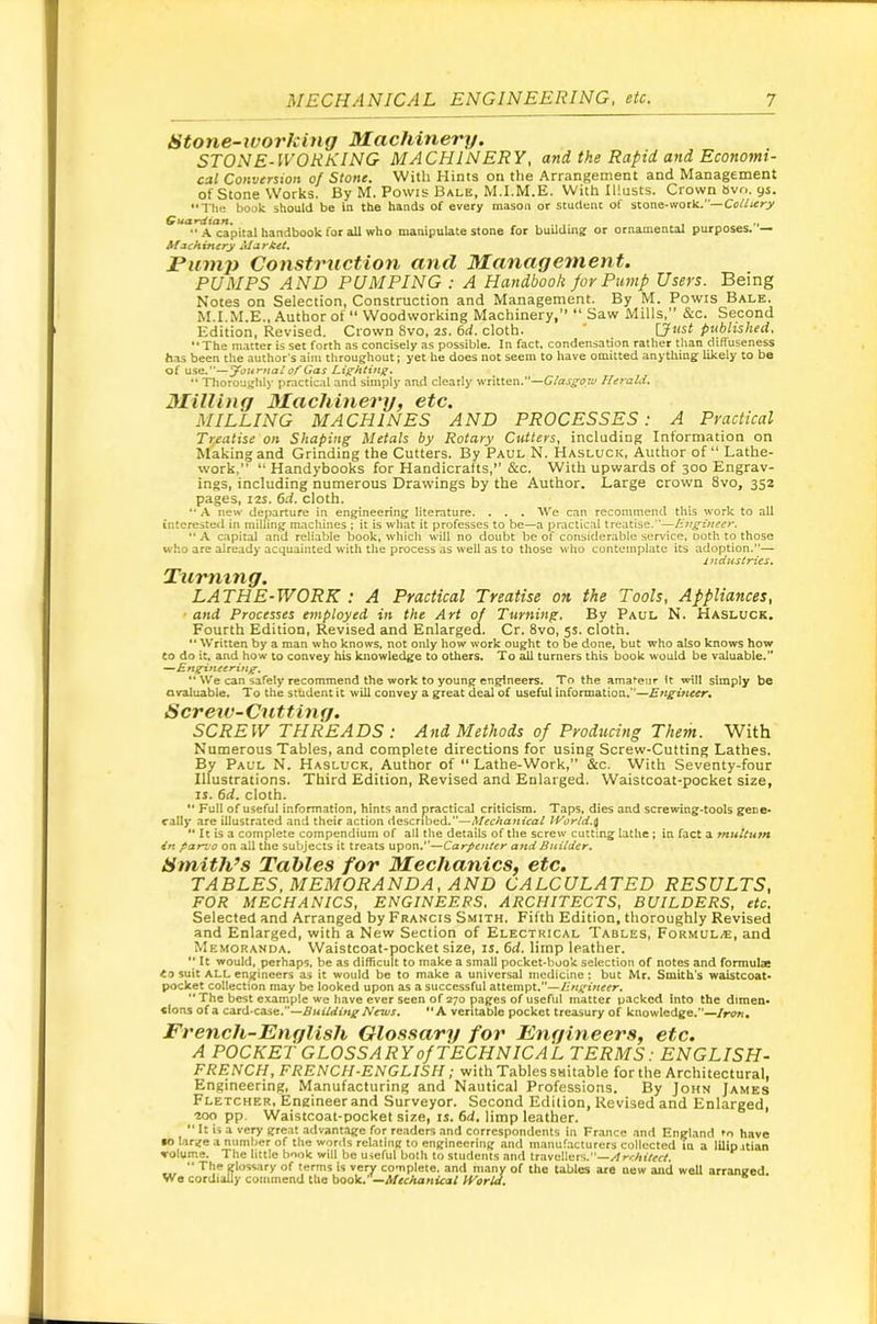 Stone-working Machinery. STONE-WORKING MACHINERY, and the Rapid and Economi- cal Conversion of Stone. With Hints on tlie Arrangement and Management of Stone Works. By M. Powis Bale, M.I.M.E. With Illusts. Crown avo. 9s. The book should be in the hands of every mason or student of stone-work.—Coffterj/ Guardian. , „ •• A capital haadbook for all who manipulate stone for buUdmg or ornamental purposes. — Afschinery AlarM. JPu7)ip Construction and Managetnent. PUMPS AND PUMPING : A Handbook for Pump Users. Being Notes on Selection, Construction and Management. By M. Powis Bale. M.I.M.E., Author of  Woodworking Machinery,’’ “ Saw Mills,” &c. Second Edition, Revised. Crown 8vo, 2s. 6d. cloth. ' [Just published, The matter is set forth as concisely as possible. In fact, condensation rather than diffuseness has been the author’s aim throughout j yet he does not seem to have omitted anything likely to be of use.—yonrnal of Gas Lighting.  Thoroughly practical and simply and clearly written.—Glasgow lUrald. Milling Machineinj, etc. MILLING MACHINES AND PROCESSES: A Practical Treatise on Shaping Metals by Rotary Cutlers, including Information on Making and Grinding the Cutters. By Paul N. Hasluck, Author of “ Lathe- work,”  Handybooks for Handicrafts,” &c. With upwards of 300 Engrav- ings, including numerous Drawings by the Author. Large crown 8vo, 352 pages, I2S. 6d. cloth. A new departure in engineering literature. . . . Wc can recommend this work to all interested in milling machines ; it is what it professes to be—a practical treatise.—Engineer. .A capital and reliable book, which will no doubt be of considerable service, Doth to those who are already acquainted with the process as well as to those who contemplate its adoption.— indttslries. Turning. LATHE-WORK : A Practical Treatise on, the Tools, Appliances, ■ and Processes employed in the Art of Turning. By Paul N. Hasluck. Fourth Edition, Revised and Enlarged. Cr. 8vo, 5s. cloth.  Written by a man who knows, not only how work ought to be done, but who also knows how CO do it, and how to convey his knowledge to others. To all turners this book would be valuable. ^Engineering.  We can safely recommend the work to young engineers. To the amateur It will simply be avaluable. To the sthdent it will convey a great deal of useful information.—Engineer., SCREW THREADS : And Methods of Producing Them. With Numerous Tables, and complete directions for using Screw-Cutting Lathes. By Paul N. Hasluck, Author of “ Lathe-Work,” &c. With Seventy-four Illustrations. Third Edition, Revised and Enlarged. Waistcoat-pocket size, ij. 6d. cloth. ** Full of useful information, hints and practical criticism. Taps, dies and screwing-tools gece- rally are illustrated and their action described.—Mechanical JVorld.^  It is a complete compendium of all the details of the screw cutting lathe; in fact a multum 4n parvo on all the subjects it treats Mpoxi,^Carpenter and Builder. Smith’s Tables for Mechanics, etc. TABLES, MEMORANDA, AND CALCULATED RESULTS, FOR MECHANICS, ENGINEERS, ARCHITECTS, BUILDERS, etc. Selected and Arranged by Francis Smith. Fifth Edition, thoroughly Revised and Enlarged, with a New Section of Electrical Tables, Formul/e, and Memoranda. Waistcoat-pocket size, is. 6d. limp leather.  It would, perhaps, be as difficult to make a small pocket-book selection of notes and formula Co suit ALL engineers as it would be to make a universal medicine: but Mr. Smith's waistcoat- pocket collection may be looked upon as a successful attempt,—Engineer, •‘The best example we have ever seen of 370 pages of useful matter packed into the dimen- sions of a Building News, A veritable pocket treasury of knowledge.—Iron, French-English Glossary for Engineers, etc. A POCKET GLOSSARY of TECHNICAL TERMS: ENGLISH- FRENCH, FRENCH-ENGLISH; with Tables suitable forthe Architectural, Engineering, Manufacturing and Nautical Professions. By John James Fletcher, Engineer and Surveyor. Second Edition, Revised and Enlarged, 200 pp. Waistcoat-pocket size, is. 6d. limp leather.  It U a very srreat advantage for readers and correspondents in Fr.ance and England to have •o large a numher of the words relating to engineering and manufacturers collected tu a lUipjtian volume. The little book will be useful both to students and travellers.—..4rc/iiVecT. ...  of 'ettos is rery complete, and many of the tables are new and well arranged. We cordially commend the book. —Mechanical World.
