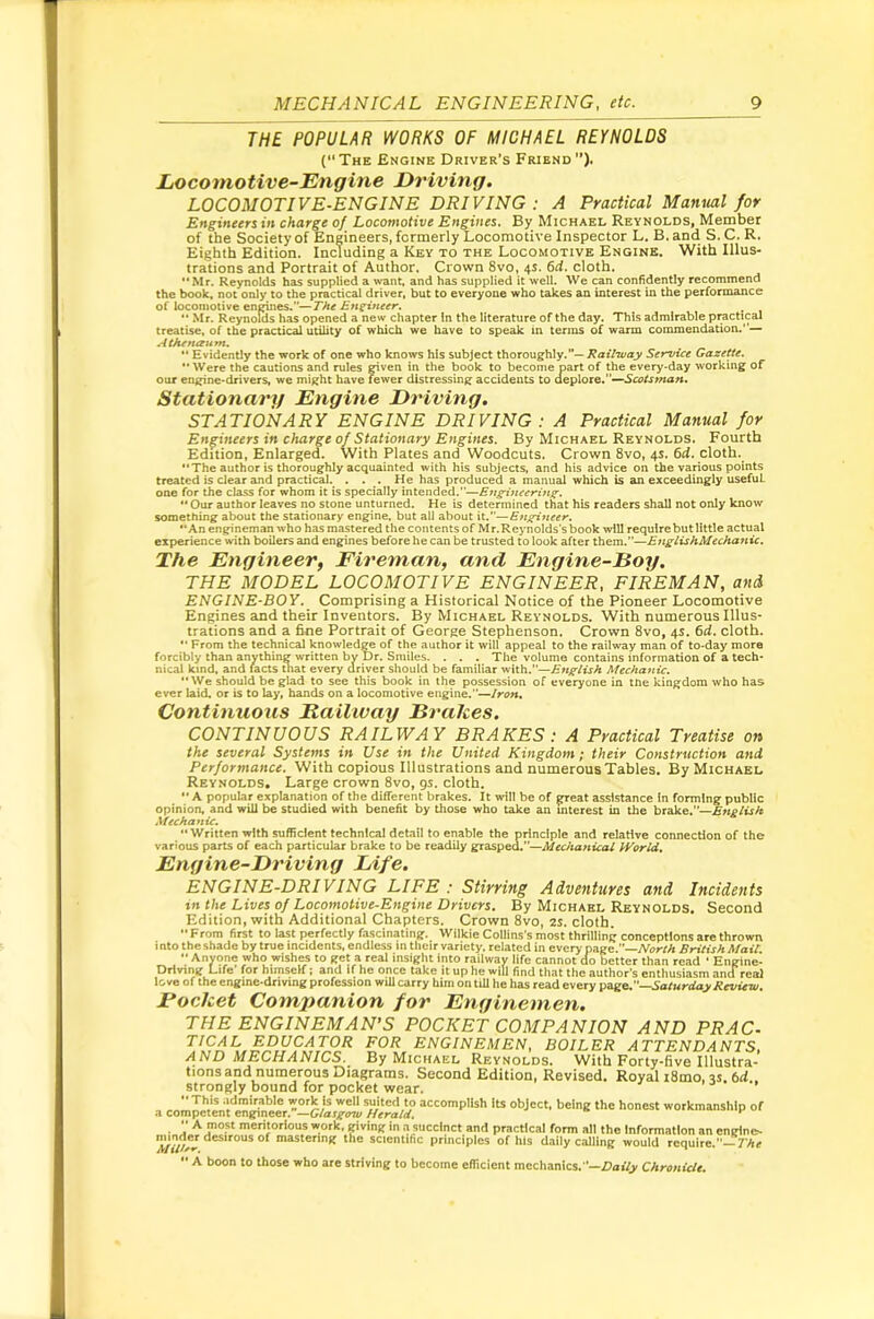 THE POPULAR WORKS OF MICHAEL REYNOLDS (The Engine Driver’s Friend”). Locomotive-Engine Driving. LOCOMOTIVE-ENGINE DRIVING : A Practical Manml for Engineers in charge of Locomotive Engines. By Michael Reynolds, Member of the Society of Engineers, formerly Locomotive Inspector L. B. and S. C. R. Eighth Edition. Including a Key to the Locomotive Engine. With Ulus- trations and Portrait of Author. Crown 8vo, 4s. 6d, cloth. “Mr. Reynolds has supplied a wan^ and has supplied it well. We can confidently recommend the book, not only to the practical driver, but to everyone who takes an interest in the performance of locomotive engines.”—T/te Enzineer, •* Mr. Reynolds has opened a new chapter In the literature of the day. This admirable practical treatise, of the practical ut^ty of which we have to speak in terms of warm commendation.— Athfnaum. ** Evidently the work of one who knows his subject Ihoxou^t^y.— Railway Service Gazette. *• Were the cautions and rules given in the book to become part of the every-day working of our engine-drivers, we might have fewer distressing accidents to aQ^\oxQ.^Scotstnan, Stationary Engine Driving. STATIONARY ENGINE DRIVING: A Practical Manual for Engineers in charge of Stationary Engines. By Michael Reynolds. Fourth Edition, Enlarged. With Plates and Woodcuts. Crown 8vo, 4s. 6d. cloth. “The author is thoroughly acquainted with his subjects, and his advice on the various points treated is clear and practical. . . . He has produced a manual which is an exceedingly useful one for the class for whom it is specially intended.”—Etigincerinff. “ Our author leaves no stone unturned. He is determined that his readers shall not only know something about the stationary engine, but all about it.”—Engineer. “An enginemanwho has mastered the contents of Mr.RejTiolds's book will require but little actual experience with boilers and engines before he can be trusted to look after them.”—EnglishMechanic. The Engineer, Fireman, and Engine-Boy. THE MODEL LOCOMOTIVE ENGINEER, FIREMAN, and ENGINE-BOY. Comprising a Historical Notice of the Pioneer Locomotive Engines and their Inventors. By Michael Reynolds. With numerous Illus- trations and a fine Portrait of George Stephenson. Crown 8vo, 4s. 6d. cloth. “ From the technical knowledge of the author it will appeal to the railway man of to-day more forcibly than anything written by Dr. Smiles. . . . The volume contains information of a tech- nical kind, and facts that every driver should be familiar with.”—English Mechanic. “We should be glad to see this book in the possession of everyone in the kingdom who has ever laid, or is to lay, hands on a locomotive engine.”—Iron, Continuous Railivay Brahes. CONTINUOUS RAILWAY BRAKES : A Practical Treatise on the several Systems in Use in the United Kingdom; their Construction and Performance. With copious Illustrations and numerous Tables. By Michael Reynolds* Large crown 8vo, gs. cloth. “ A popular explanation of the different brakes. It will be of ^eat assistance in forming public opinion, and will be studied with benefit by those who take an interest in the brake.”—English Mechanic, “Written with sufficient technical detail to enable the principle and relative connection of the various parts of each particular brake to be readily graspea.”—AftfcAanica/ World. Enyine-Driving Life. ENGINE-DRIVING LIFE : Stirring Adventures and Incidents tn the Lives of Locomotive-Engine Drivers. By Michael Reynolds. Second Edition, with Additional Chapters. Crown 8vo, 2S. cloth. From first to last perfectly fascinating. Wilkie Collins’s most thrilling conceptions are thrown i nto the shade by true incidents, endless in their variety, related in every page.—A'ur-fA British Mail •• Anyone who wishes to get a real insight into railway life cannot do better than read • Engine- Driving Life’ for himself; and if he once take it up he will find that the author’s enthusiasm and real love of the engine-driving profession will carry him on till he has read every pageC'—Saiurday Review. Fochet Companion for Enginemen. THE ENGINEMAN’S POCKET COMPANION AND PRAC- TICAL EDUCATOR FOR ENGINEMEN, BOILER ATTENDANTS, AND MECHANICS. By Michael Reynolds. With Forty-five Illustra- tionsand numerous Diagrams. Second Edition, Revised. Royal i8mo, 3s. 6d strongly bound for pocket wear.  This .idmirable work is well suited to accomplish its object, being the honest workmanship of a competent engineer. —Glasgow Herald, ■ A meritorious work, giving in n succinct and practical form all the Information an engine- mastering the scientific principles of his daily calling would require.’’—7’Ar  A boon to those who are striving to become elTicient mechanics.’’—Zlai’fy Chronicle.