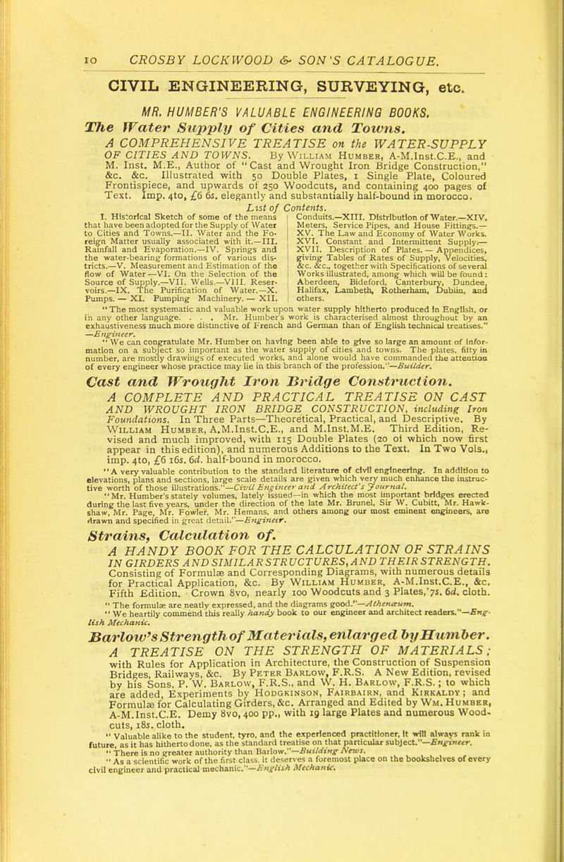 CIVIL ENGINEERING, SURVEYING, etc. MR. HUMBER’S VALUABLE ENGINEERING BOOKS. The Water Supply of Cities and Towns, A COMPREHENSIVE TREATISE on the WATER-SUPPLY OF CITIES AND TOWNS. By William Humber, A-M.Inst.C.E., and M. Inst. M.E., Author of “Cast and Wrought Iron Bridge Construction,” &c, &c. Illustrated with 50 Double Plates, i Single Plate, Coloured Frontispiece, and upwards of 250 Woodcuts, and containing 400 pages of Text. Imp. 4to, £6 6s. elegantly and substantially half-bound in morocco. Ltst of Contents, Conduits.—XIII. Distribution of Water.—XIV, Meters, Service Pipes, and House Fittings.— XV. The Law and Economy of Water Works. XVI. Constant and Intermittent Supply.— XVII. Description of Plates. — Appendices, giving Tables of Rates of Supply, Velocities, &c. &c., together with Specifications of several Works illustrated, among which will be found: Aberdeen, Bideford, Canterbury, Dundee. Halifax, Lambeth, Rotherham. Dubiia, and others. I. Historical Sketch of some of the means that have been adopted for the Supply of Water to Cities and Towns.—II. Water and the Fo- reign Matter usually associated with it.—III. Rainfall and Evaporation.—IV. Springs and the water-bearing formations of various dis- tricts.—V. Measurement and Estimation of the flow of Water—VI. On the Selection of the Source of Supply.—VII. Wells.—VIII. Reser- voirs.—IX. The Purification of Water.—X, Pumps. — XI. Pumping Machinery. — XII. “ The most systematic and valuable work upon water supply hitherto produced !n English, or in any other language. . . . Mr. Humber’s work is characterised almost throughout by an exhaustiveness much more distinctive of French and German than of English technical treatises. —Engitieer. ** We can congratulate Mr. Humber on having been able to give so large an amount of Infor- mation on a subject so important as the water supply of cities and towns. The plates, fifty in number, are mostly drawings of executed works, and alone would have commanded the attention of every engineer whose practice may lie in this branch of the profession.*’— Cast and Wrotight Iron Bridge Construction. A COMPLETE AND PRACTICAL TREATISE ON CAST AND WROUGHT IRON BRIDGE CONSTRUCTION, including Iron Foundations. In Three Parts—^Theoretical, Practical, and Descriptive. By William Humber, A.M.Inst.C.E., and M.Inst.M.E. Third Edition, Re- vised and much improved, with 115 Double Plates (20 ol which now first appear in this edition), and numerous Additions to the Text. In Two Vols., imp. 4to, £6 16s. 6d. half-bound in morocco. “A very valuable contribution to the standard literature of civil eng-lneering. In addition to elevations, plans and sections, large scale details are given which very much enhance the instruc- tive worth of those illustrations.—Civil Engineer and Architect's yournal. Mr. Humber's stately volumes, lately issued—in which the most important bridges erected during the last five years, under the direction of the late Mr. Brunei, Sir W. Cubitt, Mr. Hawlc- shaw, Mr. Page, Mr. Fowlef, Mr. Hemans, and others among our most eminent engineers, are drawn and specified in great detail.—Enginetr. Strains, Calculation of. A HANDY BOOK FOR THE CALCULATION OF STRAINS IN GIRDERS ANDSIMILARSTRUCTURES.AND THEIRSTRENGTH. Consisting of Formulae and Corresponding Diagrams, with numerous details for Practical Application, &c. By William Humber, A-M.Inst.C.E., &c. Fifth Edition. ■ Crown 8vo, nearly 100 Woodcuts and 3 Plates,’ys. 6d. cloth.  The formulae are neatly expressed, and the diagrams goodl’—Atheturum. ** We heartily commend this really handy book to our engineer and architect readers.’*— lish Mechanic, Barlow’s strength of Materials, enlarged hyHtimher. A TREATISE ON THE STRENGTH OF MATERIALS; with Rules for Application in Architecture, the Construction of Suspension Bridges, Railways, &c. By Peter Barlow, F.R.S. A New Edition, revised by his Sons, P. W. Barlow, F.R.S., and W. H. Barlow, F.R.S.; to which are added. Experiments by Hodgkinson, Fairbairn, and Kirkaldy ; and Formulie for Calculating Girders, &c. Arranged and Edited by Wm. Humber, A-M.Inst.C.E. Demy 8vo, 400 pp., with 19 large Plates and numerous Wood- cuts, i8s. cloth. Valuable alike to the student, tyro, and the experienced practitioner, It will alwa>-s rank in future, as it has hitherto done, as the standard treatise on that particular subject.—fiKgx««r. “ 'There is no greater authority than Barlow.—News.  As a scientific work of the first class, it deserves a foremost place on the bookshelves of every civil engineer and practical mechanic.—.Mechanic.