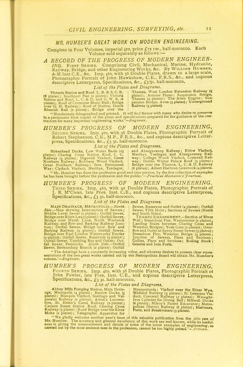 MR. HUMBER'S GREAT WORK ON MODERN ENGINEERING. Complete in Four Volumes, imperial 4to, price £12 12s., half-morocco. Each Volume sold separately as follows:— A RECORD OF THE PROGRESS OF MODERN ENGINEER- ING. First Series. Comprising Civil, Mechanical, Marine, Hydraulic, Railway, Bridge, and other Engineering Works, &c. By William Humber, A-M.lnst.C.E„ &c. Imp. 4to, with 36 Double Plates, drawn to a large scale. Photographic Portrait of John Hawkshaw, C.E., F.R.S., &c., and copious descriptive Letterpress, Specifications, &c., £3 3s. halt-morocco. List of the Plates and, Diagrams Victoria Station and Roof, L. B. & S. C. R. (8 plates); Southport Pier (2 plates); Victoria Station and Roof, L. C. & D. and G. W. R. (6 Thames, West London Extension RaUway (S plates); Armour Plates: Suspension Bridge, Thames (4 plates); The Allen Engine; Su^ pension Bridge, Avon (3 plates); Underground Railway (3 plates). plates); Roof of Cremome Music Hall; Bridge over G. N. Railway; Roof of Station, Dutch Rhenish Rail (2 plates); Bridge over the •• Handsomely lithographed and printed. It will find favour with many who desire to preserve In a permanent form copies of the plans and specifications prepared for the guidance of the con- tractors for many important engineering works,’’—£ft£iHe€r. HUMBER'S PROGRESS OF MODERN ENGINEERING. Second Series. Imp. 4to, with 36 Double Plates, Photographic Portrait of Robert Stephenson, C.E., M.P., F.R.S., &c., and copious descriptive Letter- press, Specifications, &c., £3 3s. half-morocco. List of the Plates and Diagrams, Birkenhead Docks, Low Water Basin (15 plates); Charing Cross Station Roof, C. C. Railway (2 plates); DIgswell Viaduct, Great Northern Railway ; Robbery Wood Viaduct, Great Northern Railway; Iron Permanent Way; Clydach V'iaduct, Merthyr, Tredegar, and Aber^venny Railway; Ebbw Vladu<^ Merthyr, Tredegar, and Abergavenny RaU- way ; College Wood Viaduct, Cornwall RaU- way ; Dublin Winter Palace Roof (3 plates); Bridge over the Thames, L. C. & D. RaUway (6 plates); Albert Harbour, Greenock (4 plates). ** Mr. Humber has done the profession good and true service, by the fine collection of examples he has here brought before the profession and the public.”—Practical Mechanic’s youmal. HUMBER’S PROGRESS OF MODERN ENGINEERING. Third Series. Imp. 4to, with 40 Double Plates, Photographic Portrait of J. R. M'Clean, late Pres. Inst. C.E., and copious descriptive Letterpress, Specifications, &c., £3 3s, half-morocco. List of the Plates and Diagrams. Main Drainage, Metropolis.—A'i>rrA Side.—Map showing Interception of Sewers; Middle Level Sewer (2 plates); Outfall Sewer, Bridge over River Lea(3 plates); Outfall Sewer, Bridge over Marsh Lane, North Woolwich Railway, and Bow and Barking Railway Junc- tion ; Outfall Sewer, Bridge over Bow and Barking Railway (3 plates); OutfaU Sewer, Bridge over East London Waterworks’ Feeder (2 plates); Outfall Sewer, Reservoir (2 plates); Outfall Sewer, Tumbling Bay and Outlet; Out- fall Sewer, Penstocks. South Outfall Sewer, Bermondsey Branch (2 plates); Outfall '• The drawings have a constantly increasing sentations of the two great works carried out by volume.”— Sewer, Reservoir and Outlet (4 plates); OutfaU Sewer, Filth Hoist; Sections 01 Sewers (North and South Sides). Thames Embankment.—Section of River Wall; Steamboat Pier, Westminster (2 plates); Landing Stairs between Charing Cross and Waterloo Bridges; York Gate (2 jUates); Over- flow and Outlet at Savoy Street Sewer (3 plates); Steamboat Pier, Waterloo Bridge (2 plates); Junction of Sewers, Plans and Sections; Gullies, Plans and Sections; Rolling Stock ; Granite and Iron Forts. ;lue. and whoever desires to possess clear repre- tr Metropolitan Board will obtain Mr. Humber's HUMBER’S PROGRESS OF MODERN ENGINEERING. Fourth Series. Imp. 410, with 36 Double Plates, Photographic Portrait of John Fowler, late Pres. Inst. C.E., and copious descriptive Letterpress, Specifications, &c., £3 3s. half-morocco. List of the Plates and Diagrams, Abbey Mills Pumping Station, Main Drain- age, Metropolis (4 plates); Barrow Docks (e plates); Manquis Viaduct, Santiago and Val- paraiso Railway (3 plates); Adam's Locomo- tive, St, Helen’s Canal Railway (s plates); Cannon Street Station Roof, Cnaring Cross Railway (3 plates); Road Bridge over the River Moka (3 plates); Telegrapliic Apparatus for Mesopotamia; Viaduct over tlie River Wye, Midland Railway (3 plates); St. Germans Via- duct, Cornwall Railway ^ plates); Wrouglit- Iron Cylinder for Diving Bell; Millwall Docks (6 plates): Milroy's Patent Excavator; Metro- politan District Railway (6 plates); Harbours, Ports, and Breakwaters (3 plates). .. We gladly welcome anotlier year's issue of this valuable publication from the able pen of Mr. Humber. The accuracy and general excellence of this work are well known, while Its useful, ness m giving the measurements and details of some of the latest examples of engineering as carried out by the most eminent men in the profession, cannot be too highly prized.-.4 r/ijon