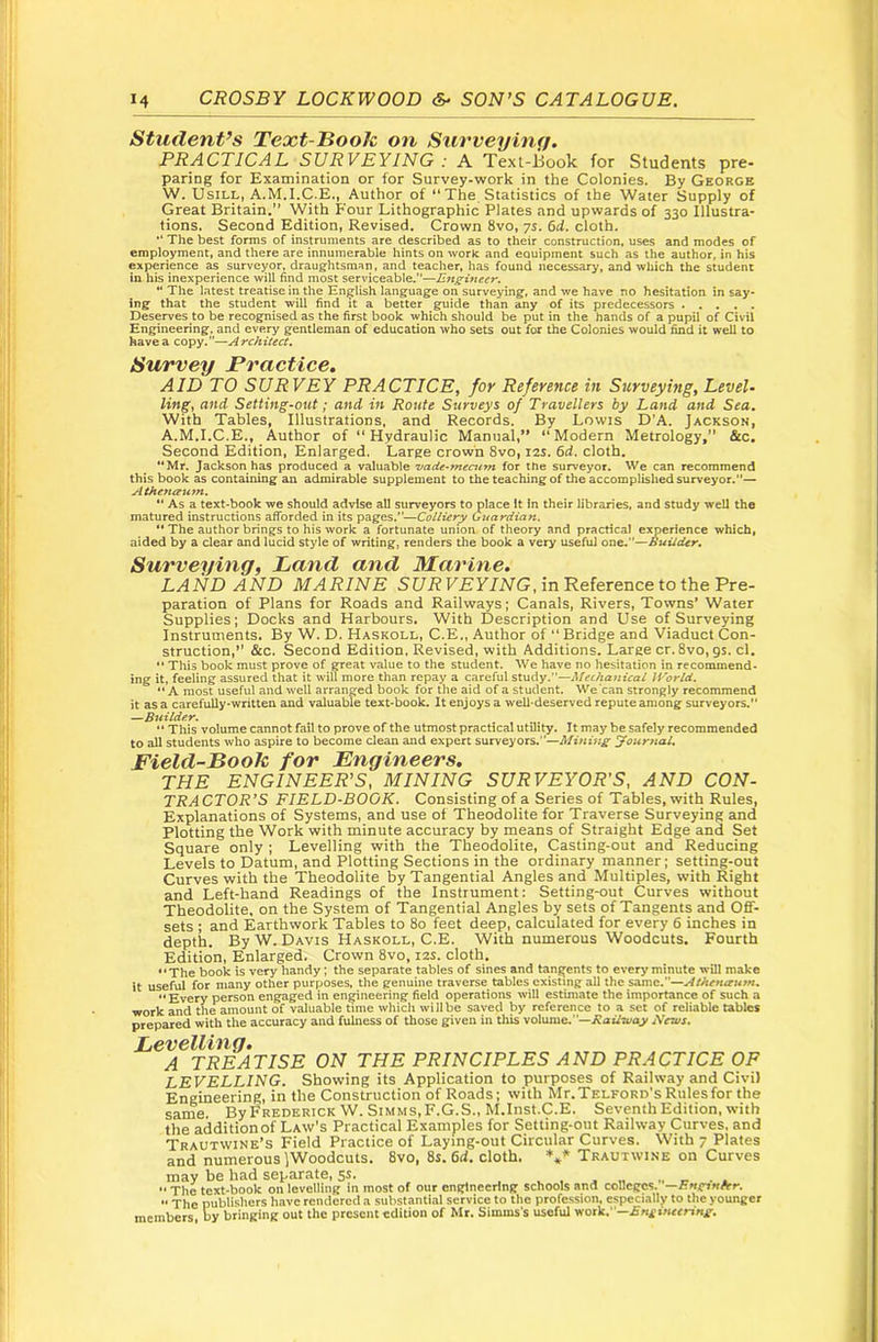 Student’s Text-Hooh on Surveybiff. PRACTICAL SURVEYING : A Texl-i5ook for Students pre- paring for Examination or for Survey-work in the Colonies. By George W. UsiLL, A.M.I.C.E., Author of “The Statistics of the Water Supply of Great Britain,” With Four Lithographic Plates and upwards of 330 Illustra- tions. Second Edition, Revised. Crown 8vo, 75. 6d. cloth. The best forms of instruments are described as to their construction, uses and modes of employment, and there are innumerable hints on work and eouipment such as the author, in his experience as surveyor, draug-htsraan, and teacher, has found necessary, and which the student in his inexperience will find most serviceable.”—EngUieer. “ The latest treatise in the English language on surveying, and we have no hesitation in say- ing that the student will find it a better guide than any of its predecessors Deserves to be recognised as the first book which should be put in the hands of a pupil of Civil Engineering, and eve^ gentleman of education who sets out for the Colonies would find it well to have a copy.”—Architect. Survey Practice. AID TO SURVEY PRACTICE, for Reference in Surveying, Level- ling, and Setting-out; and in Route Surveys of Travellers by Land and Sea, With Tables, Illustrations, and Records. By Lowis D’A. Jackson, A.M.I.C.E., Author of “Hydraulic Manual,” “Modern Metrology, &c. Second Edition, Enlarged. Large crown 8vo, 12s. 6d. cloth. “Mr. Jackson has produced a valuable vade-mecutn for the surveyor. We can recommend this book as containing an admirable supplement to the teaching of the accomplished surveyor.”— Athena^nn. “ As a text-book we should advise all surveyors to place It In their libraries, and study well the matured instructions afforded in its pages.”—Colliery Cuardian. *'The author brings to his work a fortunate union of theory and practical experience which, aided by a clear and lucid style of writing, renders the book a very useful one.”—Builder, Surveying, Land and Marine. LAND AND MARINE Sf/i? F£y/iVG, in Reference to the Pre- paration of Plans for Roads and Railways; Canals, Rivers, Towns* Water Supplies; Docks and Harbours. With Description and Use of Surveying Instruments. By W. D. Haskoll, C.E., Author of “ Bridge and Viaduct Con- struction,*’ &c. Second Edition, Revised, with Additions. Large cr. 8vo,9s. cl. •' This book must prove of great value to the student. We have no hesitation in recommend- ing it, feeling assured that it will more than repay a careful study.”—Mecha7iical If ’orld. “A most useful and well arranged book for the aid of a student. We'ean strongly recommend it as a carefully-written and valuable text-book. It enjoys a well-deserved repute among surveyors.” —Builder. “ This volume cannot fail to prove of the utmost practical utility. It may be safely recommended to all students who aspire to become clean and expert surveyors.”—Mining Journal. Field-Book for Engineers. THE ENGINEER’S, MINING SURVEYOR'S, AND CON- TRACTOR’S FIELD-BOOK. Consisting of a Series of Tables, with Rules, Explanations of Systems, and use of Theodolite for Traverse Surveying and Plotting the Work with minute accuracy by means of Straight Edge and Set Square only ; Levelling with the Theodolite, Casting-out and Reducing Levels to Datum, and Plotting Sections in the ordinary manner; setting-out Curves with the Theodolite by Tangential Angles and Multiples, with Right and Left-hand Readings of the Instrument: Setting-out Curves without Theodolite, on the System of Tangential Angles by sets of Tangents and Off- sets ; and Earthwork Tables to 8o feet deep, calculated for every 6 inches in depth. By W. Davis Haskoll, C.E. With numerous Woodcuts. Fourth Edition, Enlarged. Crown 8vo, 12s. cloth, **The book is very handy; the separate tables of sines and tangents to every minute will make it useful for many other purposes, the genuine traverse tables existing all the same.”—Athenaum. “Every person engaged in engineering field operations will estimate the importance of such a work and the amount of valuable time which willbe saved by reference to a set of reliable tables prepared with the accuracy and fulness of those given in this volume.”—News. Levelling. A TREATISE ON THE PRINCIPLES AND PRACTICE OF LEVELLING. Showing its Application to purposes of Railway and Civil Engineering, in the Construction of Roads; with Mr.TELFORo’s Rules for the same. By Frederick W. Simms,F.G.S., M.Inst.C.E. Seventh Edition, with the addition of Law's Practical Examples for Setting-out Railway Curves, and Trautwine’s Field Practice of Laying-out Circular Curves. With 7 Plates and numerous IWoodcuts. 8vo, 8s. 6d. cloth. *** Trautwine on Curves may be had separate, ss. u ■ ^ •• The text-book on levelling in most of our engineering schools and colleges. —F.nsriHfer.  The publishers h.nvc rendered n substantial service to the profession, especially to tlie younger members ty bringing out the present edition of Mr. Simms's useful work.”—