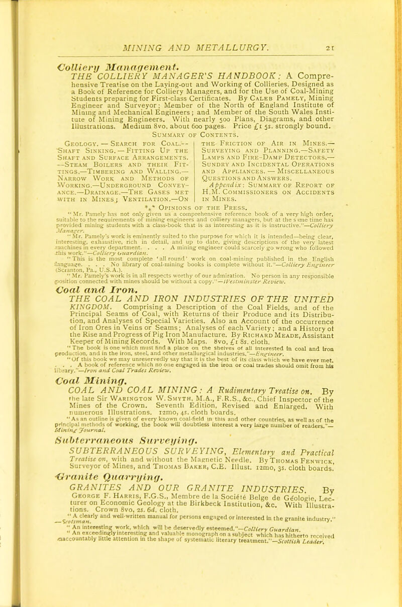 dollievij Management. THE COLLIERY MANAGER'S HANDBOOK: A Compre- hensive Treatise on the Laying-out and Working of Collieries, Designed as a Book of Reference for Colliery Managers, and for the Use of Coal-Mining Students preparing for First-class Certificates. By Caleb Pamely, Mining Engineer and Surveyor; Member of the North of England Institute of Minin» and Mechanical Engineers ; and Member of the South Wales Insti- tute of Mining Engineers. With nearly 500 Plans, Diagrams, and other Illustrations. Medium 8vo. about 600 pages. Price £i 5s. strongly bound. Summary of Contents. Geology. — Search for Coal.— ■Shaft Sinking. — Fitting Up the Shaft and Surf.ace Arrangements. —Steam Boilers and their Fit- tings.—Timbering and Walling.— Narrow Work and Methods of Working.—Underground Convey- ance.—Drainage.—The Gases met WITH IN Mines; 'Ventilation.—On THE Friction of Air in Mines.— Surveying and Planning.—Safety Lamps and Fire-Damp Detectors.— Sundry and Incidental Operations AND Appliances. — Miscellaneous Questions AND Answers. Appendix-. Summary of Report of H.M. Commissioners on Accidents IN Mines. *** Opinions of the Press. “ Mr. P.imely has not only given us a comprehensive reference book of a very high order, suitable to the requirements of mining engineers and colliery managers, but at the s mie time has provided mining students with a class-book that is as interesting as it is instructive.—Colliery .Manai^er. .Mr. Pamely'3 work is eminently suited to the purpose for which it is intended—being clear, interesting, e.xhaustive, rich in detail, and up to date, giving descriptions of the ve^- latest lu-achines in every department. ... A mining engineer could scarcely go wrong who followed This work.—Colliery (juardian. This is the most complete ‘allround’ work on coabmining published in the English language. . . . No library of coal.mining books is complete witliout it.—Colliery Engineer (Scranton, Pa., U.S.A.).  .Mr. Pamely‘s work is in all respects worthy of our admiration. No person in any responsible position connected with mines should be without a copy.—trestminster Review. Coal and Iron. THE COAL AND IRON INDUSTRIES OF THE UNITED KINGDOM. Comprising a Description of the Coal Fields, and of the Principal Seams of Coal, with Returns of their Produce and its Distribu- tion, and Analyses of Special Varieties. Also an Account of the occurrence of Iron Ores in Veins or Seams; Analyses of each Variety ; and a History of the Rise and Progress of Pig Iron Manufacture. By Richard Meade, Assistant Keeper of Mining Records. With Maps. 8vo, £t 8s. cloth.  The book is one which must find a place on the shelves of all Interested in coal and iron production, and in the iron, steel, and other metallurgical industries.—Engineer.  Of this book we may unreservedly say that it is the best of its class which we have ever met, . , . A book of reference which no one engaged in the iron or coal trades should omit from his library.—Iron and Coal Trades Revierw. Coal Mining. COAL AND COAL MINING: A Rudimentary Treatise on. By the late Sir Warington W. Smyth, M.A., F.R.S., &c.. Chief Inspector of the Mines of the Crown. Seventh Edition, Revised and Enlarged. With numerous Illustrations. lamo, 4.S. cloth boards. •* As an outline is given of every kno^vn coal-field m this and other countries, as well as of the principal methods of working, the book will doubtless interest a very large number of readers.” Minin/ yournal. Sahterraneous Nurveging. SUBTERRANEOUS SURVEYING, Elementary and Practical Treatise on, with and without the Magnetic Needle. By Thomas Fenwick Surveyor of Mines, and Thomas Baker, C.E. Illust. lamo, 3s. cloth boards,’ ■Cranite Quarrging. GRANITES AND OUR GRANITE INDUSTRIES. By George F. Harris, F.G.S,, Membre de la Sociile Beige de Gtfologie Lee turer on Economic Geology at the Birkbeck Institution, &c. With lllustra- tions. Crown 8vo, 2S. 6d. cloth.  A clearly and well-written manual for persons engaged or interested in the granite industry   An interesting work, which will be deservedly esteemed.—Co/A’ery Guardian  fmonograph on a subject which has hitherto received oaccountably little attention in the shape of systematic literary treatment.—Scottish Leader.