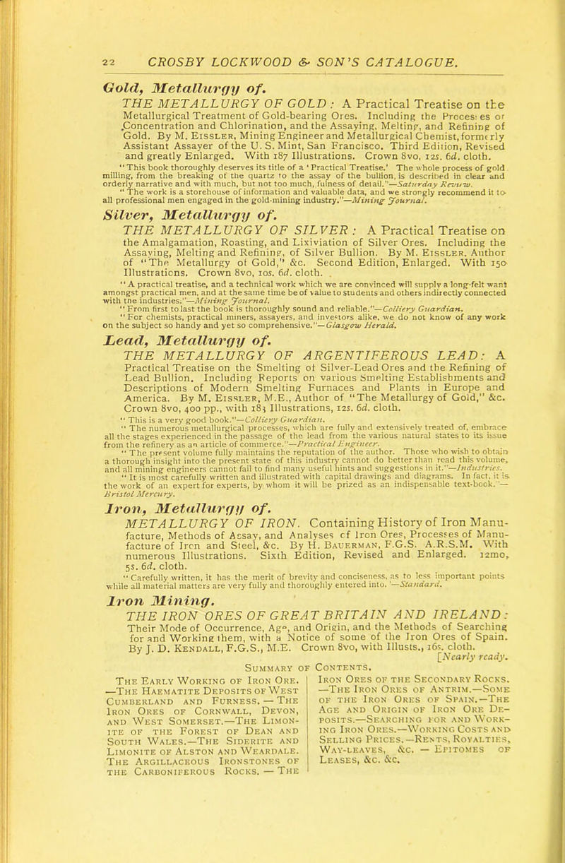 Gold, Metalliirfjy of. THE METALLURGY OF GOLD : A Practical Treatise on the Metallurgical Treatment of Gold-bearing Ores. Including the Hroces; es or .Concentration and Chlorination, and the Assaying. Melting, and Refining of Gold. By M. Eissler, Mining Engineer and Metallurgical Chemist, formerly Assistant Assayer of the U. S. Mint, San Francisco. Third Edition, Revised and greatly Enlarged. With 187 Illustrations. Crown 8vo, 12s. 6d. cloth. “ This book thoroughly deserves its title of a * Practical Treatise.' The whole process of gold milling, from the breaking of the quartz to the assay of the bullion, is described in dear and orderly narrative and with much, but not too much, fulness of detail.—Saturday Rrvu'w. “ The work is a storehouse of information and valuable data, and we strongly recommend it to all professional men engaged in the gold-mining industry.—Mining Journal. Silver, Metallurgy of. THE METALLURGY OF SILVER : A Practical Treatise on the Amalgamation, Roasting, and Lixiviation of Silver Ores. Including the Assaying, Melting and Refining, of Silver Bullion. By M. Eissler. Author of “The Metallurgy ot Gold,’* &c. Second Edition, Enlarged. With iso- Illustrations. Crown 8vo, los. 6d. cloth. . *' A practical treatise, and a technical work which we are convinced will supply a long-felt want amongst practical men, and at the same time be of value to students and others indirectly connected with tne industries.—Mining Journal. *' From first to last the book is thoroughly sound and reliable.—Colliery Guardian. “For chemists, practical miners, assayers, and investors alike, we do not know of any work on the subject so handy and yet so comprehensive.—Herald. Lead, Metallurgy of. THE METALLURGY OF ARGENTIFEROUS LEAD: A Practical Treatise on the Smelting ot Silver-Lead Ores and the Refining of Lead Bullion. Including Reports on various Smelting Establishments and Descriptions of Modern Smelting Furnaces and Plants in Europe and America. By M. Eissler, M.E., Author of “The Metallurgy of Gold,” &c. Crown 8vo, 400 pp., with 184 Illustrations, 12s. fid. cloth.  This is a very good book.—Colliery Guardian. Tile numerous metallurgical processes, which are fully and extensively treated of. embrace all the stages experienced in the passage of the lead from the various natural states to its issue from the refinery as an article of commerce.—Practical Engineer. “ The present volume fully maintains the reputation of tlie author. Those who wash to obtain a thorough insiglit into the present state of this industry cannot do better than read this volume, and all mining engineers cannot fail to find many useful hints and suggestions in W..''—Industries.  It is most carefully written and illustrated with capital drawings and diagrams. In fact, it is the work of an expert for e.xperts, by whom it will be prized as an indispensable text-book. — Bristol Mercury. Iron, Metallurgy of. METALLURGY OF IRON. Containing History of Iron Manu- facture, Methods of Assay, and Analyses cf Iron Ores, Processes of Manu- facture of Iron and Steel, &c. By H. Bauerman, P'.G.S. A.R.S.M. With numerous Illustrations. Sixth Edition, Revised and Enlarged. i2mo, 5s. fid. cloth. Carefully wiitten, it has the merit of brevity and conci.seness, as to less important points while all material matters are very fully and thorouglily entered into. '■—Standard. Iron Mining. THE IRON ORES OF GREAT BRITAIN AND IRELAND : Their Mode of Occurrence, Ag°, and Origin, and the Methods of Searching for and Working them, with a Notice of some of the Iron Ores of Spain. By T. D. Kendall, F.G.S., M.E. Crown 8vo, with Illusts., ifis. cloth. [AVaWy ready. Summary of Contents. The Early Working of Iron Ore. —The Haematite Deposits of West Cumberland and Furness. — The Iron Ores of Cornwall, Devon, and West Somerset.—The Limon- iTE OE THE Forest of Dean and South Wales.—The Siderite and Limonite of Alston and Weardale. The Argillaceous Ironstones of the Carboniferous Rocks. — The Iron Ores of the Secondary Rocks. —The Iron Ores of Antrim.—Some OF THE Iron Ores ok Spain.—The Age and Origin ok Iron Ore De- posits.—Searching for and Work- ing Iron Ores.—Working Costs and Selling Prices.—Rents. Royalties, Way-leaves, &c. — Epitomes of Leases, &c. &c.