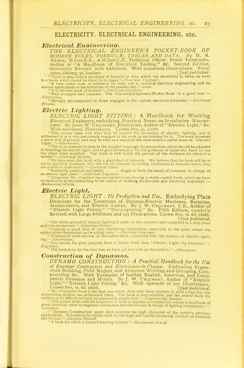 ELECTRICITY, ELECTRICAL ENGINEERING, etc. Electrical Enffiiieerinf/. THE ELECTRICAL ENGINEER'S POCKET-BOOK OF MODERN RULES, FORMUL-E, TABLES, AN D DAT A. By H. R. Kehpe, M.Inst.E.E., A.M.Inst.C.E., Technical Officer, Postal Telegraphs, Author of “A Handbook of Electrical Testing.” &c. Second Edition, thoroughly Revised, with Additions. With numerous Illustrations. Royal 32mo, oblong. 5s. leather. [Jwsf published. “There is ver>’Httlc in the Shape of formulneor data which the electrician is likely to want In a huery uhich cannot be fnund in its pages.”—/’rwc/i'm/ Hummer. “A very useful book of reference for daily use in practical electrical engineering and its various applications to the industries of the present day.— ** It is the best book of its kind.—Electrical Enf^iuetr. “Well arranged and compact. The * Electrical Engineer's Pocket-Book ’ is a good one.— Electrician. “Strongly recommended to those engaged in the various electrical industries.—Electrical Review. Electric Lighting. ELECTRIC LIGHT FITTING : A Handbook for Working Electrical Engineers, embodying Practical Notes on Installation Manage- ment. By John W. Urquhart, Electrician, Author of “ Electric Light,” &c. With numerous Illustrations. Crown 8vo, 5s. cloth. “This volume deals with what may be termed the mechanics of electric lighting, and is addressed to m-n who are already engaged in the work or are training Tor it. The work traverses a ?reat deal of ground, and may be read as a sequel to the same author's useful work on ' Electric Light.' ’*—Rlectrician. “ This is an attempt to state in the simplest lanetiage the precautions which should be adopted In installing the electric light, and to give inr''rmrttion. for the guidance of those who have to run the plant when installed. The book is well worth the perusal of the workmen for whom it is wiitten ”—Electrical Revirw. ” We have read this book with a gooil deal of pleasure. We believe that the book will be ot use to practical workmen, wt'o will not be alarmed by nnding mathematical f^ormula; which they arc unable to understand.—Etech^al Plant. ** Eminently practical and useful. . . . Ought to be in the hands of everyone in charge of an electnc light plant.—Electrical Engineer. '* Altogether Mr. Urquhart has succeeiled in producing a really capital book, which we have no hesitation in recommending to the notice of working electricians and electrical engineers.’ — Mechanical IVorld* Electric Light. ELECTRIC LIGHT : Its Production and Use. Embodying Plain Directions for the Treatment of Dynamo-Electric Machines, Batteries, Accumulators, and Electric Lamps. By J. W. Urquhart, C.E., Author of Electric Light Fitting,”  Ele'-troplating,” &c. Fifth Edition, carefully Revised, with Large Additions and 145 Illustrations. Crown 8vo, 7s. 6J. cloth. ijust published.  The whole ground of electric lighting is more or less covered and explained in a very clear and concise manner.—Electrical Review. “Contains a good deal of very intcresfng information, espec'ally in the parts where the author gives dimensions and working costs.”—/f/rr/rfm/Enj^ineer. “ A miniature vade-mecutn of the salient facts connected with the science of electric light- ing.”— “You cannot for your purpose have a better book than 'Electric Light,’by Urquhart.— Enf;ineer. *■ The book is by far the best that we have yet met with on the suh}cci.—Athen<eum. Construction of Dgnamos. DYNAMO CONSTRUCTION : A Practical Handbook for the Use of Engineer Constructors and Electricians-in-Charse. Embracing Frame- work Building, Field Magnet and Armature Winding and Grouping, Com- pounding, &c. With Examples of leading English, American, and Conti- nental Dynamos and Motors. By J. W. Urquhart, Author of “Electric Light,” “ Electric Light Fitting,” &c. With upwards of loo Illustrations Crown 8vo, ys. 6d. cloth. [Just published,  Mr. Urquhart's book is the first one which deals with these matters in such a way that the engineering student can understand them. The book is very readable, and the author leads his readers up to difficult subjects by reasonably simple tests.—Review. “ The author deals with his subject in a style so popular as to make his volume a handbook of great practical value to engineer contractors and electricians in charge of lighting installations . Scotsman. » ‘Dynamo Construction’ more than sustains the high character of the author’s previous publications. It is sure to be widely read by the large and rapidly increasing number of oractin'l electricians.— “ A book for which a demand has long existed.”—U orld
