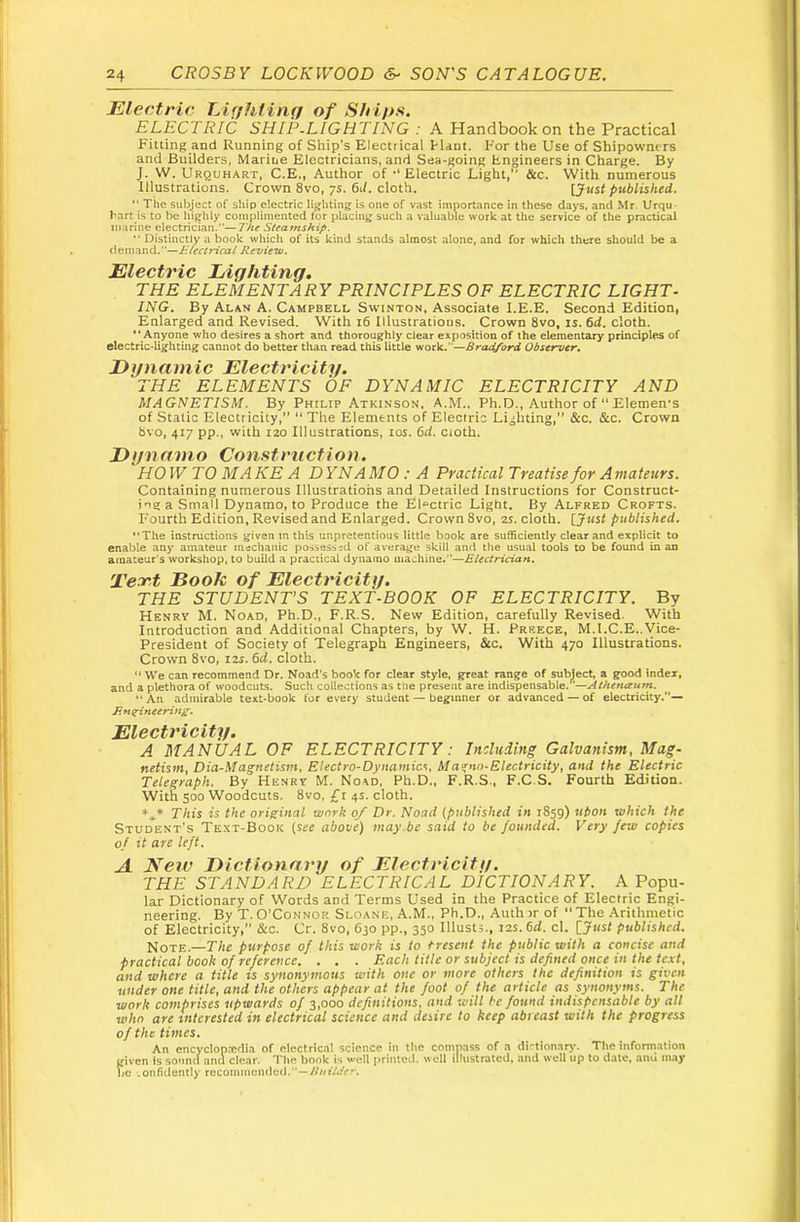 Electric TAffhting of ELECTRIC SHIP.LIGHTING : A Handbook on the Practical Fitting and Running of Ship’s Electrical Haot. For the Use of Shipowners and Builders, Marioe Electricians, and Sea-going Engineers in Charge. By J. W, Urquhart, C.E., Author of Electric Light,” dec. With numerous Illustrations. Crown 8vo, 7s. 6U. cloth. [Just published. “ The subject of ship electric lighting is one of vast importance in these days, and Mr. Urqu* hart is to be highly complimented for placing such a valuable work at the service of the practical marine electrician.”—The Steamship.  Distinctly a book which of its kind stands almost alone, and for which there should be a 6enm\\d.''—J£/ectricai Review. Electric Lighting. THE ELEMENTARY PRINCIPLES OF ELECTRIC LIGHT- ING. By Alan A. Campbell Swinton, Associate I.E.E. Second Edition, Enlarged and Revised. With 16 Illustratioos. Crown 8vo, is. 6d, cloth. “ Anyone who desires a short and thoroughly clear exposition of the elementary principles of electric-lighting cannot do better than read this little work.”—Bradford Observer^ Dynamic Electricity. THE ELEMENTS OF DYNAMIC ELECTRICITY AND MAGNETISM. By Philip Atkinson, A.M.. Ph.D., Author of “Elemen's of Static Electricity,” “ The Elements of Electric Lighting,” &c. &c. Crown bvo, 417 pp., with 120 Illustrations, los. 6d. cioth. D yn a mo Co nstructi on. HOW TO MAKE A DYNAMO: A Practical Treatise for Amateurs. Containing numerous Illustrations and Detailed Instructions for Construct- ing a Small Dynamo, to Produce the Electric Light. By Alfred Crofts. Fourth Edition, Revised and Enlarged. Crown 8vo, 2s. cloth. [Just published. “The instructions given m this unpretentious little book are sufficiently clear and explicit to enable any amateur mechanic possessed of average skill and the usual tools to be found in an amateur’s workshop, to build a practical dynamo machine.”—Electrician. Tecr.t Book of Electricity. THE STUDENTS TEXT-BOOK OF ELECTRICITY. By Henry M. Noad, Ph.D., F.R.S. New Edition, carefully Revised. With Introduction and Additional Chapters, by W. H. Preece, M.I.C.E..Vice- President of Society of Telegraph Engineers, &c. With 470 Illustrations. Crown 8vo, 12s. 6d. cloth. “ We can recommend Dr. Noad’s book for dear style, great range of sublect, a good index, and a plethora of woodcuts. Such collections as the present are indispensable.'^—Athenaum.  An admirable text-book for every student — beginner or advanced — of electricity.”— Enzineerin£‘. Electricity. A MANUAL OF ELECTRICITY: Including Galvanism, Mag- netism, Dia-Magnetism, Electro-Dynamics, Ma'cno-Electricity, and the Electric Telegraph. By Hknrt M. No\d, Ph.D., F.R.S., F.C.S. Fourth Editiou. With 500 Woodcuts. 8vo, £i 4s. cloth. This is the original work 0/ Dr. Noad [published in 1859) ubon which the Student's Te.xt-Book [see above) maybe said to be founded. Very fe-jo copies of it are left. A New Dictionary of Electricity. THE STANDARD ELECTRICAL DICTIONARY. A Popu- lar Dictionary of Words and Terms Used in the Practice of Electric Engi- neering. By T. O’Connor Sloane, A.M., Ph.D., Auth ir of  The Arithmetic of Electricity, &c. Cr. 8vo, 630 pp., 350 Illusts., 12s. 6d. cl. [Jiisf published. Note.—-The purpose of this work is to Present the public with a concise and practical book of reference. . . . Each title or subject is defined once in the text, and where a title is synonymous with one or more others the definition is given under one title, and the others appear at the foot of the article as synonyms. The work comprises upwards of 3,000 definitions, and will he found indispensable by all who are interested in electrical science and desire to keep abreast with the progress of the times. An encyclopicfli.n of oIectric.il science in tiic compass of .a di'‘tion.ar3*. Tiic inform.ation (liven is sound and ciear. 'i'iie ijook is weli primed, well illustrated, and well up to date, ami may 1/c .onfidently rccoinmeiuled.*’—/i/nVu'e--.