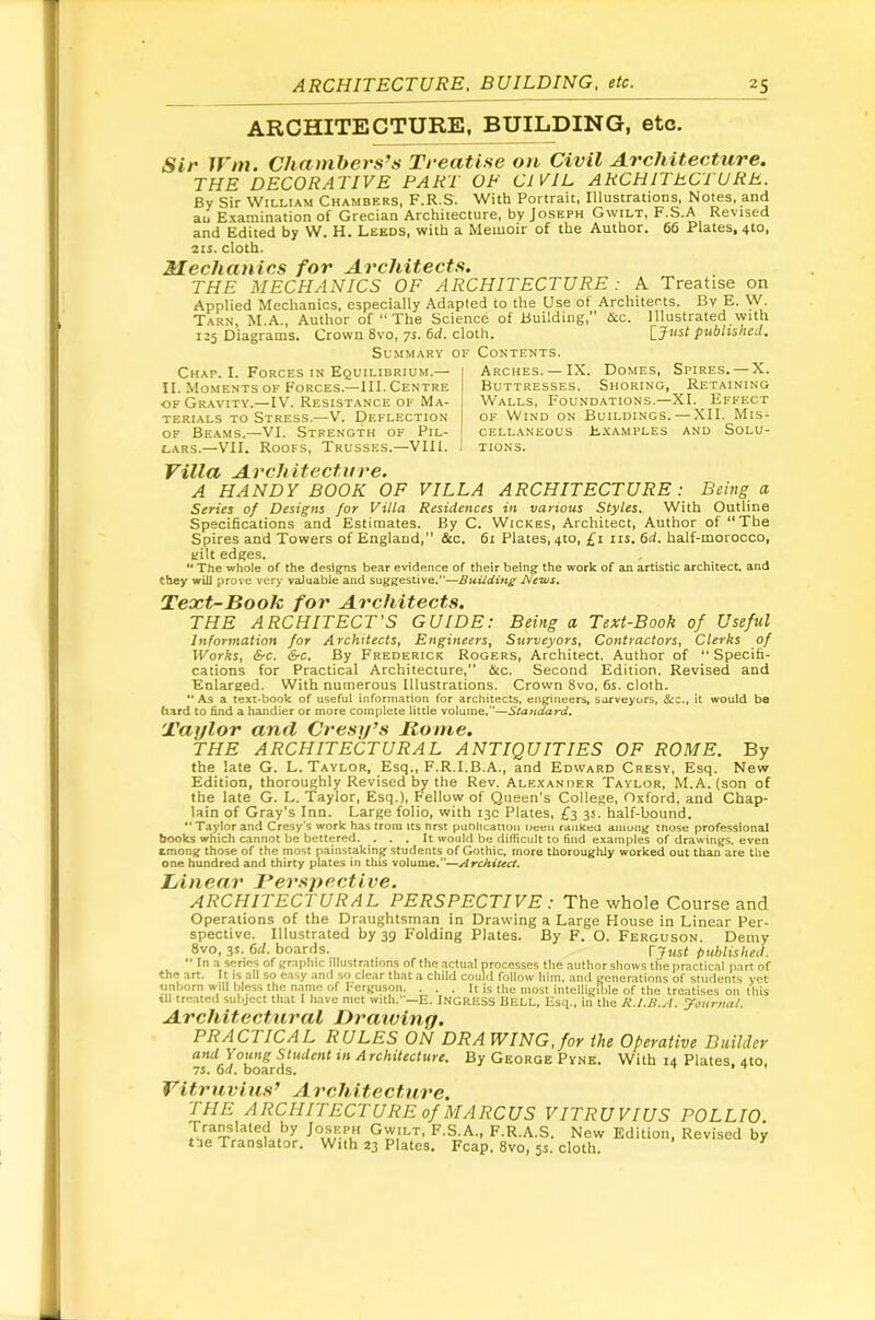 ARCHITECTURE, BUILDING, etc. Sit' 1Vtn. (Jh(it)ihct's’s Tt'ecitiss oti Civil A.vcliitectuvc, THE DECORATIVE PART OP CIVIL ARCHITECTURE. By Sir William Chambers, F.R.S. With Portrait, Illustrations, Notes, and au Examination of Grecian Architecture, by Joseph Gwilt, F.S.A Revised and Edited by W. H. Leeds, with a Memoir of the Author. 66 Plates, 4to, 2ts. cloth. Mechanics for Architects. THE MECHANICS OF ARCHITECTURE : A Treatise on Applied Mechanics, especially Adapted to the Use of Architects. By E. W. Tars, M.A., Author of “ The Science of Building,” tkc. Illustrated with 125 Diagrams. Crown 8vo, 7s. 6d. cloth, \^Just published. Su.vimary of Contents. Chap. I. Forces in Equilibrium.— II. Moments of Forces.—III. Centre OF Gravity.—IV. Resistance of Ma- terials to Stress.—\. Deflection of Beams.—VI. Strength of Pil- [ LARS.—VII. Roofs, Trusses.—VIII. 1 Arches.—IX. Domes, Spires. — X. Buttresses. Shoring, Retaining Walls, Foundations.—XI. Effect OF Wind on Buildings. — XII. Mis- cellaneous E-xamples and Solu- tions. A HANDY BOOK OF VILLA ARCHITECTURE: Being a Series of Designs for Villa Residences in various Styles. With Outline Specifications and Estimates. By C. Wickes, Architect, Author of “The Spires and Towers of England,” &c. 61 Plates, 410, £1 tis. 6d. half-morocco, yilt edges. “ The whole of the designs bear evidence of their being the work of an artistic architecL and they wiU prove very valuable and suggestive.—Building J^eivs, Text-Book for Architects. THE ARCHITECT’S GUIDE: Being a Text-Book of Useful Information for Architects, Engineers, Surveyors, Contractors, Clerks of Works, &c. &c. By Frederick Rogers, Architect. Author of “Specifi- cations for Practical Architecture,” &c. Second Edition. Revised and Enlarged. With numerous Illustrations. Crown 8vo, 6s. cloth. •• As a text-book of useful information for architects, engineers, surveyors, &c., it would bo bard to hnd a handier or more complete little volume.—Standard. Taylor and Crestf’s Rome. THE ARCHITECTURAL ANTIQUITIES OF ROME. By the late G. L. Taylor, Esq., F.R.I.B.A., and Edward Cresy, Esq. New Edition, thoroughly Revised by the Rev. Alexander Taylor, M.A. (son of the late G. L. Taylor, Esq.), Fellow of Queen’s College, Oxford, and Chap- lain of Gray's Inn. Large folio, with 13c Plates, 3s. half-bound. ** Taylor and Cresy’s work has from its nrst puDlicatiou ucea raukea among tnuse professional books which cannot be bettered. ... It would be difficult to find examples of drawings, even &mong those of the most nainstaking students of Gothic, more thoroughly worked out than are the one hundred and thirty plates in this volume.”—Architect. ARCHITECTURAL PERSPECTIVE : The whole Course and Operations of the Draughtsman in Drawing a Large House in Linear Per- spective. Illustrated by 39 Folding Plates. By F. O. Ferguson. Demy 8vo, 35. 6d. boards. [just published. •• In a senes of graphic illustrations of the actual processes the author shows the practical part of the art. It is all so easy and so clear that a child could follow liim, and generations of students yet unborn will bless the n.-imc of I-crguson. ... It is the most intelligible of tlie treatises on this til treated subject that I have met with.—E. INGRESS BELL, Esci., in the R.l.B.A. yournal. Architectural Draivinq. PRACTICAL RULES ON DRAWING, foy the Opercitive Buildev and Young Student in Architecture. By George Pyne, With 14 Plates. 4to, 75. 6d. boards. . t t Vitruvius’ Architecture. THE ARCHITECTURE of MARCUS VITRUVIUS POLLIO. Translated by Joseph Gwilt, F.S.A., F.R.A.S. New Edition, Revised by the Translator. With 23 Plates. Fcap. 8vo, 55, cloth.