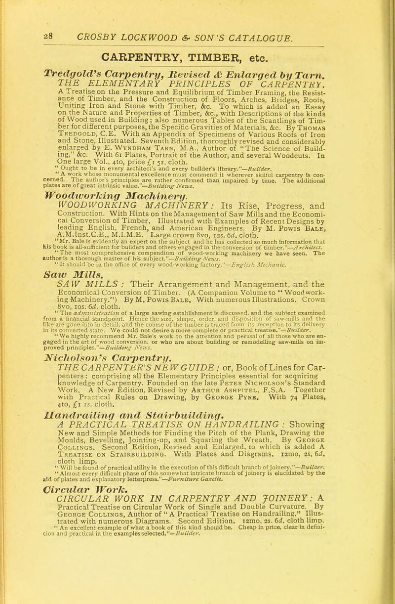 CARPENTRY, TIMBER, etc. Tredgold’s Carpentry, Hevised S Enlarged by Tarn. THE ELEMENTARY PRINCIPLES OF CARPENTRY. A Treatise on the Pressure and Equilibrium of Timber Framing, the Resist- ance of Timber, and the Construction of Floors, Arches, Bridges, Roots, Uniting Iron and Stone with Timber, &c. To which is added an Essay on the Nature and Properties of Timber, &c., with Descriptions of the kinds of Wood used in Building; also numerous Tables of the Scantlings of Tim- ber for different purposes, the Specific Gravities of Materials, &c. By Thomas Tredgold, C.E. With an Appendix of Specimens of Various Roofs of Iron and Stone, Illustiated. Seventh Edition, thoroughly revised and considerably enlarged by E. Wyndham Tarn, M.A., Author of “The Science of Build- ing,” &c. With 6i Plates, Portrait of the Author, and several Woodcuts. In One large Vol., 4to, price £i 5s. cloth. “ Ought to be in every architect’s and every builder's library.—Builder. “ A work whose monumental excellence must commend it wherever skilful carpentry Is con* cemed. The author's principles are rather confirmed than impaired by time. The additional plates are of great intrinsic value.—Building News. Woodivorliing Machinery. WOODWORKING MACHINERY: Its Rise, Progress, and Construction. With Hints on the Management of Saw Mills and the Bconomi- cal Conversion of Timber. Illustrated with Examples of Recent Designs by leading English, French, and American Engineers. By M. Powis Bale, A.M.lnst.C.E,, M.I.M.E, Large crown 8vo, 12s. cloth,  Mr. Bale is evidently an expert on the subject and he has collected so much Information that his book is all*sufficient for builders and others eng^aged in the conversion of timber.”—Architect, “The most comprehensive compendium of wood-working machineiy we have seen. The author is a thorough master of his subject.”—Buildittg News. “ It should be in the office of every wood-working factory.”—Etiglish Mechanic, Saw Mills. SA W MILLS : Their Arrangement and Management, and the Economical Conversion of Timber. (A Companion Volume to “ Wood work- ing Machinery.**) By M. Powis Bale, With numerous Illustrations. Crown 8vo, los. 6d. cloth. “ The administration of a large sawing establishment is discussed, and the sublect examined from a financial standpoint. Hence the size, shape, order, and disposition of saw-mills and the hke are gone into in detail, and the course of the timber is traced from its reception to its delivery in its converted state. We could not desire a more complete or practical treatise.”—Builder. “We highly recommend Mr. Bale's work to the attention and perusal of all those who are en- gaged in the art of wood conversion, or who are about building or remodelling saw-mills on im- proved principles.”—Building Ne^us. Nicholson's Carpentry. THE CARPENTER'S NEW GUIDE; or, Book of Lines for Car- penters; comprising all the Elementary Principles essential for acquiring knowledge of Carpentry. Founded on the late Peter Nicholson’s Standard Work. A New Edition, Revised by Arthur Ashpitel, F.S.A. Together with Practical Rules on Drawing, by George Pyne. With 74 Plates, 4to, £1 IS. cloth. Mandrailiny and Stairhuilding. A PRACTICAL TREATISE ON HANDRAILING : Showing New and Simple Methods for Finding the Pitch of the Plank, Drawing the Moulds, Bevelling, Jointing-up, and Squaring the Wreath. By George Collings. Second Edition, Revised and Enlarged, to which is added A Treatise on Stairbuilding. With Plates and Diagrams, igmo, 2s. 6d. cloth limp. ** Will be found of practical utility in the execution of this difficult branch of joiner^*.—Builder.  Almost every difficult phase of this somewliat intric.ate branch of joinery is elucidated by the aid of plates and explanatory letterpress.—Furniture Gazette, CIRCULAR WORK IN CARPENTRY AND JOINERY: A Practical Treatise on Circular Work of Single and Double Curvature. By George Collings, Author of “ A Practical Treatise on Handrailing.” Illus- trated with numerous Diagrams. Second Edition, igmo, 2S. 6d. cloth limp.  An excellent example of what a book of this kind should be. Cheap In price, clear in defini- tion and practical in the examples selected.—