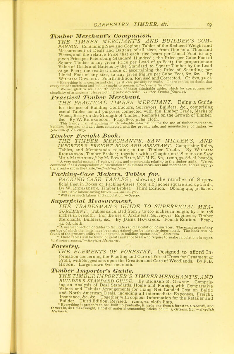 Tiynber Merchant’s Companion. THE TIMBER MERCHANT'S AND BUILDER’S COM- PANION. Containing New and Copious Tables of the Reduced Weight and Measurement of Deals and Battens, of all sizes, from One to a Thousand Pieces, and the relative Price that each size bears per Lineal Foot to any given Price per Petersburg Standard Hundred ; the Price per Cube Foot of Square Timber to any given Price per Load of 50 Feet; the proportionate Value of Deals and Battens by the Standard, to Square Timber by the Load 01 50 Feet; the readiest mode of ascertaining the Price of Scantling per Lineal Foot of any size, to any given Figure per Cube Foot, &c. &c. By William Dowsing. Fourth Edition, Revised and Corrected. Cr.Svo, 3s. cl. ■■ liveiything is as concise and clear as it can possibly be made. Tliere can be no doubt that every timber merchant and builder ought to possess it.”—Hull Adveriiser.  %Ve arc glad to see a fourth edition of these admirable tables, which for correctness and simplicity of arrangement leave nothing to be desired.—Timber Trades yournal, I^ractical Timber Merchant. THE PRACTICAL TIMBER MERCHANT. Being a Guide for the use of Building Contractors, Surveyors, Builders, &c., comprising useful Tables for all purposes connected with the Timber Trade, Marks of Wood, Essay on the Strength of Timber, Remarks on the Growth of Timber, &c. By W. Richardson. Fcap. 8vo, 3s. 6d. cloth. “This handy manual contains much valuable information for the use of timber merchants, builders, foresters, and ail others connected with the growth, sale, and manufacture of timber, '— yournal of Forestry, Timber Freight JSooTc. THE TIMBER MERCHANT’S, SAW MILLER'S, AND IMPORTER'S FREIGHT BOOK AND ASSISTANT. Comprising Rules, Tables, and Memoranda relating to the Timber Trade. By William Richardson, Timber Broker; together with a Chapter on “Speeds of Saw Mill Machinery,’’ by M. Powis Bale, M.I.M.E., &c. izmo, 3s. 6d. cl. boards. “A very useful manual of rules, tables, and memoranda relating to the timber trade. We re- commend it as a compendium of calculation to all timber measurers and merchants, and as supply- ing a real want in the txzde.”^Building- Nctos. Packing-Case 3Iakers, Tables for. PACKING-CASE TABLES; showing the number of Super- ficial Feet in Boxes or Packing-Cases, from six inches square and upwards. By W. Richardson, Timber Broker. Third Edition. Oblong 410, 3s. td. cl. “ Invaluable labour-saving tables.—fronmonzer, “Will save much labour aod calculation.—Grocer, Superficial Measurement. THE TRADESMAN’S GUIDE TO SUPERFICIAL ME A- SUREMENT. Tables calculated from i to 200 inches in length, by i to 108 inches in breadth. For the use of Architects, Surveyors, Engineers, Timber Merchants, Builders, &c. By James Hawkings. Fourth Edition. Fcap.. 3S.6i. cloth. “ A useful collection of tables to facilitate rapid calculation of surfaces. The exact area of any sarface of which the limits have been ascertained can be instantly determined. The book will be found of the greatest utility to all engaged in building operatioas.—Scotsman. “ These tables will be found of jtreat assistance to all who require to make calculations in super- ficial measurement.”—Mechanic, Forestry. THE ELEMENTS OF FORESTRY. Designed to afford In- formation concerning the Planting and Care of Forest Trees for Ornament or Profit, with Suggestions upon the Creation and Care of Woodlands. By F. B, Hough. Large crown 8vo, los. cloth. Timber Importer’s Guide. THE TIMBER IMPORTER’S, TIMBER MERCHANT’S, AND BUILDER'S STANDARD GUIDE. By Richard E. Grandy. Compris- ing an Analysis of Deal Standards, Home and Foreign, with Comparative Values and Tabular Arrangements for fixing Net Landed Cost on Baltic and North American Deals, incfuding all intermediate Expenses, Freight Insurance, &c. &c. Together with copious Information for the Retailer and Builder. Third Edition, Revised, izmo, zs. cloth limp. '• Everything it preteniis to be; buiit up gradu.niiy, it leads one from a forest to a treenail, and throws as a makeweight, a host of material concerning bricks, columns, cisterns, &c,—FT:i'lu/i Mechanic. *