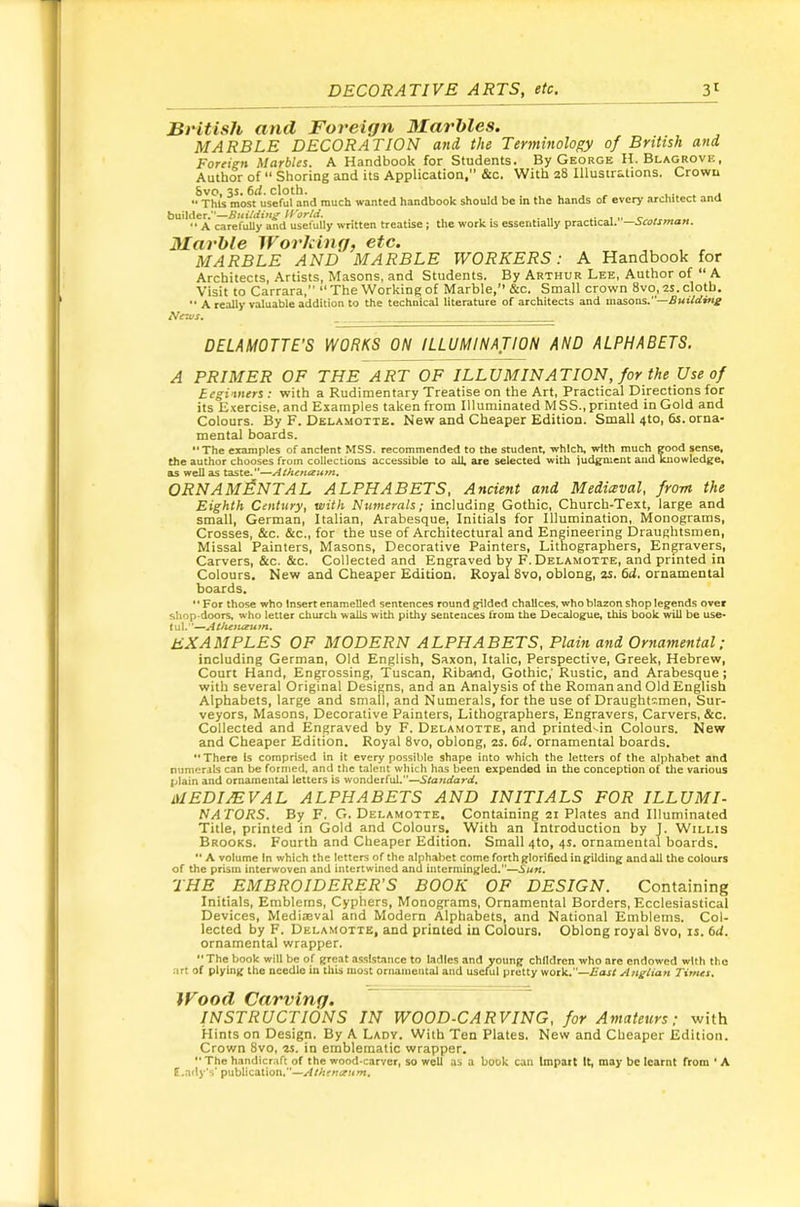 British and Foreign Marbles, MARBLE DECORATION and the Terminology of British and Foreign Marbles. A Handbook for Students. By George H.Blagrove, Author of Shoring and its Application,” &c. With 28 Illustrations. Crown 8vo, 3s. 6rf. cloth. i.-.. . I This most useful and much wanted handbook should be in the hands of every architect ana builder.”—U'orid. . “ A carefully and usefully written treatise ; the work is essentially practical. —Scotsman. Marble Working, etc. MARBLE AND MARBLE WORKERS: A Handbook for Architects, Artists, Masons, and Students. By Arthur Lee, Author of “ A Visit to Carrara,” “The Working of Marble,’’ &c. Small crown 8vo, 2S. cloth. “ A really valuable addition to the technical literature of architects and masons.”—Buildwg News. DELAMOTTE’S WORKS ON ILLUMINATION AND ALPHABETS. A PRIMER OF THE ART OF ILLUMINATION, for the Use of Begiwers : with a Rudimentary Treatise on the Art, Practical Directions for its Exercise, and Examples taken from Illuminated MSS., printed in Gold and Colours. By F. Delamotte. New and Cheaper Edition. Small 4to, 6s. orna- mental boards. **The examples of ancient MSS. recommended to the student, which, with much good sense, the author chooses from collections accessible to all, are selected with judgment and knowledge, as well as tdS\Q,”—AthcntzHm, ORNAMENTAL ALPHABETS, Ancient and Medieval, from the Eighth Century, with Numerals; including Gothic, Church-Text, large and small, German, Italian, Arabesque, Initials for Illumination, Monograms, Crosses, &c. &c., for the use of Architectural and Engineering Draughtsmen, Missal Painters, Masons, Decorative Painters, Lithographers, Engravers, Carvers, &c. &c. Collected and Engraved by F. Delamotte, and printed in Colours. New and Cheaper Edition. Royal 8vo, oblong, zs. fid. ornamental boards. '' For those who Insert enamelled sentences round gilded chalices, who blazon shop legends over shop-doors, who letter church walls with pithy senteuces from the Decalogue, this book will be use* tul.”—Atfuit/eum. examples of modern alphabets. Plain and Ornamental; including German, Old English, Saxon, Italic, Perspective, Greek, Hebrew, Court Hand, Engrossing, Tuscan, Riband, Gothic,’ Rustic, and Arabesque; with several Original Designs, and an Analysis of the Roman and Old English Alphabets, large and small, and Numerals, for the use of Draughtsmen, Sur- veyors, Masons, Decorative Painters, Lithographers, Engravers, Carvers, &c. Collected and Engraved by F. Delamotte, and printed^in Colours. New and Cheaper Edition. Royal 8vo, oblong, 2s. fid. ornamental boards. ** There is comprised in it every possible shape into which the letters of the alphabet and numerals can be formed, and the talent which has been expended in the conception of the various plain and ornamental letters is wonderful.—Standard, MEDIEVAL ALPHABETS AND INITIALS FOR ILLUMI- NATORS. By F. G. Delamotte. Containing 21 Plates and Illuminated Title, printed in Gold and Colours. With an Introduction by J. Willis Brooks. Fourth and Cheaper Edition. Small 4to, 4s. ornamental boards. A volume In which the letters of the alphabet come forth glorified mgUding andall the colours of the prism interwoven and intertwined and intermingled.—Sun. THE EMBROIDERER'S BOOK OF DESIGN. Containing Initials, Emblems, Cyphers, Monograms, Ornamental Borders, Ecclesiastical Devices, Mediseval and Modern Alphabets, and National Emblems. Col- lected by F. Delamotte, and printed in Colours. Oblong royal 8vo, is. fid. ornamental wrapper. The book will be of great assistance to ladles and young children who are endowed with the art of plying the needle in this most ornameutal and usciul pretty work.—East Anglian Times, INSTRUCTIONS IN WOOD-CARVING, for Amateurs; with Hints on Design. By A Lady. With Ten Plates. New and Cheaper Edition. Crown 8vo. zs. in emblematic wrapper. •' The handicraft of the wood-carver, so well as a book can Impart it, may be learnt from ■ A f.ady’s’ publication.—Atheruenm.