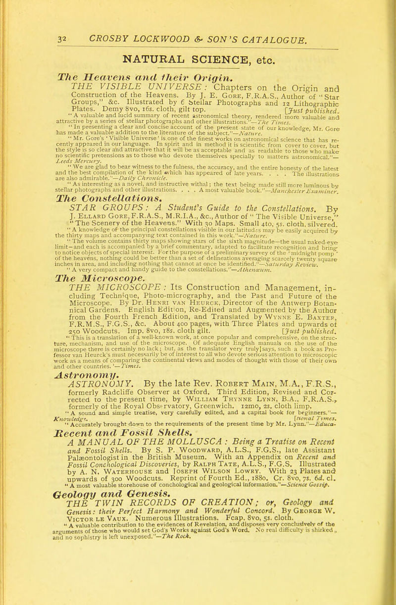 NATURAL SCIENCE, etc. The Heavens and fheir Origin. THE VISIBLE UNIVERSE: Chapters on the Origin and Construction of the Heavens. By J. E. Gore, F.R.A.S., Author of Star Groups,” &c. Illustrated by 6 Stellar Photographs and 12 Lithographic Plates. Demy 8vo, 16s. cloth, gilt top. rjust published.  A valuable and lucid summary of recent astronomical theory, rendered more valuable and attractive by a series of stellar photographs and other illustrations.—y/ic Times. “ In presenting a clear and concise account of the present state of our knowledge, Mr Gore has made a valuable addition to the literature of the subject.”—Nahire.  Mr. Gore's ' Visible Universe' is one of the finest works on astronomical science that has re- cently appeared in our language. In spirit and in method it is scientific from cover to cover but the style is so clear and attractive that it will be as acceptable and as readable to those who make no scientific pretensions as to those who devote themselves specially to matters astronomical.— Leeds Mercury.  We are glad to bear witness to the fulness, the accuracy, and the entire honesty of the latest and the best compilation of the kind *vhich has appeared of late years. . . . The illustrations are also admirable.”—Daily Chronicle.  As interesting as a novel, and instructive withal i the text being made still more luminous bv stellar photographs and other illustrations. . . . A most valuable book.—J/a/ir/ifjftrAxvir/ii/ifr. The Constellations. STAR GROUPS: A Student’s Guide to the Constellations, By J. Ellard Gore, F.R.A.S., M.R.I.A., &c.. Author of “ The Visible Universe,” “The Scenery of the Heavens.” With 30 Maps. Small 4to, 55. cloth.silvered. '* A knowledge of the principal constellations visible in our latitudes may be easily acquired by the thirty maps and accompanying text contained in tliis work.”— •• The volume contains thirty maps showing stars of the sixth magnitude—the usual naked-eye limit—and each is accompanied by a brief commentary, adapted to facilitate recognition and bring” to notice objects of special interest. For the purpose of a preliminary survey of the ‘ midnight pomp ' of the heavens, nothing could be better tlian a set of delineations averaging scarcely twenty square inches in area, and including nothing that cannot at once be identified.”—Saturday Review, ‘‘ A very compact and handy guide to the constellations.’’—Athenccutn. The Microscope. THE MICROSCOPE : Its Construction and Management, in- cluding Technique, Photo-micrography, and the Past and Future of the Microscope. By Dr. Henri van Heurck, Director of the Antwerp Botan- nical Gardens. English Edition, Re-Edited and Augmented by the Author from the Fourth French Edition, and Translated by Wynne E. Baxter, F.R.M.S., F.G.S., &c. About 400 pages, with Three Plates and upwards of 250 Woodcuts. Imp. 8vo, i8s. cloth gilt. [Just published. '* This is a translation of a well-known work, at once popular and comprehensive, on the struc- ture, mechanism, and use of the microscope. Of adequate English manuals on the use of the microscope there is certainly no lack; but, as the translator very truly] says, such a book as Pro- fessor van Heurck's must necessarily be of interest to all who devote serious attention to microscopic work as a means of comparing the continental views and modes of thought with those of their own and other countries. Astronomy. ASTRONOMY. By the late Rev. Robert Main, M.A., F.R.S., formerly Radcliffe Observer at Oxford. Third Edition, Revised and Cor- rected to the present time, by William Thynne Lynn, B.A., F.R.A.S., formerly of the Royal Obsirvatory, Greenwich, lamo, 2S. cloth limp. A sound and simple treatise, very carefully edited, and a capital book for beginners.”— Kno^vledge, \tional Ttrnes, ■* Accurately brought dowm to the requirements of the present time by Mr. Lynn.”—Educa* Mecent and Fossil Shells. A MANUAL OF THE MOLLUSCA : Being a Treatise on Recent and Fossil Shells. By S. P. Woodward, A.L.S., F.G.S., late Assistant Palaeontologist in the British Museum. With an Appendix on Recent and Fossil Conchological Discoveries, by Ralph Tate, A.L.S., F.G.S. Illustrated by A. N. Waterhouse and Joseph Wilson Lowry. With 23 Plates and upwards of 300 Woodcuts. Reprint of Fourth Ed., 1880. Cr. 8vo, 7s. 6d. cl. ** A most valuable storehouse of conchological and geological information.'Gessip, Geology and Genesis. THE TWIN RECORDS OF CREATION; or, Geology and Genesis: their Perfect Harmony and WondeHul Concord. By George W. Victor le Vaux. Numerous Illustrations. Fcap. 8vo, 5s. cloth.  A valuable contribution to the evidences of Revelation, and disposes very concluslvelv of the arguments of those who would set God's Works against God's Word. No real difliculty is shirked - and no sophistry is left unexposed.—The Roch,