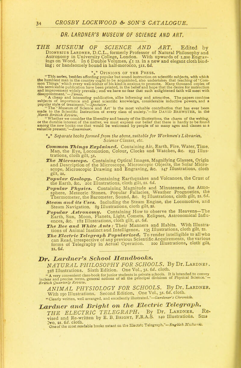 DR. LARDNER’S MUSEUM OF SCIENCE AND ART. THE MUSEUM OF SCIENCE AND ART. Edited by Dionysius Lardner, D.C.L., formerly Professor of Natural Philosophy and Astronomy in University College, London. With upvirards of 1,200 Engrav- ings on Wood. In 6 Double Volumes, £i is. in a new and elegant cloth bind- ing ; or handsomely bound in half-morocco, 31s. 6d. *** Opinions of the Press.  This series, besides affording popular but sound instniction on scientific subject^ with which the humblest man in the country ought to be acquainted, aiso undertakes that teaching of ‘ Com- mon Things ’ which eve^ well-wisher of his kind is anxious to promote. Many thousand copies of this serviceabie publication have been printed, in the beiief and hope that the desire for Instruction and improvement wideiy prevails ; ana we have no fear that such enlightened faith will meet with disappointment.—Times. “ A cheap and interesting publication, alike Informing and attractive. The papers combine subjects of importance and great scientific knowledge, considerable inductive powers, and a popular style of tieatmeat.’’—S^ec/alor. “The ‘Museum of Science and Art’ is the most valuable contribution that has ever been made to the Scientific Instruction of every class of society.—Sir David BREWSTER, in the North British Review.  Whether we consider the liberality and beauty of the illustrations, the charm of the writing, or the durable interest of the matter, we must express our belief that there is hardly to be found among the new books one that would be welcomed by people of so many ages and classes as a valuable present.—Examiner. *** Separate books formed from the above, suitable for Workmen's Libraries, Science Classes, etc. Common Things Explained. Containing Air, Earth, Fire, Water, Time, Man, the Eye, Locomotion, Colour, Clocks and Watches, &c. 233 Illus- trations, cloth gilt, 5s, The Microscope. Containing Optical Images, Mamifying Glasses, Origin and Description of the Microscope, Microscopic Objects, the Solar Micro- scope, Microscopic Drawing and Engraving, &c. 147 Illustrations, cloth gilt, 2S. Popular Geology, Containing Earthquakes and Volcanoes, the Crust of the Earth, &c. 201 Illustrations, cloth gilt, 2S. 6d. Popular Physics. Containing Magnitude and Minuteness, the Atmo- sphere, Meteoric Stones, Popular Fallacies, Weather Prognostics, the Thermometer, the Barometer, Sound, &c. 85 Illustrations, cloth gilt, 2S. 6a, Steam and its Uses, Including the Steam Engine, the Locomotive, and Steam Navigation. 8g Illustrations, cloth gilt, 2S. Poptdar Astronomy, Containing How to observe the Heavens—The Earth, Sun, Moon, Planets, Light, Comets, Eclipses, Astronomical Influ- ences, &c. 182 Illustrations, cloth gilt, 4s. 6d, The Bee and White Ants; Their Manners and Habits. With Illustra- tions of Animal Instinct and Intelligence, 135 Illustrations, cloth gilt, 2S. The Electric Telegraph Popularized. To render intelligible to all who can Read, irrespective of any previous Scientific Acquirements, the various forms of Telegraphy in Actual Operation, loo Illustrations, cloth gilt, IS. 6d, Dr. Lcirdner’s School Sauclbooks. NATURAL PHILOSOPHY FOR SCHOOLS. By Dr. Lardnef. 328 Illustrations. Sixth Edition. One Vol., 3s. 6d. cloth.  A very convenient class-book for junior students in private schools. It is intended to contey inclear and precise terms, gener^ notions of all the prmcipal divisions of Physical Science. — British QuarUrly Revieiv. ANIMAL PHYSIOLOGY FOR SCHOOLS. By Dr. Lardner. With 190 Illustrations. Second Edition, One Vol., 3s. 6d, cloth. “Clearly written, well arranged, and excellently illustrated.—Gardetters ChranicU. Lardner and Bright on the Electric Telegraph. THE ELECTRIC TELEGRAPH. By Dr. Lardner. Re- vised and Re-written by E. B. Bright, F.R.A.S. 140 Illustrations. Sma ^neof th^ most readable books extant oa the Electric Te!egraph.-.-EJvF>rA iSsshc-.ie.