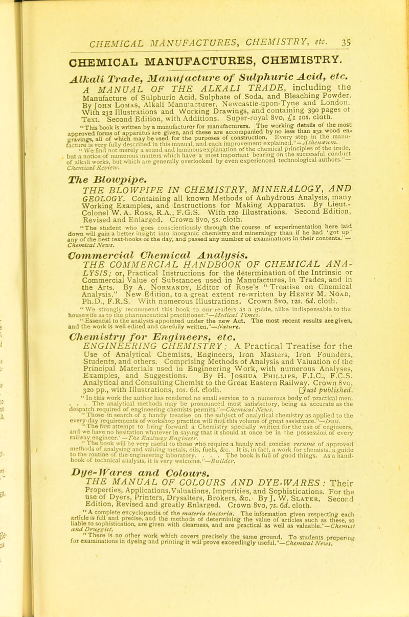 CHEMICAL MANUFACTURES, CHEMISTRY, etc. p CHEMICAL MANUFACTURES, CHEMISTRY. Alkali Trade, Manutactxire of Sulphitric Acid, etc. A MANUAL OF THE ALKALI TRADE, including the Manufacture of Sulphuric Acid. Sulphate of Soda, and Bleaching Powder. By John Lomas, Alkali Manuiacturer. Newcastle-upon-Tj-ne and London With 232 Illustrations and Working Drawings, and containing 390 pages ot Text. Second Edition, with Additions. Super-royal 8vo, £1 los. cloth. **This book is written by a manufacturer for manufacturers. The working details of the most aoDroved forms of apparatus are given, and these are accompanied by no less than 23a wood en- irravings, all of which may be used for the purposes of construction. Eyety step m the manu- ftcture is very fully described in this inanu.^l, and each improvement Q\\A:i\ned.''—‘ Atnen<iHfn. *• We find not merely a souiul and luminous explanation of the chemical principles of the trade, but a notice of numerous matters which have a most important bearing on the successful conduct of alkali works, but which are generally overlooked by even experienced technological authors. Chitnical Revictu. The Blowpipe. THE BLOWPIPE IN CHEMISTRY, MINERALOGY, AND GEOLOGY. Containing all known Methods of Anhydrous Analysis, many Working Examples, and Instructions for Making Apparatus. By Lieut.- Colonel W. A. Ross, R.A., F.G.S. With 120 Illustrations. Second Edition, Revised and Enlarged. Crown 8vo, 5s. cloth. The student who goes conscientiously through the course of experirnentation here iaid down will gain a better insight into inorganic chemistry and mineralogy than if he_ had ‘ got up ' any of the best text-books ot the day, and passed any number of examinations in their contents. — Chemical News. Commercial Chemical Analysis. THE COMMERCIAL HANDBOOK OF CHEMICAL ANA- LYSIS; or. Practical Instructions for the determination of the Intrinsic or Commercial Value of Substances used in Manufactures, in Trades, and in the Arts. By A. Normandy, Editor of Rose’s “Treatise on Chemical Analysis.” New Edition, to a great extent re-written by Henry M. Noad, Ph.D., F.R.S. With numerous Illustrations. Crown 8vo, 12s. 6d. cloth. We strongly recommend this book to our readers as a guide, alike indispensable to tire housewife as to the pharmaceutical practitioner.”—Medical Times.  Essential to the analysts appointed imder the new Act. The most recent results are given, and the work is well edited and carefully written.”—Nature. Chemistry for Enyineers, etc. ENGINEERING CHEMISTRY: A Practical Treatise for the Use of Analytical Chemists, Engineers, Iron Masters, Iron Founders, Students, and others. Comprising Methods of Analysis and Valuation of the Principal Materials used in Engineering Work, with numerous Analyses, Examples, and Suggestions. By H. Joshua Phillips, F.I.C., F.C.S. Analytical and Consulting Chemist to the Great Eastern Railway. Crown 8vo, 320 pp., with Illustrations, los. 6d. cloth. published. “ In this work the author has rendered no small service to a numerous body of practical men. . . . The analytical methods may be pronounced most satisfactory, being as accurate as the despatch required of engineering cliemists permits.—News, '• Those in search of a handy treatise on the subject of analytical chemistry as applied to the cvery-day requirements of workshop practice will find this volume of great assistance.■’—//*<?«. The first attempt to bring forward a Chemistry specially written for the use of engineers, ami we have no hesitation whatever in saying that it should at once be in the possession of every railway engineer.’ Railway En^ineey. The book will be very useful to those who require a handy and concise resume of approved methods of analysing anfl valuing metals, oils, fuels, «S:c. It Is, in fact, a work for chemists, a guide to the routine of the engineering laboratory. . . . The book is full of good things. As a hand* book of technical analysis, it is very welcome.— Dye-Wares and Colours. THE MANUAL OF COLOURS AND DYE-WARES : Their Properties, Applications, Valuations, Impurities, and Sophistications. For the use of Dyers, Printers, Drysalters, Brokers, &c. By J. W. Slater. Second Edition, Revised and greatly Enlarged. Crown 8vo, ys, 6d, cloth. ., V ^ complete encyclopredia of the materia tinctoria. The Information given respecting each artlaeis full and precise, and the methods of determining the value of articles such as these, so liable to sophistication, are given with clearness, and are practical as well as valuable. Chemist ana Drug^ut. “There is no other work which covers precisely the same ground. To students preparing for examinations m dyeing and printing it wiU prove exceedingly useful.—CArmtea/ News.