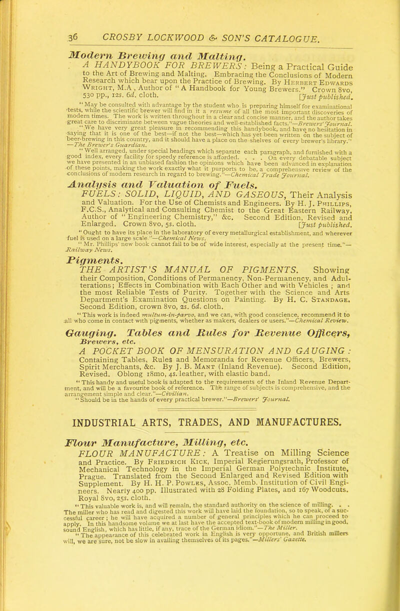 Modern Breiving and Malting. A HANDYBOOK FOR BREWERS: Being a Practical Guide ^ the Art of Brewing and Malting. Embracing the Conclusions of Modern Research which bear upon the Practice of Brewing. By Herbert Edwards Wright, M.A , Author of “ A Handbook for Young Brewers.’* Crown 8vo, 530 pp., 125. 6d. cloth. [Just published. May be consulted with advantage by the student who is preparing himself for examinational •tests, while the scientific brewer will find in it a resume of all the most important discoveries of modern times. The work is written throughout in a clear and concise manner, and the author takes great care to discriminate between vague theories and well-established ^diCX%:'^Brciuers'yournal “We have very great pleasure in recommending this handybook, and have no hesitation iii -saying that it is one of the best—if not the best—which has yet been written on the subject of beer-brewing m this country, and it should have a place on the shelves of every brewer’s library.” —The Bremer’s Guardian. ** “ Well arranged, under special headings which separate each paragraph, and furnished with a good index, every facility for speedy reference is afforded. ... On every debatable subject we have presented in an unbiased fashion the opinions which have been advanced in explanation of these points, making the work exactly what it purports to be, a comprehensive review of the conclusions of modem research in regard to brewing.'*—CAcwfra/ Trade Journal. Analysis and Valuation of Fuels. FUELS: SOLID, LIQUID, AND Gy4S£OC7S, Their Analysis and Valuation. For the Use of Chemists and Engineers. By H. J. Phillips, F.C.S., Analytical and Consulting Chemist to the Great Eastern Railway. Author of “ Engineering Chemistry,” &c. Second Edition, Revised and Enlarged. Crown 8vo, 5s. cloth. [just published. “ Ought to have its place in the laboratory of every metallurgical establishment, and wherever fuel is used on a large scale ”—Chetnical Nems. “Mr. Phillips’ new book cannot fail to be of wide interest, especially at the present time.”— B.ailzuay News. THE ARTIST'S MANUAL OF PIGMENTS. Showing their Composition, Conditions of Permanency, Non-Permanency, and Adul- terations; Effects in Combination with Each Other and with Vehicles ; anrt the most Reliable Tests of Purity. Together with the Science and Arts Department's Examination Questions on Painting. By H. C. Standage. Second Edition, crown 8vo, 2s. 6d. cloth. “This work is indeed multutfuift’parvo, and we can, with good conscience, recommend it to .all who come in contact with pigments, whether as makers, dealers or users.”—Chemical Review. Gauging. Tables and Buies for JRevenue Officers, Brewers, etc. A POCKET BOOK OF MENSURATION AND GAUGING : Containing Tables, Rules and Memoranda for Revenue OfiScers, Brewers, Spirit Merchants, &c. By J. B. Manx (Inland Revenue). Second Edition, Revised. Oblong i8mo, 4s. leather, with elastic band. “ This handy and useful book is adapted to the requirements of the Inland Revenue Depart- ment, and will be a favourite book of reference. The range of subjects is comprehensive, and tlie arrangement simple and dear.”—Civilian. “Should be in the hands of every practical brewer.”—Brewers' Journal. INDUSTRIAL ARTS, TRADES, AND MANUFACTURES. Flour Manufacture, ^Tilling, etc. FLOUR MANUFACTURE: A Treatise on Milling Science and Practice. By Friedrich Kick, Imperial Regierungsrath, Professor of Mechanical Technology in the Imperial German Polytechnic Institute, Prague. Translated from the Second Enlarged and Revised Edition with Supplement. By H. H. P. Powles, Assoc. Memb. Institution of Civil Engi- neers. Nearly 400 pp. Illustrated with 28 Folding Plates, and 167 Woodcuts. Royal 8vo, 25s. cloth. “ This Viiluable work is. and will remain, the standard authority on the science of milline. . . The miller v;ho has read and digested this work will have laid the foundation, so to speak, of a suc- cessful career ; he will have acquired a number of general principles which he can proceed to apply In this handsome volume we at l.ast have the accepted text-book of modem milling in good, sound English, which has little, if .any, tr.ace of the Germ,an idiom.''—TAc Miller.  The appearance of this celebr.ated work in English is very opportune, and British millers will, we are sure, not be slow in availing theuisclvcs of its pages.”—d/iVfcrx' Gazette.