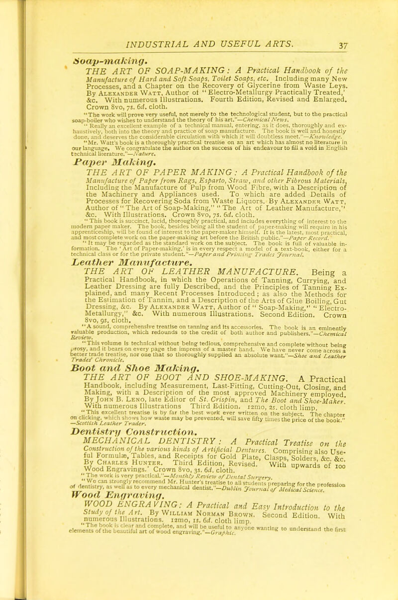 Hoap-making. THE ART OF SOAP-MAKING: A Practical Handbook of the Manufacture of Hard and Soft Soaps, Toilet Soaps, etc. Including many New Processes, and a Chapter on the Recovery of Glycerine from Waste Leys. By Alexander Watt, Author ot  Electro-Metallurgy Practically Treated,’ &c. With numerous Illustrations. Fourth Edition, Revised and Enlarged. Crown 8vo, ys. 6d. cloth, The work will prove very useful, not merely to the technological student, but to the practical soap-boiler who wishes to understand the theory of his art.”—Chemical Ne^s,  Really an e.xcellent example of a technical manual, entering, as it does, thoroughly and ex- haustively, 1x)th into the theorj* and practice of soap manufacture. The book is well and honestly done, and deserves the considerable circulation with which it will doubtless vnQQt.”—ICno7uledffe. Mr. Watt's book is a thoroughly practical treatise on an art which has almost no literature in our language. We congratulate the author on the success of his endeavour to fill a void in English technical literature.”—Nature* Paper 3Iaking. THE ART OF PAPER MAKING: A Practical Handbook of the Manufacture of Paper from Rags, Esparto, Straw, and other Fibrous Materials, Including the Manufacture of Pulp from Wood Fibre, with a Description of the Machinery and Appliances used. To which are added Details of Processes for Recovering Soda from Waste Liquors. By Alexandkr Watt, Author of ** The Art of Soap-Making, “ The Art of Leather Manufacture,’’ &c. With Illustrations. Crown 8vo, ys. 6d. cloth.  This book is succinct, lucid, thoroughly practical, and includes everything of interest to the modem paper maker. The book, besides being all the student of paper-making will require in his apprenticeship, will be found of interest to the paper-maker himself. It is the latest, most practical, .ind most complete work on the paper-making art before the British public.”—Papci Record.  It may be regarded as the standard work on the subject. The book is full of valuable in- formation, The ‘ Art of Paper-making,’ is in every respect a model of a text-book, either for a technical class or for the private student.—Paper and Priming Trades yournal. Leather 3Iannfactnre. THE ART OP LEATHER MANUFACTURE. Being a Practical Handbook, in which the Operations of Tanning, Currying, and Leather Dressing are fully Described, and the Principles of Tanning Ex- plained, and many Recent Processes Introduced; as also the Methods for the Estimation of Tannin, and a Description of the Arts of Glue Boiling, Gut Dressing, &c. By Alexander Watt, Author of “ Soap-Making,” Electro- Metallurgy,” &c. With numerous Illustrations. Second Edition. Crown 8vo, gs. cloth. •'Asound, comprehensive treatise on tanning and Its accessories. The book is an eminently valuable production, which redounds to the credit of both author and publishers.— RsTncw. This volume Is technical without being tedious, comprehensive and complete without being prosy, and it bears on every page the impress of a master hand. We have never come across a better trade treatise, nor one that so thoroughly supplied an absolute want.”—and Leather Traded Chronicle, Loot and Shoe 3Iaking. THE ART OF BOOT AND SHOE-MAKING. A Practical Handbook, including Measurement, Last-Fitting, Cutting-Out, Closing and Making, with a Description of the most approved Machinery employed By John B. Leno, late Editor of St. Crispin, and The Boot and Shoe-Maher With numerous Illustrations Third Edition, tamo, 2s. cloth limp. “ This excellent treatise is by far the best work ever written on the subject. The chapter on clicking, which shows how waste may be prevented, will save fifty times the price of the book  —Scottish Leather Trader. Lentifitrg Construction. MECHANICAL DENTISTRY : A Practical Treatise on the Construction of the various kinds of Artificial Dentttres. Comprising also Use- ful Formula, Tables, and Receipts for Gold Plate, Clasps Solders &c By Charles Hunter. Third Edition, Revised. With upward’s of loo Wood Engravings.- Crown 8vo, 3s. 6d. clith, upwards ot 100 The work is very practical.’—Afoin'/ify Review of Dental Surg-ery We can strongly recommend Mr. Hunter's treatise to all students preparing for the nrofesslon o^entistry, as welTas to every mechanical dentist. ”-f)«W,’« 7ournalof Medical S^ena Wood Engraving. WOOD ENGRAVING; A Practical and Easy Introduction to the Study of the Art. By VdiLLiAis Norman Brown. Second Edition With numerous Illustrations. i2mo, is. 6if. cloth limp union, wicn - -‘'-tand the first