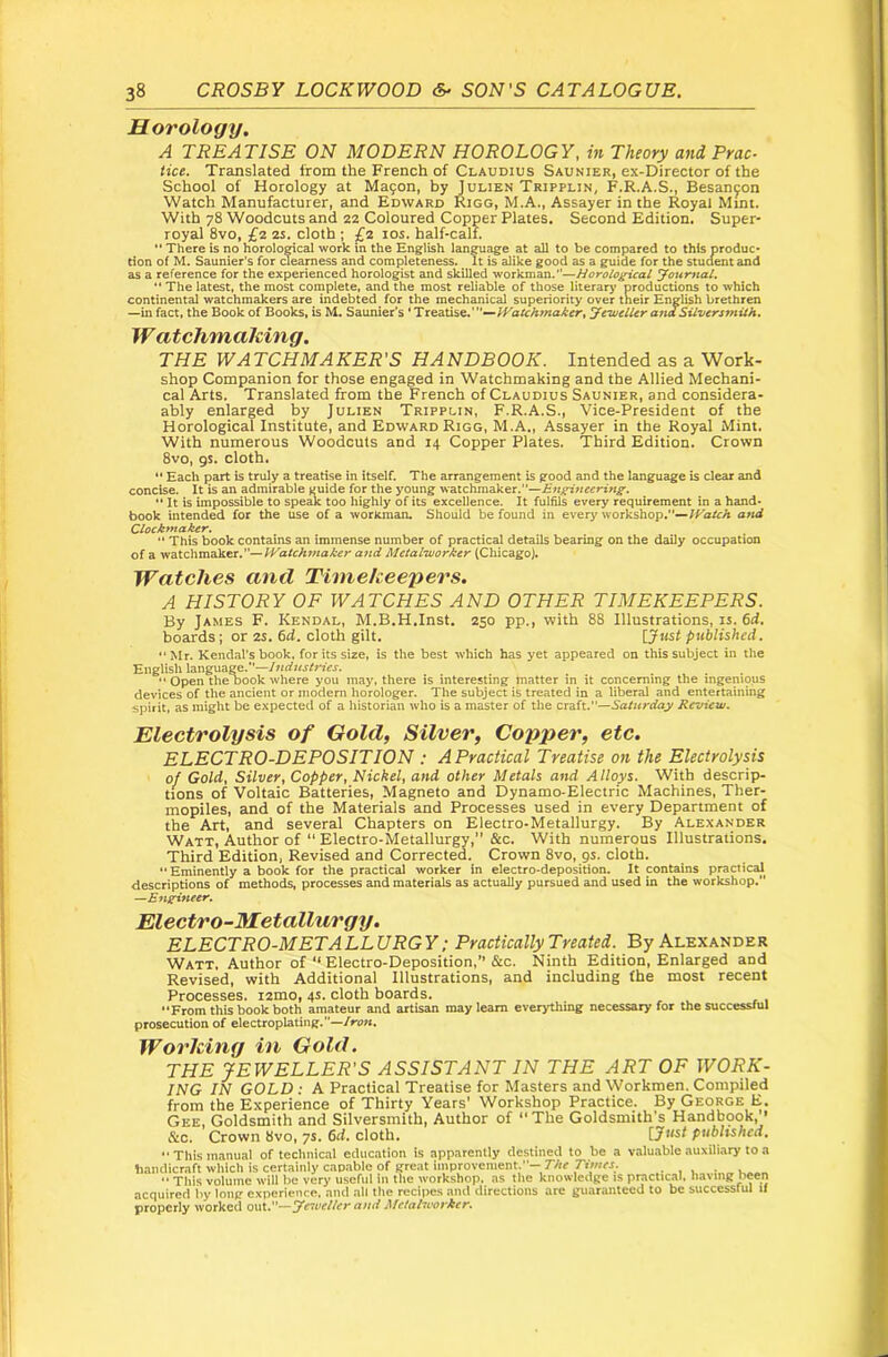 Horology. A TREATISE ON MODERN HOROLOGY, in Theory and Prac- tice. Translated from the French of Claudius Saunter, ex-Director of the School of Horology at Ma9on, by Julien Tripplin^ F.R.A.S., Besancon Watch Manufacturer, and Edward Rigg, M.A., Assayer in the Royal Mint. With 78 Woodcuts and 22 Coloured Copper Plates. Second Edition, Super- royal 8vo, £2 2S. cloth ; £2 10s. half-calf. There is no horoloOTcal work in the English langu^e at all to be compared to this produc- tion of M. Saunier's for clearness and completeness. It is alike good as a guide for the stuaent and as a reference for the experienced horologist and skilled workman.”—Horological youmal, “ The latest, the most complete, and the most reliable of those literary productions to which continental watchmakers are indebted for the mechanical superiority over their English brethren —in fact, the Book of Books, is M. Saunier's ‘Treatise.’”—yewelUr andSiLvcrsmiih* Watchmaking. THE WATCHMAKER'S HANDBOOK. Intended as a Work- shop Companion for those engaged in Watchmaking and the Allied Mechani- cal Arts. Translated from the French of Claudius Saunier, and considera- ably enlarged by Julien Tripplin, F.R.A.S., Vice-President of the Horological Institute, and Edward Rigg, M.A., Assayer in the Royal Mint. With numerous Woodcuts and 14 Copper Plates. Third Edition. Crown 8vo, 9$. cloth, “ Each part is truly a treatise in itself. The arrangement is good and the language is clear and concise. It is an admirable yuide for the young watchmaker.”—Bn^neering. It is impossible to speak too highly of its excellence. It fulfils every requirement in a hand- book intended for the use of a woricman. Should be found in every workshop.—and Clocktnaker, •* This book contains an immense number of practical details bearing on the daily occupation of a watchmaker.”—and Metalworker (Chicago). Watches and Timekeepers. A HISTORY OF WATCHES AND OTHER TIMEKEEPERS. By James F. Kendal, M.B.H.Inst. 250 pp., with 88 Illustrations, is. Gd. boards; or 2S. Grf. cloth gilt. \Just published, •' Mr. Kendal’s book, for its size, is the best which has yet appeared on this subject in tlie English language.— “ Open the book where you may, there is interesting matter in it concerning the mgemous devices of the ancient or modern horologer. The subject is treated in a liberal and entertaining spirit, as might be expected of a historian who is a master of the craft.—Saturday Bevt'ew. Electrolysis of Gold, Silver, Copper, etc. ELECTRO-DEPOSITION : A Practical Treatise on the Electrolysis of Gold, Silver, Copper, Nickel, and other Metals and Alloys. With descrip- tions of Voltaic Batteries, Magneto and Dynamo-Electric Machines, Ther- mopiles, and of the Materials and Processes used in every Department of the Art, and several Chapters on Electro-Metallurgy. By Alexander Watt, Author of “ Electro-Metallurgy,” &c. With numerous Illustrations. Third Edition, Revised and Corrected. Crown 8vo, gs. cloth. “ Eminently a book for the practical worker in electro-deposition. It contains practical descriptions of methods, processes and materials as actually pursued and used in the workshop. —Engineer. Electro-Metallurgy. ELECTRO-METALL URG Y; Practically Treated. By Alexander Watt. Author of‘‘Electro-Deposition,” &c. Ninth Edition, Enlarged and Revised, with Additional Illustrations, and including the most recent Processes, izmo, 4s. cloth boards. ‘‘From this book both amateur and artisan may learn everything necessary for the successful prosecution of electroplating.”—/now. Working in Gold. THE JEWELLER'S ASSISTANT IN THE ART OF WORK- ING IN GOLD : A Practical Treatise for Masters and Workmen. Compiled from the Experience of Thirty Years’ Workshop Practice. By George E. Gee, Goldsmith and Silversmith, Author of ‘‘The Goldsmith's Handbook,’’ &c. Crown 8vo, ys. 6d. cloth. ijnst published. “ This manual of technical education is apparently destined to be a valuable auxiliary to a liamlicraft which is certainly cap.able of great improvement.—r/« , , ■ „ ,  Tliis volume will l>e very useful in the workshop, as tlie knowledge is practical, liavmg ticen acquired liy long experience, and all the recipes and directions are guaranteed to be successful 11 properly worked out.—Tewe/ter ami Metalworker.