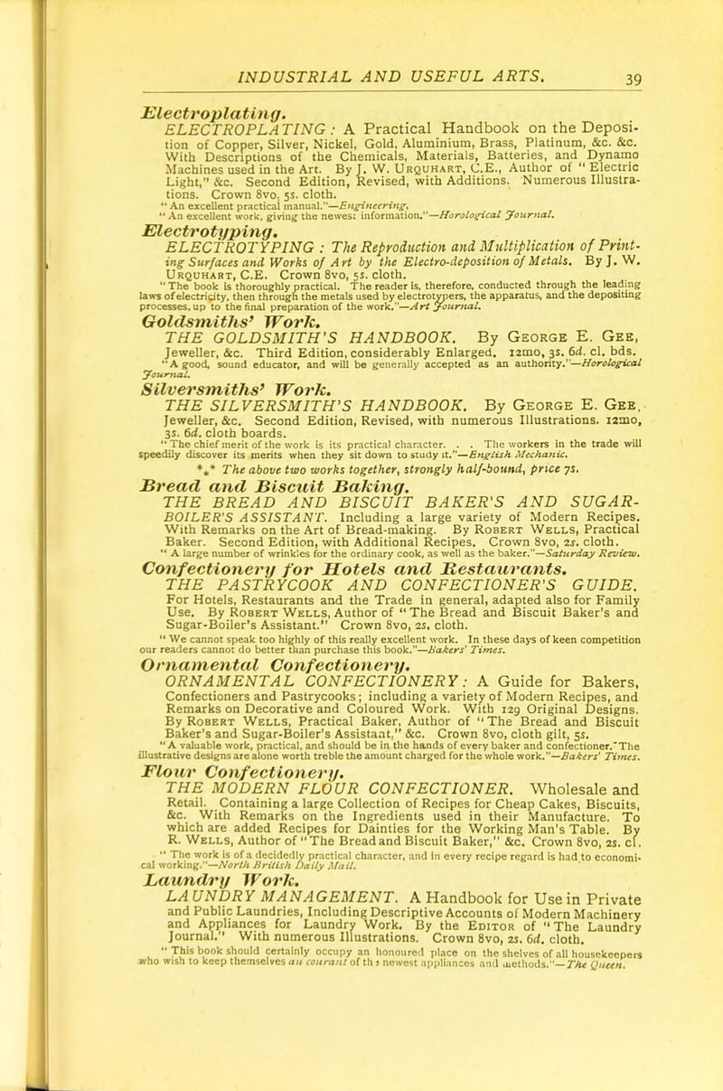 Electroplating. ELECTROPLA TING ; A Practical Handbook on the Deposi- tion of Copper, Silver, Nickel, Gold, Aluminium, Brass, Platinum, &c. &c. With Descriptions of the Chemicals, Materials, Batteries, and Dynamo Machines used in the Art. By I. W. Urquhart, C.E., Author of “ Electric Light,’’ &c. Second Edition, Revised, with Additions. Numerous Illustra- tions. Crown 8vo, 5s. cloth. “ An excellent practical manual.”—Engintering^ “ An excellent work, giving the newes: information,”—Horological yonrnaU Electrotyping, ELECTROTYPING : The Reproduction and Multiplication of Print- ing Surfaces and Works of Art by the Electro-deposition of Metals. By J, W, Urquhart, C.E. Crown 8vo, 5s. cloth. The book is thoroughly practical. The reader is, therefore, conducted through the leading laws of electricity, then through the metals used by electroliers, the apparatus, and the depositing processes, up to the final preparation of the 'NOxV.—Art youmal. Goldsmiths’ Work. THE GOLDSMITH'S HANDBOOK. By George E. Gee, Jeweller, &c. Third Edition, considerably Enlarged. lamo, 3s. 6d. cl. bds. A good, sound educator, and will be generally accepted as an authority.”—Horological youmal. Silversmiths’ Work. THE SILVERSMITH'S HANDBOOK. By George E. Gee, Jeweller, &c. Second Edition, Revised, with numerous Illustrations. lamo, 3S. 6d. cloth boards. '* The chief merit of the work is its practical character. . . The workers in the trade will speedily discover its merits when they sit down to study it.—English Mechanic, '** The above two works together, strongly half-bound, price 7s. Bread and Biscuit Baking. THE BREAD AND BISCUIT BAKER'S AND SUGAR- BOILER'S ASSISTANT. Including a large variety of Modern Recipes. With Remarks on the Art of Bread-making. By Robert Wells, Practical Baker. Second Edition, with Additional Recipes. Crown 8vo, 2j. cloth. “ A large number of wrinkles for the ordinary cook, as well as the baker.”—Saturday Review, Confectionery for Motels and Restaurants. THE PASTRYCOOK AND CONFECTIONER'S GUIDE. For Hotels, Restaurants and the Trade in general, adapted also for Family Use. By Robert Wells, Author of “ The Bread and Biscuit Baker’s and Sugar-Boiler’s Assistant.” Crown 8vo, 2s. cloth. “ We cannot speak too highly of this really excellent work. In these days of keen competition our readers cannot do better than purchase this book.—Bakers' Times. Ornamental Confectionery. ORNAMENTAL CONFECTIONERY: A Guide for Bakers, Confectioners and Pastrycooks; including a variety of Modern Recipes, and Remarks on Decorative and Coloured Work. With 129 Original Designs. By Robert Wells, Practical Baker, Author of ” The Bread and Biscuit Baker’s and Sugar-Boiler’s Assistant,” &c. Crown 8vo, cloth gilt, 5s.  A valuable work, practical, and should be in the hands of every baker and confectioner.’The illustrative designs are alone worth treble the amount charged for the whole wotk,—Bakers' Times. Flour Confectionery. THE MODERN FLOUR CONFECTIONER. Wholesale and Retail. Containing a large Collection of Recipes for Cheap Cakes, Biscuits, &c. With Remarks on the Ingredients used in their Manufacture, ro which are added Recipes for Dainties for the Working Man's Table. By R. Wells, Author of “The Bread and Biscuit Baker,” &c. Crown 8vo, 2s. cl. •' The work is of a decidedly practical character, and in every recipe regard is had to economi- cal working.—Aer-M British Daily Mail. Laundry Work. LAUNDRY MANAGEMENT. A Handbook for Use in Private and Public Laundries, Including Descriptive Accounts of Modern Machinery and Appliances for Laundry Work. By the Editor of “The Laundry Journal.” With numerous Illustrations. Crown 8vo, zs. 6d. cloth.  This book should certainly occupy an honoured place on the shelves of all housekeepers who wish to keep themselves au courant of th t newest appliances and lucthods.—Queen.