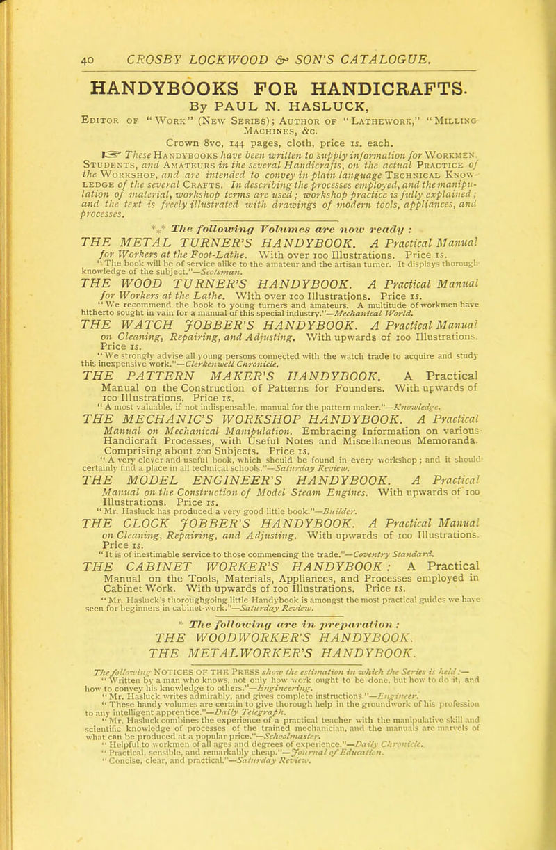 HANDYBOOKS FOR HANDICRAFTS. By PAUL N. HASLUCK, Editor of “Work” (New Series); Author of “Lathework,” “Milling- Machines, &c. Crown 8vo, 144 pages, cloth, price is. each. IS” T/icse Handvbooks have been written to supply information /or Workmen. Students, and Amateurs in the several Handicrafts, on the actual Practice of the Workshop, and are intended to convey in plain language Technical Know- ledge of the several Crafts. In describing the processes employed, and themanipu- lation of material, worhshop terms are used; workshop practice is fully explained; and the text is freely illustrated with drawings of modern tools, appliances, and processes. The following Volumes are now ready : THE METAL TURNER’S HANDYBOOK. A Practical Manual for Workers at the Foot-Lathe. With over 100 Illustrations. Price is. “ The book will be of service alike to the amateur and the artisan turner. It displays thorough knowledge of the subject.”—Scotsman. THE WOOD TURNER’S HANDYBOOK. A Practical Manual for Workers at the Lathe. With over ico Illustrations. Price is. **We recommend the book to young turners and amateurs. A multitude of workmen have hitherto sought in vain for a manual of this special industry.—Mechafiical World, THE WATCH JOBBER’S HANDYBOOK. A Practical Manual on Cleaning, Repairing, and Adjusting. With upwards of 100 Illustrations. Price IS.  We strongly advise all young persons connected with the watch trade to acquire and study this inexpensive work.”—ClerJken-weU Chro7iicU. THE PATTERN MAKER'S HANDYBOOK. A Practical Manual on the Construction of Patterns for Founders. With upwards of ICO Illustrations. Price is. “ A most valuable, if not indispensable, manual for the pattern maker.”—Knowledge. THE MECHANIC’S WORKSHOP HANDYBOOK. A Practical Manual on Mechanical Manipulation. Embracing Information on various Handicraft Processes, with Useful Notes and Miscellaneous Memoranda. Comprising about 200 Subjects. Price is. “ A very- clever and useful book, which should be found in every workshop ; and it should' certainly find a place in all technical schools.”—Saturday Review. THE MODEL ENGINEER'S HANDYBOOK. A Practical Manual on the Construction of Model Steam Engines. With upwards of 100 Illustrations. Price is. “ Mr. Hasluck has produced a very good little book.”—Builder. THE CLOCK JOBBER'S HANDYBOOK. A Practical Mamtal on Cleaning, Repairing, and Adjusting. With upiwards of 100 Illustrations. Price IS. “ It is of inestimable service to those commencing the trade.”—Carventry Standard. THE CABINET WORKER^S HANDYBOOK: A Practical Manual on the Tools, Materials, Appliances, and Processes employed in Cabinet Work. With upwards of loo Illustrations. Price is. “ Mr. Hasluck's thoroughgoing little Handybook is amongst the most practical guides we have- seen for beginners in cabinet-work.”—Saturday Revieiv. The foUoiving are in pvejniraUon : THE WOODWORKER'S HANDYBOOK. THE METALWORKER'S HANDYBOOK. The following NOTICES OF THE PRESS show the estimation in which the Series is held:— ” Written by a man who knows, not only how work ought to be done, but liow to do it. and how to convey his knowledge to otliers.”—hngineeHng. “ Mr. Hasluck writes admirably, and gives complete instructions.”— “ These handy volumes are certain to give thorough help in the gioundwork of his profession to any intelligent apprentice.”—Drtify Telegraph. “ Mr. Hasluck combines tlie experience of a practical teacher with the manipulative skill and scientific knowledge of processes of the trained mechanician, and the manuals arc marvels of whnt can be produced at a popular price.”—Schoolmaster, “ Helpful to workmen of all ages and degrees of experience.”—Daf/j* Chronicle.  Practical, sensible, and remarkably cheap.”—fournal of Education. ” Concise, clear, and practical.”—Review.