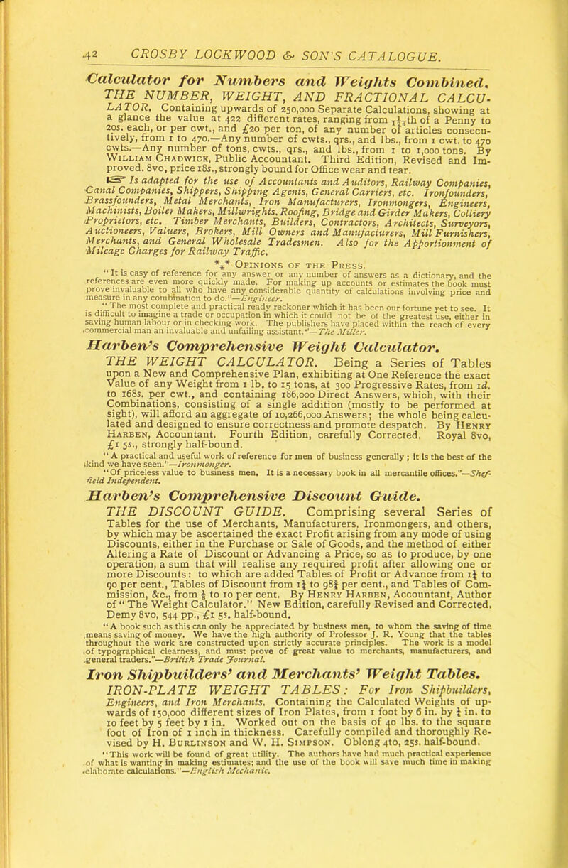 Calculator for Numbers and Weights Combined. THE NUMBER, WEIGHT, AND FRACTIONAL CALCU- LATOR, Containing upwards of 250,000 Separate Calculations, showing at a glance the value at 422 diflerent rates, ranging from j^th of a Penny to 20s. each, or per cwt,, and £20 per ton, of any number of articles consecu- tively, from I to 470.—Any number of cwts., qrs., and lbs., from i cwt. to 470 cwts.—Any number of tons, cwts., qrs., and lbs., from i to 1,000 tons. By William Chadwick, Public Accountant. Third Edition, Revised and Im- proved. 8vo, price 18s., strongly bound for Office wear and tear. Is adapted for the use of Accountants and Auditoys, Railway Companies, Canal Companies, Shippers, Shipping Agents, General Carriers, etc. Iron/ounders, £ya.ssfounderSf Metal Merchants^ lyon Manufactureys, lyontnongeys^ Kngineeyz, Machinists, Boiler Makers, Millwrights. Roofing, Bridge and Girder Makers, Colliery iProprietors, etc. Timber Merchants, Builders, Contractors, Architects, Surveyors, A uctioneers. Valuers, Brokers, Mill Owners and Manufacturers, Mill Furnishers, Merchants, and General Wholesale Tradesmen. Also for the Apportionment of Mileage Charges for Railway Traffic, Opinions of the Press. “ It is easy of reference for any answer or any number of answers as a dictionary, and the references are even more quickly made. For making up accounts or estimates the book must prove invaluable to all who have any considerable quantity of caliulations involvmg price and measure m any combination to do.— • most complete and practical ready reckoner which it has been our fortune yet to see. It IS difficult to imagine a trade or occupation in which it could not be of the greatest use, either in saving human labour or in checking work. The publishers have placed withm the reach of every .commercial man an invaluable and unfailing assistant.'—r/ir Miller. Harben’s Comprehensive Weight Ccdculator. THE WEIGHT CALCULATOR. Being a Series of Tables upon a New and Comprehensive Plan, exhibiting at One Reference the exact Value of any Weight from i lb. to 15 tons, at 300 Progressive Rates, from id. to i68s. per cwt., and containing 186,000 Direct Answers, which, with their Combinations, consisting of a single addition (mostly to be performed at sight), will afford an aggregate of 10,266,000 Answers; the whole being calcu- lated and designed to ensure correctness and promote despatch. By Henry Harben, Accountant. Fourth Edition, carefully Corrected. Royal 8vo, £1 5s., strongly half-bound.  A practical and useful work of reference for men of business generally j it is the best of the ikind we have seen.”—Ironmonger. “Of priceless value to business men. It is a necessary book in all mercantile offices.”— deld Independent, Marben’s Comprehensive Discount Guide. THE DISCOUNT GUIDE. Comprising several Series of Tables for the use of Merchants, Manufacturers, Ironmongers, and others, by which may be ascertained the exact Profit arising from any mode of using Discounts, either in the Purchase or Sale of Goods, and the method of either Altering a Rate of Discount or Advancing a Price, so as to produce, by one operation, a sum that will realise any required profit after allowing one or more Discounts: to which are added Tables of Profit or Advance from ij to qo per cent.. Tables of Discount from ij to gSf per cent., and Tables of Com- mission, &C.J from ^ to 10 per cent. By Henry Harben, Accountant, Author of “The Weight Calculator.” New Edition, carefully Revised and Corrected. Demy 8vo, 544 pp., £1 5s, half-bound. “ A book such as this can only be appreciated by business men, to whom the saving of time .means saving of money. We have the nigh authority of Professor J. R. Young that the tables throughout the work are constructed upon strictly accurate principles. The work is a model .of typographical clearness, and must prove of great value to merchants, manufacturers, and .general traders.”—British Trade yoicmal. Iron Shipbuilders’ and Merchants’ Weight Tables. IRON-PLATE WEIGHT TABLES: For Iron Shipbuilders, Engineers, and Iron Merchants. Containing the Calculated Weights of up- wards of 150,000 difierent sizes of Iron Plates, from i foot by 6 in. by i in. to 10 feet by 5 feet by i in. Worked out on the basis of 40 lbs. to the square foot of Iron of i inch in thickness. Carefully compileo and thoroughly Re- vised by H. Burlinson and W. H. Simpson. Oblong 4to, 25s. half-bound. This work will be found of great utility. The authors have had much practical experience of what is wanting in making estimates; and the use of the book will save much time iu making .elaborate calculations.—linglish Mechanic.