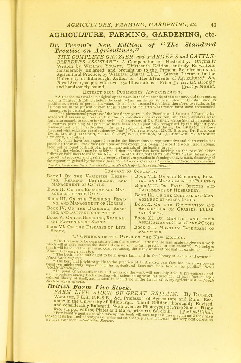 AGRICULTURE, FARMING, GARDENING, etc. Dr. Fream’s Neiv Edition of The Standard Treatise on Agriculture.” THE COMPLETE GRAZIER, and FARMER’S and CATTLE- BREEDER'S ASSISTANT: A Compendium of Husbandry. Originally Written by William Youatt. Thirteenth Edition, entirely _ Re-written, considerably Enlarged, and brought up to the Present Requirements of Agricultural Practice, by William Fream, LL.D., Steven Lecturer in the University of Edinburgh, Author of “The Elements of Agriculture, &c. Royal 8vo, i,ioo pp., with over 450 Illustrations. Price £i its. 64. strongly and handsomely bound. {.Jnst published. Extract from Publishers' Advertisement. “ A treatise that made its original appearance in the first decade of the century, and that enters upon its Thirteenth Edition before the century has run its course, has undoubtedly established its position as a work of permanent value. It has been deemed expedient, therefore, to retain, as far Its possible, in the present edition those features of Youatt’s Work which must have commended themselves to general approval. “ The phenomenal progress of the last dozen ye.ars in the Practice and Science of Farming has rendered it necessary, however, that the volume should be re-written, and the publishers were fortunate enough to secure for the revision the services of Dr. FREAM, whose high attainments in .all matters pertaining to agriculture have been so emphatically recognised by the highest pro- fessional and official authorities. In carrying out his editorial duties. Dr. FREAM has been favoured with valuable contributions by Prof. J. WORTLEY AXE, Mr. E. BROWN, Dr. BERNARD Dyer, Mr. w. j. Malden, Mr. R. H. Rew, Prof. Sheldon, Mr. J. Sinclair, Mr. Sanders Spencer, and others. ** No pains have been spared to make the illustrations as representative and characteristic as possible ; those of Live Stock (with one or two exceptions) being new to the work ; and amongst them will be found portraits of prize-winning animals of the leading breeds, ** On the whole, it may be safely said that no effort has been lacking on the part of either Editor or Publishers to make this New Edition of ‘ The COMPLETE GRAZIER ’ a faithful mirror of .agricultural^ progress and a reliable record of modem practice in farming, and, as such, deserving of the reputation gained by the work {vide Mark Lane Express') as ‘ a treatise luhich will remain a standard -work on the subject as louff- as British azricultnre Summary of Contents. Book I. On the Varieties, Breed- ing, Rearing, Fattening, and .Management of Cattle. Book II. On the Economy and Man- agement OF THE Dairy. Book III. On the Breeding, Rear- ing, and Management of Horses. Book IV. On the Breeding, Rear- ing, and Fattening of Sheep. Book V. On the Breeding, Rearing, AND Fattening of Swine. Book VI. On the Diseases of Live Stock. Book VII. On the Breeding, Rear- ing, AND Management of Poultry. Book VIII. On Farm Offices and Implements of Husbandry. Book IX. On the Culture and Man- agement OF Grass Lands. Book X. On the Cultivation and Application of Grasses, Pulse, AND Roots. Book XL On Manures and their Application toGrass Land&Crops Book XII. Monthly Calendars of Farmwork. *** Opinions of the Press on the New Edition. V i ^r,-, FfCAm is to be congratulated on the successful attempt he has made to give us a work of the farm practice of the country. We believe February'^ th 8* compeer among the many works at present in existence. T/te Mark^La>!f^ptuT of every land owner.— practice of husbandry, one that has no sunerior—no say-among the agricultural literature now before the publi?.-ifzff’x unin,.e2vfc?.'''‘ exhaustiveness and accuracy the work will certainly hold a pre eminent and cultlirif among books dealing with scientific agricultural practice. It is*, in fact, an agri- Briiui IfgHLun'^f!’ “ **‘*'*‘* * **'“ agriculturist.- N^t/i British Farm Live Stock. FARM LIVE STOCK OF GREAT BRITAIN. By Robert &c., Professor of Agriculture and Rural Eco- Id Edinburgh. Third Edition, thoroughly Revised