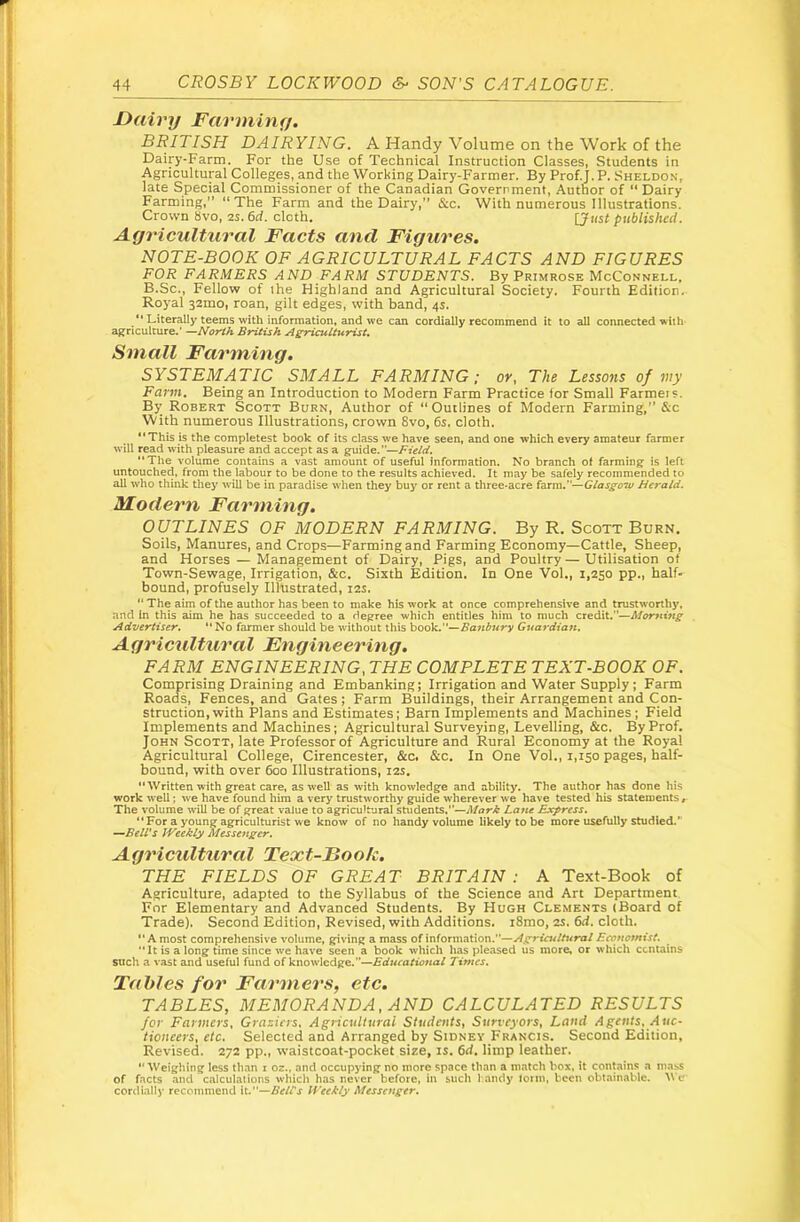 Dairy Farminy. BRITISH DAIRYING. A Handy Volume on the Work of the Dairy-Farm. For the Use of Technical Instruction Classes, Students in Agricultural Colleges, and the Working Dairy-Farmer. By Prof. j. P. Sheldo.n, late Special Commissioner of the Canadian Goverrment, Author of  Dairy Farming,” “The Farm and the Dairy,” &c. With numerous Illustrations. Crown 8vo, 2S. 6d. cloth. [Just published. Agricultural Facts and Figures. NOTE-BOOK OF AGRICULTURAL FACTS AND FIGURES FOR FARMERS AND FARM STUDENTS. By Primrose McConnell. B.Sc., Fellow of the Highland and Agricultural Society. Fourth Edition. Royal 32mo, roan, gilt edges, with band, 4s. “ Literally teems with information, and we can cordially recommend it to all connected with agriculture.' •-North British A^culturist. Small Farming. SYSTEMATIC SMALL FARMING; ov, The Lessons 0/my Farm, Being an Introduction to Modern Farm Practice for Small Farmer ?. By Robert Scott Burn, Author of “Outlines of Modern Farming,” &c With numerous Illustrations, crown 8vo, 6s. cloth. “This is the completest book of its class we have seen, and one which every amateur farmer will read with pleasure and accept as a guide.—Field. “The volume contains a vast amount of useful information. No branch ot farming is left untouched, from the labour to be done to the results achieved. It may be safely recommended to all who think they will be in paradise when they buy or rent a three-acre farm.—Glasgoiu Herald. ALodern Farming. OUTLINES OF MODERN FARMING. By R. Scott Burn. Soils, Manures, and Crops—Farming and Farming Economy—Cattle, Sheep, and Horses — Management of Dairy, Pigs, and Poultry — Utilisation of Town-Sewage, Irrigation, &c. Sixth Edition. In One Vol., 1,250 pp., half- bound, profusely Illustrated, 12s. “ The aim of the author has been to make his work at once comprehensive and trustworthy, and In this aim he has succeeded to a degree which entitles him to much credit.—Morning Advertiser. “ No farmer should be without this \>QQk..^Banbury Guardian. Agricultural Engineering. FARM ENGINEERING, THE COMPLETE TEXT-BOOK OF. Comprising Draining and Embanking; Irrigation and Water Supply; Farm Roads, Fences, and Gates; Farm Buildings, their Arrangement and Con- struction, with Plans and Estimates; Barn Implements and Machines; Field Implements and Machines; Agricultural Surveying, Levelling, &c. By Prof. John Scott, late Professor of Agriculture and Rural Economy at the Royal Agricultural College, Cirencester, &c. &c. In One Vol., 1,150 pages, half- bound, with over 600 Illustrations, 12s. “Written with great care, as well as with knowledge and ability. The author has done his work well; we have found him a very trustworthy guide wherever we have tested his statements , The volume \vill be of great value to agricultural students,’’—Lane Express. “ For a young agriculturist we know of no handy volume likely to be more usefully studied.” —BelVs Weekly Messenger. Agricidtural Text-Book. THE FIELDS OF GREAT BRITAIN: A Text-Book of Agriculture, adapted to the Syllabus of the Science and Art Department For Elementary and Advanced Students. By Hugh Clements (Board of Trade). Second Edition, Revised, with Additions. i8mo, 25. 6d. cloth. “ A most comprehensive volume, giving a mass of information.—Agricultural Economist. “It is a long time since we have seen a book which has pleased us more, or which contains such a vast and useful fund of knowledge.—Frfwcaftowa/ Times. Tables for Farmers, etc. TABLES, MEMORANDA, AND CALCULATED RESULTS for Fanners, Graziers. Agriculttirai Students^ Surveyors, Land Agents, Auc- tioneers, etc. Selected and Arranged by Sidney Francis. Second Edition, Revised. 272 pp., waistcoat-pocket size, is. 6d. limp leather. “Weighing less than i oz., and occupying no more space than a match box. it contains a mass of facts and calculations which has never before, in such 1 andy lonn, been obtainable, ^\■e' cordially recommend W'—Belts Weekly Afessenger.
