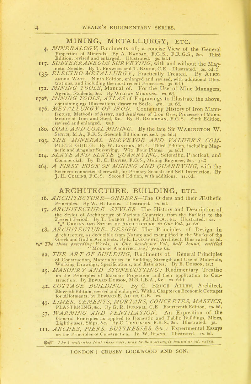 MINING, METALLURGY, ETC. 4. MINERALOGY, Rudiments of; a concise View of the General Properties of Minerals. By A. Ramsay, F.G.S., F.R.G.S., &c. Third Edition, revised and enlarged. Illustrated. 3s. 6d.t 117. SUB'JERRANEOUS SUR VE YJNG, with and without the Mag- netic Needle. By T. Fhnwick and T. Baker, C.E. Illustrated. 2s. 6d. t 135* ELECTRO-ME7ALLURG Y; Practically Treated. By Alex- ander Watt. Ninth Edition, enlarged and revised, with additional Illus- trations, and including the most recent Processes. 3s. 6d.J 172. MINING TOOLS, Manual of. For the Use of Mine Managers, Agents, Students, &c. By William Morgans. 2s. 6d. 172*. MINING TOOLS, ATLAS of Engravings to Illustrate the above, cqntaining 235 Illustrations, drawn to Scale. 4to. 4s. 6d. 176. METALLURGY OF IRON. Containing History of Iron Manu- facture, Methods of Assay, and Analyses of Iron Ores, Processes of Manu- facture of Iron and Steel, 8tc. By H. Baukrman, F.G..S. Sixth Edition, revised and enlarged. 5s.J 180. COAL AND COAL MINING. By the late Sir Warington W. Smyth, M.A., F.R.S. Seventh Edition, revised. 3s. 6d.t 195. THE MINERAL SURVEYOR AND VALUER'S COM. Pl.KTE GUIDE. By W. Lintrrn, M.E. Third Edition, including Mag- netic and Angular .Surveying. With Four Plates. 3s. 6d.t 214. SLATE AND SLATE ^t/<4A’/t’F/A(?, Scientific, Practical, and Commercial. By D. C. Davies, F.G..S., Mining Engineer, 8ic. 3s.t 264. A FIRST BOOK OF MINING AND QUARRYING, with the Sciences connected therewith, for Primary .Schools and Self Instruction. By J. H. Collins, F.G.S. Second Edition, with additions, is. 6d. ARCHITECTURE, BUILDING, ETC. 16, ARCHITECTURE—ORDERS—The Orders and their .Esthetic Principles. By W. H. Leeds. Illustrated, is. 6d. 17. ARCHITECTURE—ST YLES—The History and Description of the Styles of Architecture of Various Countries, from the Earliest to tha Present Period. By T. Talbot Bury, F.K.I.B.A., &c. Illustrated. 2s. *„* Ordi rs and .Styles of Architfcturr, in One Vol., ^s.bd. iS. ARCHIT ECTURE—DESIGN—The Principles of De.sign in Architecture, as deducible from Nature and exemplified in the Works of the Greek and GotliicArchitects. By E. L. Garrett, An hitect. Illustrated. 2s.6d. The three preceding' Worhs, tn One handsotne Vol., hal/ bound, entitled “ Modern Architecturr,” price 6s. 22. THE ART OF BUILDING, Rudiments of. General Principles of Construction, Materials useil in Building, Strength and Use ol Ma.enals, Working Drawings, Specifications, and Estimates. By E. Dobson. 2s.t 25. MASONRY AND STONECUTTING: Rudimentary Treatise on the Principles of Masonic Projection and their application to Con- struction. By Edward Dobson, M.K.I.B.A., &c. 2s. 6d.t 42. COTTAGE BUILDING. By C. Bruce Allen, Architect Eleventh Edition, revised and enlarged. V'^ith a Chapter on Economic Cottages ior Allotments, by Edward E. Alli n, C.E. 2s. 45. LIMES, CEMENTS, MORTARS, CONCRETES, MASTICS, PLAS'l EKING, &C. By G. R. Burnell, C.E Fourteenth Edition, is. bd. S7. WARMING AND VENTILATION. An Exposition of the General Principles as applied to 1 lomestic and Public Buildings, hlines, Lighthouses, Ships, Stc. By C. T omlinson, F.K,S., &c. Illustrated, 3s. III. ARCHES, TIERS, BUTTRESSES ^c.: Experimental Essays on the Prinripti's 01 (‘on.iriiction. B' W. Bland, lllu.strated. is. 6d. 1 hr t imfutitrs fhnf these 7t>/s. ntoy he him snonyty hvunn ut t'd. extra.