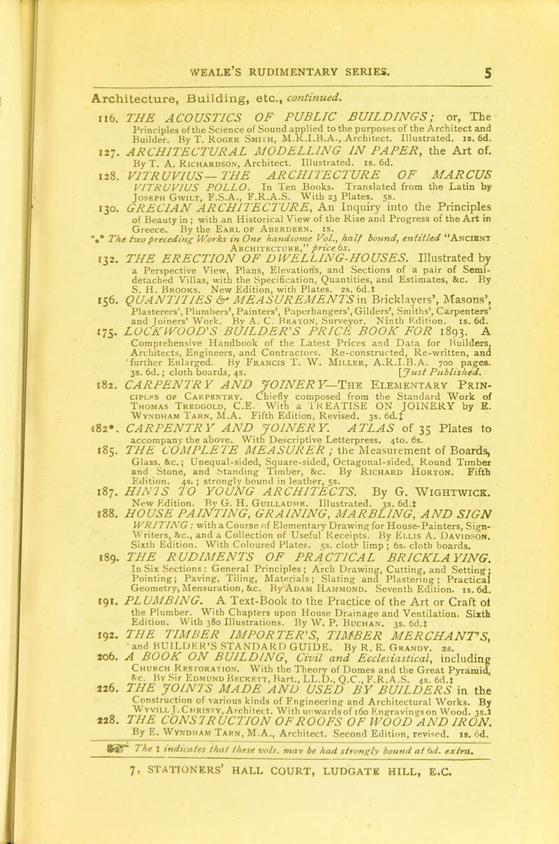 Architecture, Building, etc., continued. 116. THE ACOUSTICS OF PUBLIC BUILDINGS; or, The Principles of the Science of Sound applied to the purposes of the Architect and Builder. By T. Roger .Smiih, M.R.I.B.A., Architect. Illustrated, is. 6d. 127. ARCHITECTURAL MODELLING IN PAPER, the Art of. By T. A. Richardson, Architect. Illustrated, is. 6d. 128. VITRUVIUS—THE ARCHITECTURE OF MARCUS VITRUVIUS POLLO. In Ten Books. Translated from the Latin by Joseph Gwilt, F.S.A., F.R.A.S. With 23 Plates. 5s. 130. GRECIAN ARCHITECTURE, An Inquiry into the Principles of Beauty in ; with an Historical View of the Rise and Progress of the Art in Greece. By the Earl of Aberdeen, is. The two preceding IVorks in One handsome Vol,, half bound, entitled **Ancibnt Architecture,” price ts. 132. THE ERECTION OF DWELLING-HOUSES. Illustrated by a Perspective View, Plans, Elevations, and Sections of a pair of Semi- detached Villas, with the Specification, Quantities, and Estimates, &c. By S. H. Brooks. New Edition, with Plates. 2s. 6d.t 156. QUANTnlES ^ AIEASUREMENTS in Bricklayers’, Masons’, Plasterers’, Plumbers’, Painters’, P.apurhangers’, Gilders’, Smiths’, Carpenters’ and joiners’ Work. Bv A. C. Beaton, Surveyor. Ninth Edition, is. 6d. 175. LOCH WOOD’S BUILDER’S PRICE BOOK FOR 1893. A Comprehensive Handbook of the Latest Prices and Data for Builders, Architects, Engineers, and Contractors. Re-constructed, Re-written, and ■further Enlarged. By Francis T. W. AIiller, A.R.I.B.A. 700 pages. 3s. 6d.; cloth boards, 4s. [Just Published. 182. CARPENTRY AND JOINERY—TYve. Elementary Prin- ciples of Carpentry. Chiefly composed from the Standard Work of Thomas Tredgold, C.E. With a IKEATISE ON JOINERY by E. Wyndham Tarn, M.A. Fifth Edition, Revised. 3s. 6d.I 182*. CARPENTRY AND JOINERY. ATLAS of 35 Plates to accompany the above. With Descriptive Letterpress. 4to. 6s. 185. THE COMPLETE A/? ; the Measurement of Boards, Glass. &c.; Unequal-sided, Square-sided, Octagonal-sided, Round Timber and Stone, and Standing Timber, &c. By Richard Horton. Fifth Edition. 4s.; strongly bound in leather, 5s. 187. HINIS TO YOUNG ARCHITECTS. By G. Wightwick. New Edition. By G. H. Guillaume. Illustrated. 3s. 6d.t 188. HOUSE PAINTING, GRAINING, MARBLING, AND SIGN WRITING: with a Course of Elementary Drawing for House-Painters, Sign- Writers, &c., and a Collection of Useful Receipts. By Ellis A. Davidson. Sixth Edition. With Coloured Plates. 5s. cloth limp; 6s. cloth boards. 189. THE RUDIMENTS OF PRACTICAL BRICKLAYING. In Six Sections: General Principles; Arch Drawing, Cutting, and Setting: Pointing; Paving, Tiling, Materials; Slating and Plastering; Practical Geometry, Mensuration, &c. By Adam Ha.mmond. Seventh Edition, is. 6d. 191, PLUMBING. A Text-Book to the Practice of the Art or Craft of the Plumber. With Chapters upon House Drainage and Ventilation. Sixth Edition. With 380 Illustrations. By W. P. Buchan. 3s. 6d.t 192. THE TIMBER IMPORTER’S, TIMBER MERCHANT’S, and BUILDER’S STANDARD GUIDE. By R. E. Grandy. 23. 206. A BOOK ON BUILDING, Civil and Ecclesiastical, including Church Rkstorat ion. With the Theory of Domes and the Great Pyramid 8.-C. By Sir Edmund Beckett, Bart., LL.D., Q.C., F.R.A.S. 4s. 6d.t 226. THE JOINTS MADE AND USED BY BUILDERS in the Construction of various kinds of Fngincerinpf and Architectural Works. By WvvillJ.Christy, Architect. With upwardsof i6o Kngravingson Wood, ^s.i 228, THE CONSTRUCTION OF ROOFS OF WOOD AND IRON. By E. Wyndham Tarn, MA., Architect. Second Edition, revised, is. 6d. 8^* The t indicates that these vols, mav be had strongly bound at bd. extra.