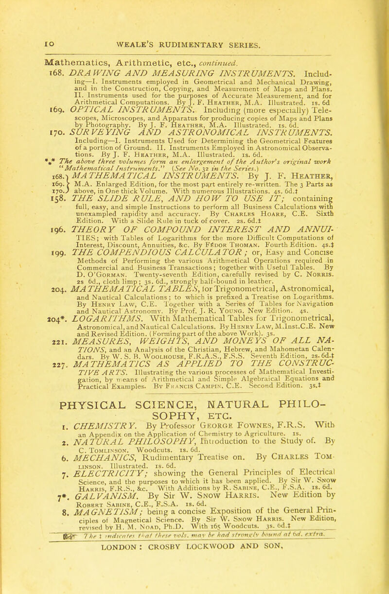 Mathematics, Arithmetic, etc., contmued. 168. DRAWING AND MEASURING INS2RUMENTS. Includ- ing—-I. Instruments umpired in Geometrical and Mechanical Drawing, and in the Construction, Copying, and Measurement of Maps and Plans. II. Instruments used for the purposes of Accurate Measurement, and for Arithmetical Computations. By J. F. Heathbr, M.A. Illustrated, is. 6d 169. OPTICAL INSTRUMENTS. Including (more especially) Tele- scopes, Microscopes, and Apparatus for producing copies of Maps and Plans by Photography. By J. F. Heather, M.A. Illustrated, is. Od. 170. SURVEYING AND ASTRONOMICAL INSTRUMENTS. Including—I. Instruments Used for Determining the Geometrical Features of a portion of Ground. II. Instruments Employed in Astronomical Observa- tions. By J. F. Heather, M.A. Illustrated, is. 6d. *,* The above three volumes form an enlargement of the Author’s original work “'Mathematical Instruments. (See No. 32 in the Series.) mathematical instruments. By J. F. Heather, 169. J M.A. Enlarged Edition, for the most part entirely re-written. The 3 Parts as X10.J above, in One thick Volume. With numerous Illustrations. 4s. 6d.J 158. THE SLIDE RULE, AND HOW TO USE IT; containing full, easy, and simple Instructions to perform all Business Calculations with unexampled rapidity and accuracy. By Charles Hoare, C.E. Sixth Edition. With a Slide Rule in tuck of cover. 2s. 6d.t 196. THEORY OF COMPOUND INTEREST AND ANNUI- TIES; with Tables of Logarithms for the more Difficult Computations of Interest, Discount, Annuities, &c. By Fi?dor Thoman. Fourth Edition. 4s.t 199. THE COMPENDIOUS CALCULATOR ; or, Easy and Concise Methods of Performing the various Arithmetical Operations required in Commercial and Business Transactions ; together with Useful Tables. By D. O'Gorman. Twenty-seventh Edition, carefully revised by C. Norris. 2S 6d., cloth limp ; 3s. 6d., strongly half-bound in leather. 204. MATHEMATICAL lor Trigonometrical, Astronomical, and Nautical Calculations; to which is prefixed a Treatise on Logarithms. By Henry Law, C.E. Together with a Series of Tables for Navigation and Nautical Astronomy. By Prof. J. R. Young. New Edition. 4s. 204*. LOGARITHMS. With Mathematical Tables for Trigonometrical, Astronomical, and Nautical Calculations. By Henry Law, M.Inst.C.E. New andRevised Edition. (Forming part of the above Work). 3s. 221. MEASURES, WEIGHTS, AND MONEYS OF ALL NA- TIONS, and an Analysis of the Christian, Hebrew, and Mahometan Calen- dars. By W. S. B. Woolhousb, F.R.A.S., F..S.S. Seventh Edition, 2s. 6d.t 227. MATHEMATICS AS APPLIED TO THE CONSTRUC- TIVE ARTS. Illustrating the various processes of Mathematical Investi- gation, by n’.eans of Arithmetical and Simple Algebraical Equations and Practical Examples. Bv Francis Campin. C.E. .Second Edition, ys.t PHYSICAL SCIENCE, NATURAL PHILO- SOPHY, ETC. 1. CHEMISTRY. By Professor George Fowne.s, F.R.S. With an Appendix on the Application of Chemistry to Agriculture, is. 2. NATURAL PHILOSOPHY, liuioduction to the Study of. By C. Tomlinson. Woodcuts, is. fid. 6. MECHANICS, Rudimentary Treatise on. By Charles Tom- linson. Illustrated, is. fid. 7. ELECTRICITY; showing the General Principles of Electrical Science, and the purposes to which it has been applied. By Sir W. Snow Harris, F.R.S., &c. With Additions by R. Sabine, C.E., F.S..A. is. fid. 7*. GALVANISM. By Sir W. Snow Harris. New Edition by Robert Sabine, C.E., F.S.A. is. fid. . 8. MAGNETISM; being a concise Exposition of the General Prin- ciples of Magnetical Science. By Sir W. Snow Harris. New Edition, revised by H. M. Noad, Ph.D. AVith ifis Woodcuts. 3s. bd.t jg? t hf } mdtcntey tugt these vols. may hr had stronylv boumt at ixi. extra,