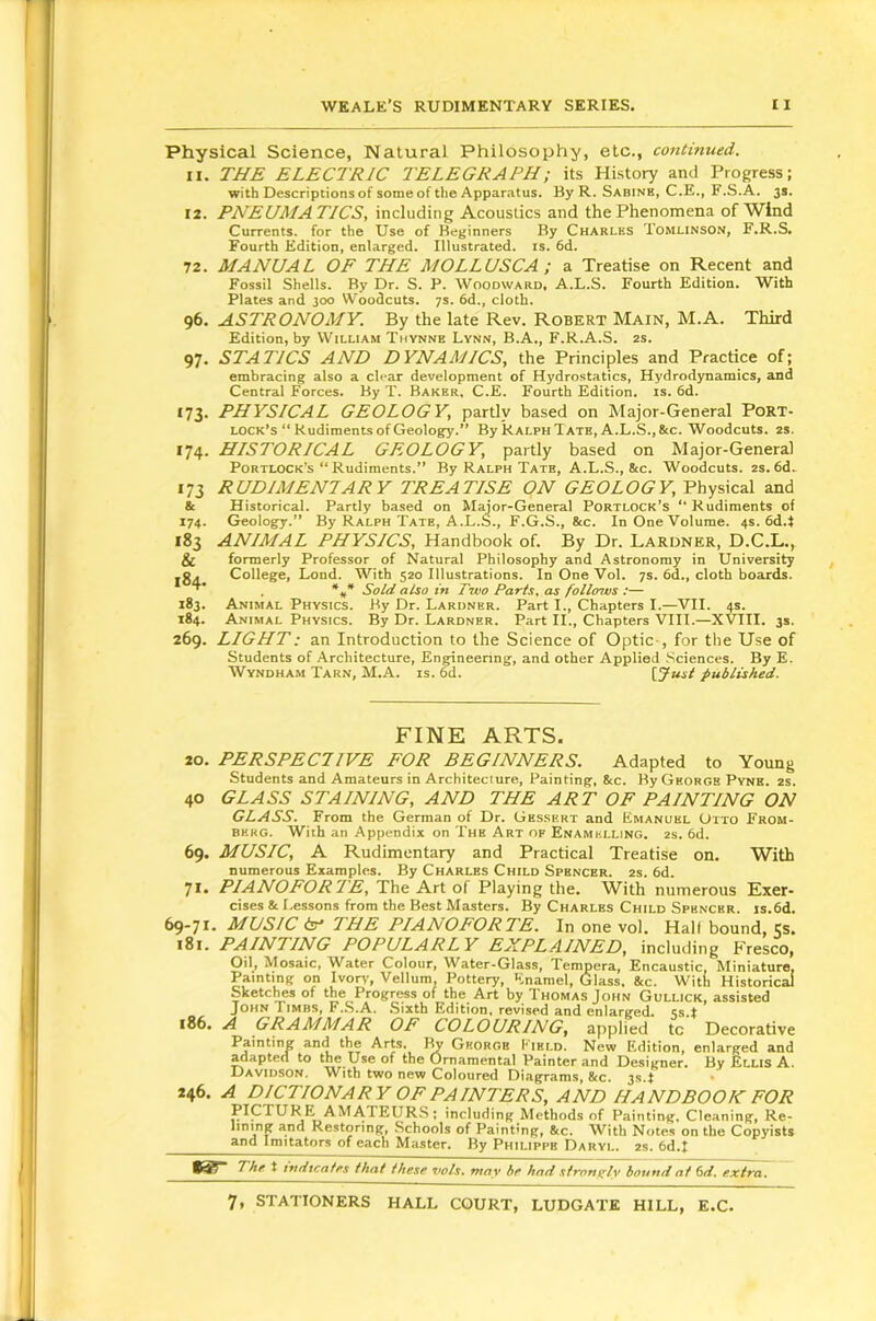 Physical Science, Natural Philosophy, etc., continued. 11. THE ELECTRIC TELEGRAPH; its History and Progress; with Descriptions of some of the Apparatus. By R. Sabine, C.E., F.S.A. 3s. 12. PNEUMATICS, including Acoustics and the Phenomena of Wind Currents, for the Use of Beginners By Charles Tomlinson, F.R.S. Fourth Edition, enlarged. Illustrated, is. 6d. 72. MANUAL OF THE MOLLUSCA ; a Treatise on Recent and Fossil Shells. By Dr. S. P. Woodward, A.L.S. Fourth Edition. With Plates and 300 Woodcuts. 7s. 6d., cloth. 96. ASTRONOMY. By the late Rev. Robert Main, M.A. Third Edition, by William Thynne Lynn, B.A., F.R.A.S. 2S. 97. STATICS AND DYNAMICS, the Principles and Practice of; embracing also a clear development of Hydrostatics, Hydrodynamics, and Central Forces. By T. Baker, C.E. Fourth Edition, is. 6d. 173. PHYSICAL GEOLOGY, partly based on Major-General Port- lock’s “Rudiments of Geology.” By Ralph Tate, A.L.S.,8cc. Woodcuts. 2S. 174. HISTORICAL GEOLOGY, partly based on Major-General Portlock’s “ Rudiments.” By Ralph Tate, A.L.S., &c. Woodcuts. 2s. 6d. 173 RUDIMENTARY TREATISE ON GEOLOGY, Physical and 81 Historical. Partly based on Myor-General Portlock’s “Rudiments of 174. Geology.” By Ralph Tate, A.L.S., F.G.S., &c. In One Volume. 4s. 6d.i 183 ANIMAL PHYSICS, Handbook of. By Dr. Lardner, D.C.L., & formerly Professor of Natural Philosophy and Astronomy in University ,0. College, Loud. With 520 Illustrations. In One Vol. 7s. 6d., cloth boards. . *** Sold also in Two Paris, as follosus ;— 183. Animal Physics. By Dr. Lardner. Part I., Chapters I.—VII. 4s. 184. Animal Physics. By Dr. Lardner. Part II., Chapters VIII.—XVIII. 3s. 269. LIGHT: an Introduction to the Science of Optic-, for the Use of Students of Architecture, Engineenng, and other Applied .Sciences. By E. Wyndham Tarn, M.A. is. 6d. {.Just published. FINE ARTS. 20. PERSPECIIVE FOR BEGINNERS. Adapted to Young Students and Amateurs in Architecture, Painting, 8cc. By Georgs Pyns. 2S. 40 GLASS STAINING, AND THE ART OF PAINTING ON GLASS. From the German of Dr. Gessert and Emanuel Otto From- BKRG. With an Appendix on The Art of Enamelling, as. 6d. 69. MUSIC, A Rudimentary and Practical Treatise on. With numerous Examples. By Charles Child Spencer. 2s. 6d. 71. PIANOFORTE, The Art of Playing the. With numerous Exer- cises & Lessons from the Best Masters. By Charles Child Spencer. is.6d. 69-71. MUSIC in' THE PIANOFORTE. In one vol. Hall bound, Js. 181. PAINTING POPULARLY EXPLAINED, including Fresco, Oil, Mosaic, Water Colour, Water-Glass, Tempera, Encaustic, Miniature, Painting on Ivory, Vellum, Pottery, Enamel, Glass, &c. With Historic^ Sketclms of the Progress of the Art by Thomas John Gullick, assisted John Timbs, F.S.A. Sixth Edition, revised and enlarged. 4s.t i86. A GRAMMAR OF COLOURING, applied tc Decorative Painting and the Arts. I^ George Field. New Edition, enlarged and adapted to the Use of the Ornamental Painter and Designer. By Ellis A. Davidson, With two new Coloured Diagrams, &c. 3s.f - 246. A DICTIONARY OF PAINTERS, AND HANDBOOK FOR PICTURE AMATEURS: including Methods of Painting. Cleaning, Re- lining and Restoring, Schools of Painting, &c. With Notes on the Copyists and Imitators of each Master. By Philippe Daryl. 2s. 6d.t t indicates that these vols, may be had strani^lv bound at fid, extra.