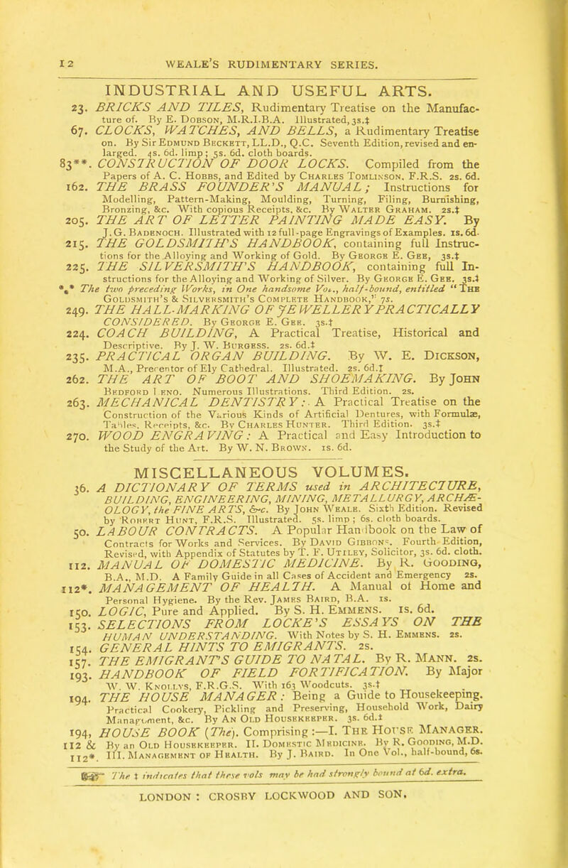 INDUSTRIAL AND USEFUL ARTS. 23. BRICKS AND TILES, Rudimentary Treatise on the Manufac- ture of. Hy E. Dobson, M.R.I.B.A. Illustrated, 3s.t 67. CLOCKS, WATCHES, AND BELLS, a Rudimenta^ Treatise on. By SirEoMUND Beckett, LL.D., Q.C. Seventh Edition, revised and en- larged. 4s. 6d. lirap; 5s. 6d. cloth boards. 83**. CONSTRUCTION OF DOOR LOCKS. Compiled from the Papers of A. C. Hobbs, and Edited by Charles Tomli.nson. F.R.S. 2s. 6d. 162. THE BRASS FOUNDER’S MANUAL; Instructions for Modelling, Pattern-Making, Aloulding, Turning, Filing, Burnishing, Bronzing, &c. With copious Receipts. &c. By Walter Graham, zs.t 205. THE ART OF LETTER FAINTING MADE EASY. By J.G. Badenoch. Illustrated with 12 full-page Engravings of Examples, is. 6d. 215. THE GOLDSMITH’S HANDBOOK, containing full Instruc- tions for the Alloying and Working of Gold. By George E. Gee, 3s.t 225. THE SILVERSMITH’S HANDBOOK, containing fuU In- structions for the Alloying and Working of Silver. By George E. Gee. is.t •,* The two preceding llAirks, in One handsome Vot.., half-bound, entitled “The Goldsmith’s & Silversmith’s Complete Handbook,” yj. 249. THE HALL-MARKING OF JEWELLERY PRACTICALLY CONSIDERED. By George E. Gee. 3s.f 224. COACH BUILDING, A Practical Treatise, Historical and Descriptive. By J. W. Burgess. 2s. 6d.t 235. PRACTICAL ORGAN BUILDING. By W. E, Dickson, M.A., Precentor of Ely Cathedral. Illustrated. 2s. 6d.t 262. THE ART OF BOOT AND SHOEMAKING. By John Bedford 1 eno. Numerous Illustrations. Third Edition. 2S. 263. MECHANICAL DENTISTRY :■ K Practical Treatise on the Construction of the Various Kinds of Artificial Dentures, with Formulae, Tables. Receipts, &c. By Charles Hunter. Third Edition. 3s.t 270. WOOD ENGRAVING: A Practical and Easy Introduction to the Study of the Art. By W. N. Brow.n. is. fid. MISCELLANEOUS VOLUMES. 36. A DICTIONARY OF TERMS used in ARCHITECTURE, BUILDING, ENGINEERING, MINING, METALLURGY, ARCHE- OLOGY, the FINE ARTS, G-c. ByJoHNWEALE. Sixth Edition. Revised by Robert Hunt, F.R..S. Illustrated. 5s. limp; 6s. cloth boards. ya. LABOUR CONTRACTS. A Popular Handbook on the Law of Contracts for Works and .Services. By David Gibbons. Fourth Edition, Revised, with Appendix of Statutes by T. F. Utiley, Solicitor, 3s. fid. cloth. II2. MANUAL OF DOMESTIC MEDICINE. By R. Gooding, B.A., M.D. A Family Guide in all Cases of Accident and Emergency 2S. H2*. MANAGEMENT OF HEALTH. A Manual ot Home and Personal Hygiene. By the Rev. James Baird, B.A. is. ICO. LOGIC, Pure and Applied. By S. H. Emmens. is. 6d. \lx. SELECTIONS FROM LOCKE’S ESSAYS ON THE HUMAN UNDER.STANDING. With Notes by S. H. Emmens. 2s. 154. GENERAL HINTS TO EMIGRANTS. 2s. IC7. THE EMIGRANTS GUIDE TO NATAL. By R. Mann. 2s. 193. HANDBOOK OF FIELD FORTIFICATION. By IMajor W. W. Knoi.lvs, F.R.G.S. With 163 Woodcuts. 3s.t 194. THE HOUSE MANAGER: Being a Guide to Housekeeping. Practical Cookery, Pickling and Preserving, Household Work, Dairy Manaroment, 8tc. By An Old Housekeeper. 3s. fid.i 194, HOUSE BOOK {The). Comprising I. The HorSE ^Ianager. II2 & By an Old Housekeeper. II. Domestic hiedicinh. By R, Gooding, M.D. 112* I. M ANAfiHMHNT OP Hhalth. By J. Baird. Ill One Vol., half-bound, 6s. ft:©- The t indicates that these vols may be had strongly bound at (>d. extra.