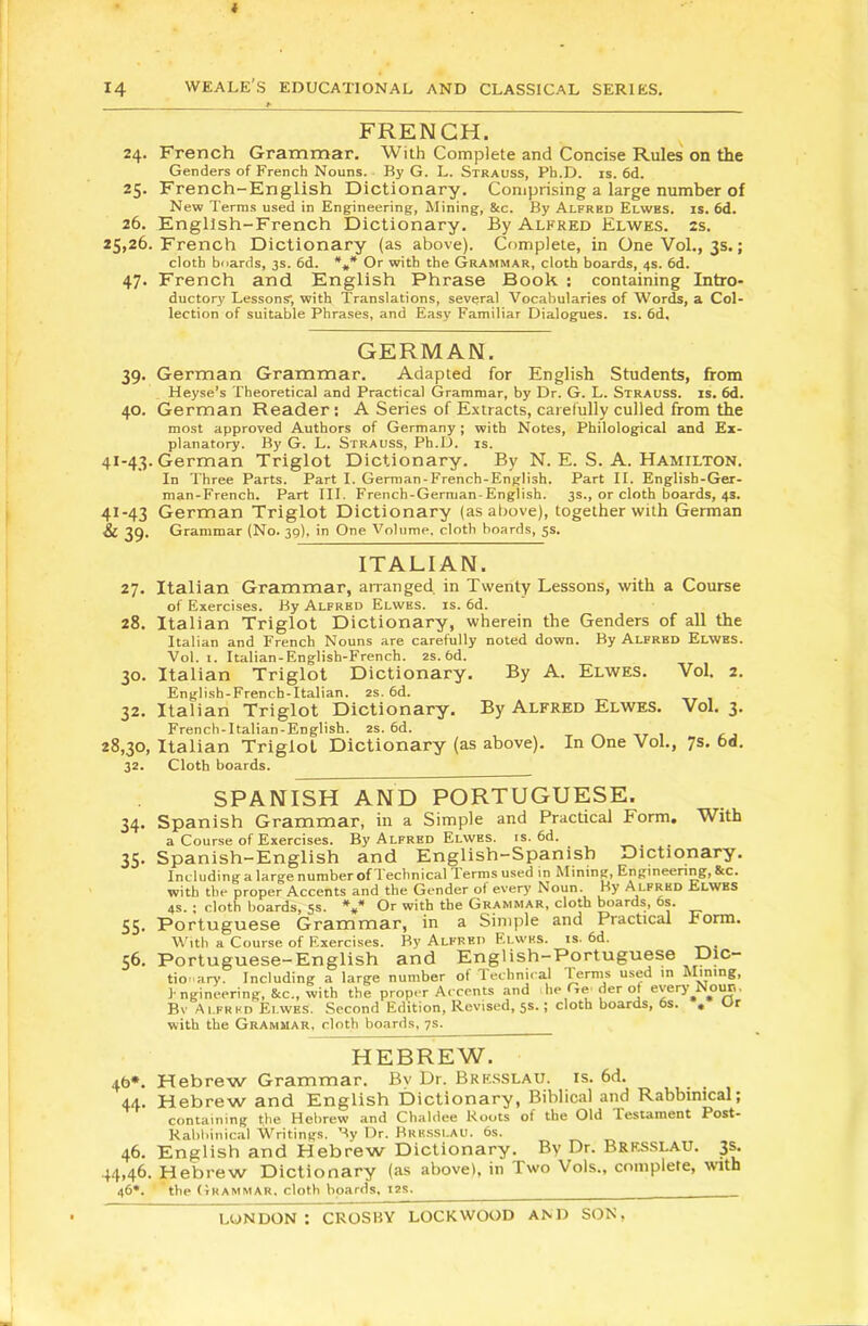 t 14 weale’s educational and classical series. FRENCH. 24. French Grammar. With Complete and Concise Rules on the Genders of French Nouns. By G. L. Strauss, Ph.D. is. 6d. 25. French-English Dictionary. Comprising a large number of New Terms used in Engineering, Mining, &c. By Alfred Elwbs. is. 6d. 26. English-French Dictionary. By Alfred Elwes. 2s. 25,26. French Dictionary (as above). Complete, in OneVol., 3s.; cloth boards, 3s. 6d. Or with the Grammar, cloth boards, 4s. 6d, 47. French and English Phrase Book : containing Intro- ductory Lessons’, with Translations, several Vocabularies of Words, a Col- lection of suitable Phrases, and Easy Familiar Dialogues, is. 6d. GERMAN. 39. German Grammar. Adapted for English Students, from Heyse’s Theoretical and Practical Grammar, by Dr. G. L. Strauss, is. 6d. 40. German Reader: A Series of Extracts, carefully culled from the most approved Authors of Germany; with Notes, Philological and Ex- planatory. By G. L. Strauss, Ph.D. is. 41-43. German Triglot Dictionary. By N. E. S. A. Hamilton. In Three Parts. Part I. German-French-English. Part II. English-Ger- man-French. Part III. French-German-English. 3s., or cloth boards, 4s. 41-43 German Triglot Dictionary (as above), together with German Sc 39. Grammar (No. 39), in One Volume, cloth boards, 5s. ITALIAN. 27. Italian Grammar, arranged in Twenty Lessons, with a Course of Exercises. By Alfred Elwes. is. 6d. 28. Italian Triglot Dictionary, wherein the Genders of all the Italian and French Nouns are carefully noted down. By Alfred Elwes. Vol. I. Italian-English-French. 2s. 6d. 30. Italian Triglot Dictionary. By A. Elwes. Vol. 2. English-French-Italian. 2s. 6d. 32. Italian Triglot Dictionary. By Alfred Elwes. Vol. 3. French-Italian-English. 2s. 6d. 28,30, Italian Triglot Dictionary (as above). In One Vol., 7s. 6d. 32. Cloth boards. SPANISH AND PORTUGUESE. 34. Spanish Grammar, in a Simple and Practical Form. With a Course of Exercises. By Alfred Elwes. is. 6d. ^ ^ 35. Spanish-English and English-Spanish Dictionary. Including a large number of Technical 1 erms used in Mining, Engineering, &c. with the proper Accents and the Gender of every Noun. By Alfred Elwes 4S. ; cloth boards, 5s. V Or with the Grammar, cloth boards, 6s. 55. Portuguese Grammar, in a Simple and Practical Form. With a Course of Exercises. I?y Alfred Elwes. is. 6d. 56. Portuguese-English and English-Portuguese Dic- tio 'ary. Including a large number of Technii’a.1 ^erms used in Mining, I ngineering, &c., with the proper Accents and he Ge'der ot every N^im. Bv Alfred Elwes. Second Edition, Revised, 5s.; cloth boards, 6s. . Ur with the Grammar, cloth boards, 7s. HEBREW. 4t>*. Hebrew Grammar. By Dr. Bresslau. is. 6d. 44. Hebrew and English Dictionary, Biblical and Rabbinical; containing the Hebrew and Chaldee Roots of the Old Testament Post- Kahhinical Writings. By Dr. Bresslau. 6s. 46. English and Hebrew Dictionary. By Dr. Bres-SLAU. 3s. 44,46. Hebrew Dictionary (as above), in Two Vols., complete, with 46*. the Grammar, cloth boards. I2S.