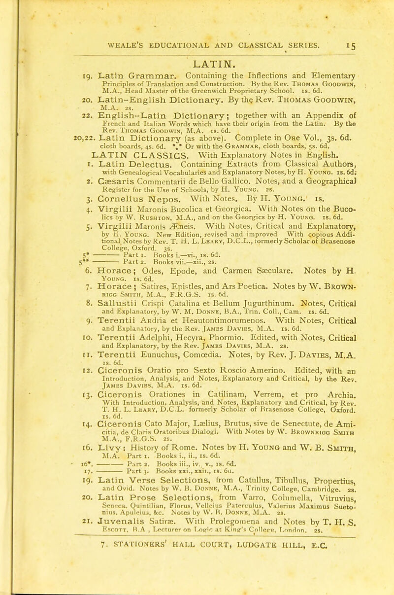 LATIN. 19. Latin Grammar. Containing the Inflections and Elementary Principles of Translation and Construction. By the Rev. Thomas Goodwin, M.A., Head Master of the Greenwich Proprietary School, is. 6d. 20. Latin-English Dictionary. By th? Rev. Thomas Goodwin, M.A. 2s. 22. English-Latin Dictionary; together with an Appendix of French and Italian Words which have their origin from the Latin. By the Rev. Thomas Goodwin, M.A. is. 6d. 20,22. Latin Dictionary (as above). Complete in One Vol., 3s. 6d. cloth boards, 4s. 6d. *,* Or with the Grammar, cloth boards, 5s. 6d. LATIN CLASSICS. With Explanatory Notes in English, t. Latin Delectus. Containing Extracts from Classical Authors, with Genealogical Vocabularies and Explanatory Notes, by H. Young, is. 6d; 2. Caesaris Commentarii de Bello Gallico. Notes, and a GeographicaJ Register for the Use of Schools, by H. Young. 2s. 3. Cornelius Nepos. With Notes, By H. Young.' is, 4. Virgilii Maronis Bucolica et Georgica. With Notes on the Buco- lics by W. Rushton, M.A., and on the Georgies by H. Young, is. 6d. 5. Virgilii Maronis .lEneis. With Notes, Critical and Explanatory, by K. Young. New Edition, revised and improved With copious Addi- tional Notes by Rev. T. H. L. Leary, D.C.L., iormerly Scholar oi Brasenose College, Oxford. 3s. 5* Part I. Books i.—vi., is. 6d. S** Part 2. Books vii.—xii., 2S. 6. Horace; Odes, Epode, and Carmen Saeculare. Notes by H. Young, is. 6d. 7. Horace; Satires, Epistles, and ArsPoetica. Notes by W. Brown- rigg Smith, M.A., F.R.G.S. is. 6d. 8. Sallustii Crispi Catalina et Bellum Jiigurthinum. Notes, Critical and Explanatory, by W. M. Donne, B.A., Trin. Coll., Cara. is. 6d. 9. Terentii Andria et Heautontimorumenos. With Notes, Critical and Explanatory, by the Rev. James Davies, M.A. is. 6d. 10. Terentii Adelphi, Hecyra, Phormio. Edited, with Notes, Critical and Explanatory, by the Rev. James Davies, M.A. 2s. 11. Terentii Eunuchus, Comoedia. Notes, by Rev. J. Davies, M.A. IS. 6d. 12. Ciceronis Oratio pro Sexto Roscio Amerino. Edited, with an Introduction, Analysis, and Notes, Explanatory and Critical, by the Rev. James Davies. M.A. is. 6d. 13. Ciceronis Orationes in Catilinam, Verrem, et pro Archia. With Introduction, Analysis, and Notes, Explanatory and Critical, by Rev. T. H. L. Leary, D.C.L. formerly Scholar of Brasenose College, Oxford. IS. 6d. 14. Ciceronis Cato Major, Laelius, Brutus, sive de Senectute, de Ami- citia, de Claris Oratoribus Dialog!. With Notes by W. Brownrigg Smith M.A., F.R.G.S. 2s. 16. Livy : History of Rome. Notes bv H. Young and W. B. Smith, M.A. Part i. Books i., ii., is. 6d. 16*. Part 2. Books iii., iv. v., is. fid. 17. Part 3. Books xxi., xxii., is. 611. 19. Latin Verse Selections, from Catullus, Tibullus, Propertius, and Ovid. Notes by W. H. Donnb, M.A., Trinity College, Cambridge. 2S. 20. Latin Prose Selections, from Varro, Columella, Vitruvius, Senfca, Quintilian, Florus, Velleius Paterculus, Valerius Maximus Sueto> nius. Apuieius, &c. Notes by W. H. Donnb, M.A. 2s. 21. Juvenalis Satirae. With Prolegomena and Notes by T. H. S. Escott, B.A , T.,erturer on T>og»c at King’s Collere, T.nndon. 2s.