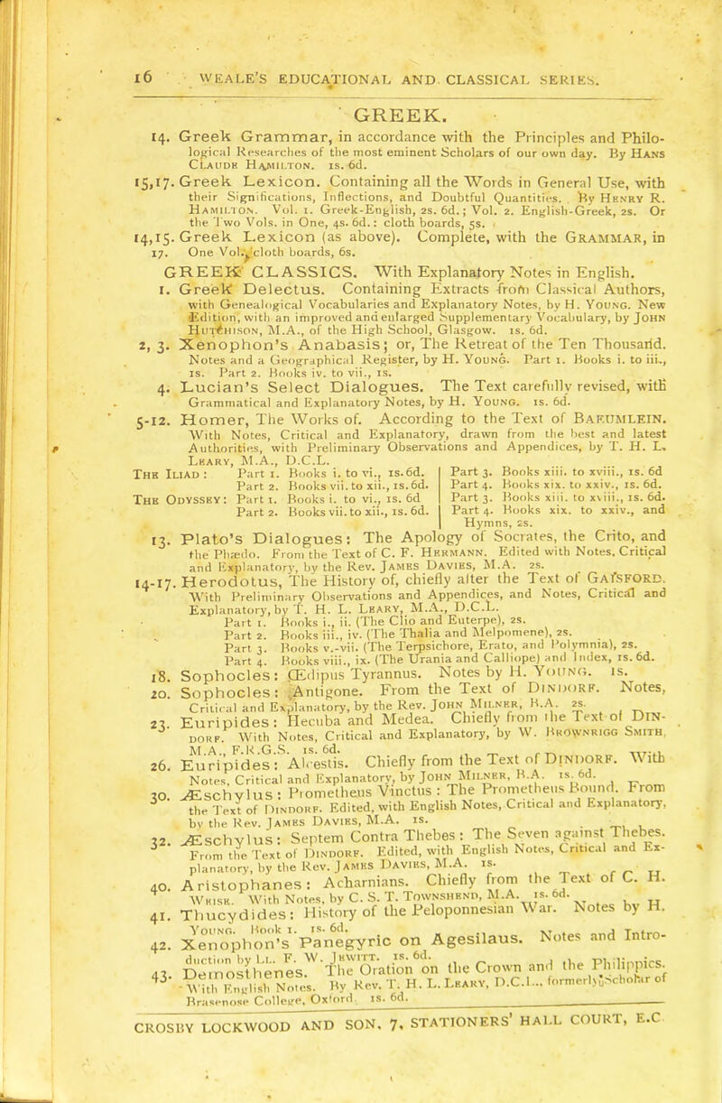 GREEK, 14. Greek Grammar, in accordance with the Principles and Philo- logical Researches of the most eminent Scholars of our own day. By Hans TLauc ” ' ’ G.I7- 14.15 17- 3- 5-12. Thb Iliad : Thk Odvssky: G- CLaudh Haaolton. is. 6c1. Greek Lexicon. Containing all the Words in General Use, with their Significations, Inflections, and Doubtful Quantities. . 'By Henry R. Hamii.to.s. Vot. I. Greek-English, 2S. 6d.; Vol. 2. English-Greek, 2S. Or the J'wo Vols. in One, 4s. 6d.: cloth boards, 5s. < Greek Lexicon (as above). Complete, with the Grammar, in One Vol.ydoth boards, 6s. GREEK' CLASSICS. With Explanatory Notes in English. I. Greek Delectus. Containing Extracts irofn Classical Authors, with Genealogical Vocabularies and Explanatory Notes, by H. Young. New (Edipon, with an improved and enlarged Supplementary Vocabulary, by John Hui^hlson, M.A., of the High School, Glasgow, is. 6d. Xenophon’s Anabasis; or, The Retreat of the Ten Thousarid. Notes and a Geographical Register, by H. Young. Part i. Hooks i. to iii., IS. Part 2. Kooks iv. to vii., is. Lucian’s Select Dialogues. The Text carefully revised, with Grammatical and Explanatory Notes, by H. You.ng. is. 6d. Homer, The Works of. According to the Text of Baf.umlein. With Notes, Critical and Explanatory, drawn from the best and latest Authorities, with Preliminary Observations and Appendices, by T. H. L, Learv, M.A., D.C.L. Part I. Books i. to vi., is.6d. Part 3. Books xiii. to xviii., is. 6d Part 2. Kooks vii. to xii., is.6d. Part 4. Kooks xix. to xxiv., is. 6d. Part I. Books i. to vi., is. 6d Part 3. Books xiii. to xiiii., is. 6d. Part 2. Books vii. to xii., IS. 6d. Part 4. Books xix. to xxiv., and Hymns, 2s. Plato’s Dialogues; The Apology of Socrates, the Crito, and the Phmdo. From the Text of C. F. Hermann. Edited with Notes, Critical and Explanatory, by the Rev. James Davies, M.A. 2s. 14-17. Herodotus, The History of, chiefly alter the Text of GAfsFORD. With Preliminary Observations and Appendices, and Notes, Critical and Explanatory, by T. H, L. Leary, M.A., D.C.L. Part 1. Books i., ii. (The Clio and Euterpe), 2S. Part 2. Books iii., iv. (The Thalia and Melpomene), 2S. Part 3. Books v.-vii. (The Terpsichore, Erato, and I’olymnia), 2S. Part 4. Hooks viii., ix. (The Urania and Calliope) and Index, is. 6d. Sophocles : Pidipiis Tyrannus. Notes by H. Youno. is. Sophocles: ^Antigone. From the Text of Dindorf. Notes, Critical and Explanatory, by the Rev. John Milner, B.A. 2S. Euripides: Hecuba and Medea. Chiefly from the Text of Dtn- DORF. With Notes, Critical and Explanatory, by W. Bkownrigg Smith. EuHpfdesf Alces^s. Chiefly from the Text of Dindorf. With Notes, Critical and Explanatory, by John Milner, B.A. is. 6d. .^Eschvlus : Prometheus Vinctus : The Prometheus Bound From the Text of Dindorf. Edited, with English Notes, Critical and Explanatory, bv the Kev. James Davies, M.A. is. . , ^schYlus: Septem Contra Thebes ; The Seven apiinst Thebes. From the Text of Dindorf. Edited, with English Notes, Critical and Ex- planatory, by the Rev. J ames Davies, M.A. IS. , _ f /- TT Aristophanes; Acharnians. Chiefly from Text of C. H. Wkise. With Notes, by C. S. T. Townshend, M-A. is. 6d. Thucydides: History of the Peloponnesian War. Notes by H. XeTopho^s panegyric on Agesilaus. Notes and Intro- £e1rosthtnes''Thr6ation'^^^^ the Crown and the Philippics^ ■ M^t Sisb Norn By Rev. T H. L. Leakv, D.C.L.. formerl,;.scbohar of Bmspnosp Collcir«*« Oxford, is. 6d. CROSBY LOCKWOOD AND SON, 7, STATIONERS HALL COURT, E.C 18. 20. 23- 26. 30. 32. 40. 41. 42. 43-