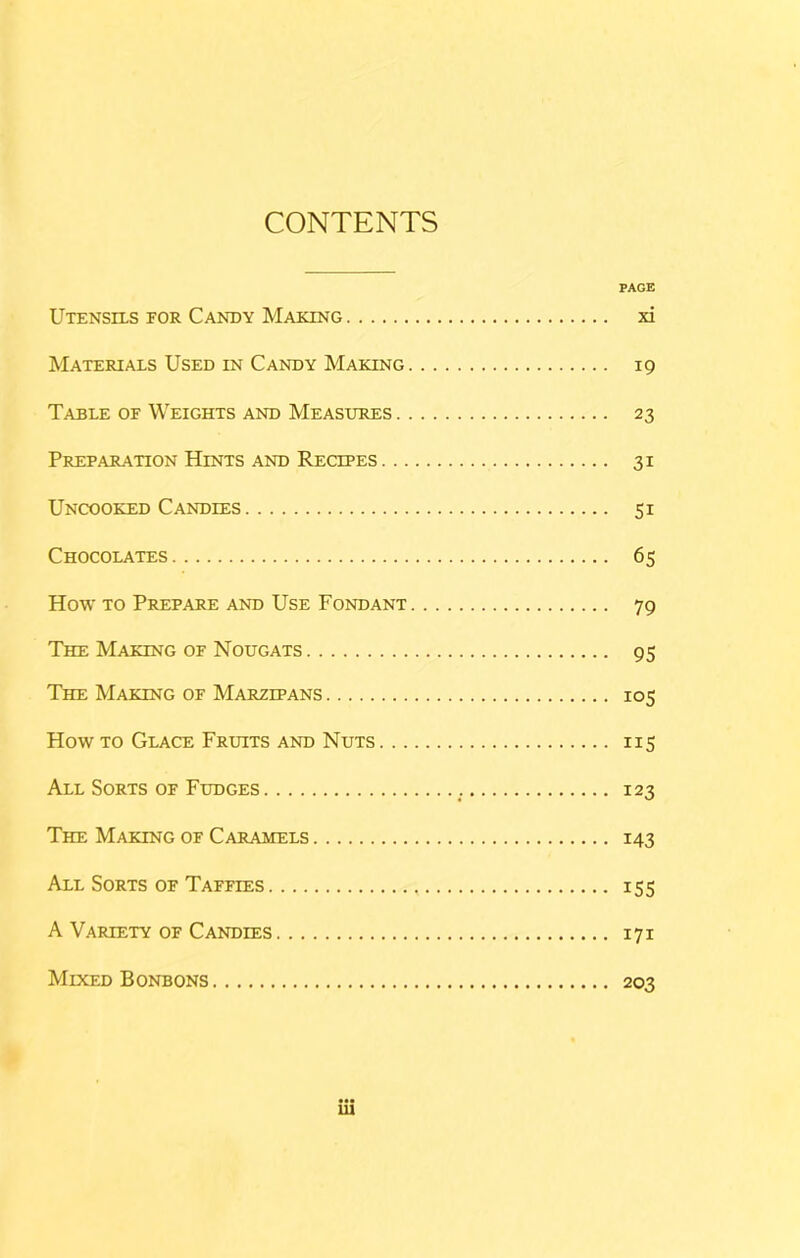 CONTENTS PAGE Utensils for Candy Making xi Materials Used IN Candy Making 19 Table of Weights and Measures 23 Preparation Hints AND Recipes 31 Uncooked Candies 51 Chocolates 65 How TO Prepare AND Use Fondant 79 The Making of Nougats 95 The Making of Marzipans 105 How TO Glace Fruits and Nuts 115 All Sorts of Fudges 123 The Making of Caramels 143 All Sorts of Taffies 155 A Variety of Candles 171 Mixed Bonbons 203