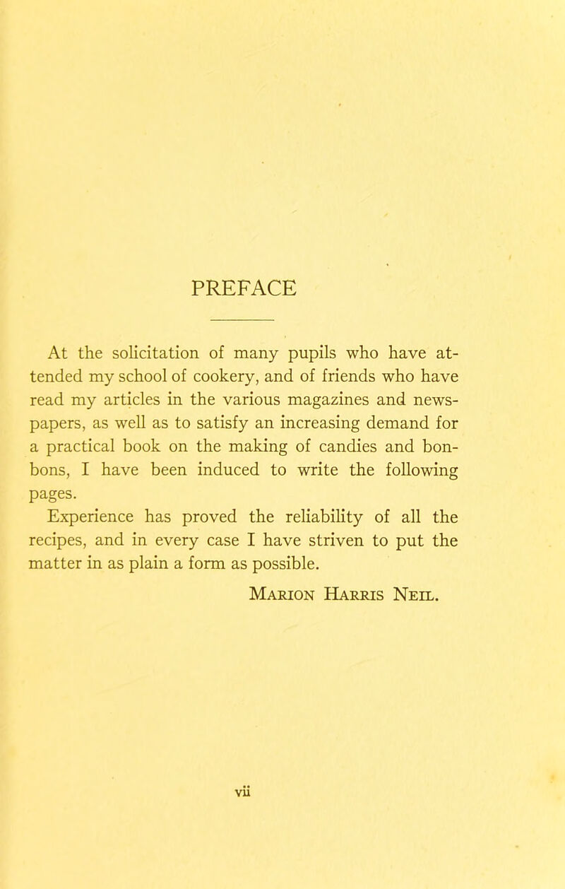 PREFACE At the solicitation of many pupils who have at- tended my school of cookery, and of friends who have read my articles in the various magazines and news- papers, as well as to satisfy an increasing demand for a practical book on the making of candies and bon- bons, I have been induced to write the following pages. Experience has proved the reliability of all the recipes, and in every case I have striven to put the matter in as plain a form as possible. Marion Harris Neil.