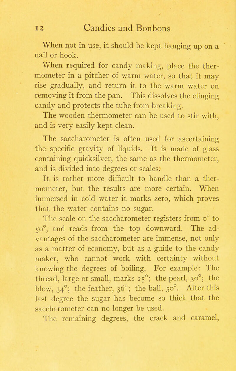 When not in use, it should be kept hanging up on a nail or hook. When required for candy making, place the ther- mometer in a pitcher of warm water, so that it may rise gradually, and return it to the warm water on removing it from the pan. This dissolves the clinging candy and protects the tube from breaking. The wooden thermometer can be used to stir with, and is very easily kept clean. The saccharometer is often used for ascertaining the specific gravity of hquids. It is made of glass containing quicksilver, the same as the thermometer, and is divided into degrees or scales. It is rather more difficult to handle than a ther- mometer, but the results are more certain. Wlien immersed in cold water it marks zero, which proves that the water contains no sugar. The scale on the saccharometer registers from o° to 50°, and reads from the top downward. The ad- vantages of the saccharometer are immense, not only as a matter of economy, but as a guide to the candy maker, who cannot work with certainty without knowing the degrees of boiling. For example: The thread, large or small, marks 25°; the pearl, 30°; the blow, 34°; the feather, 36°; the ball, 50°. After this last degree the sugar has become so thick that the saccharometer can no longer be used. The remaining degrees, the crack and caramel.